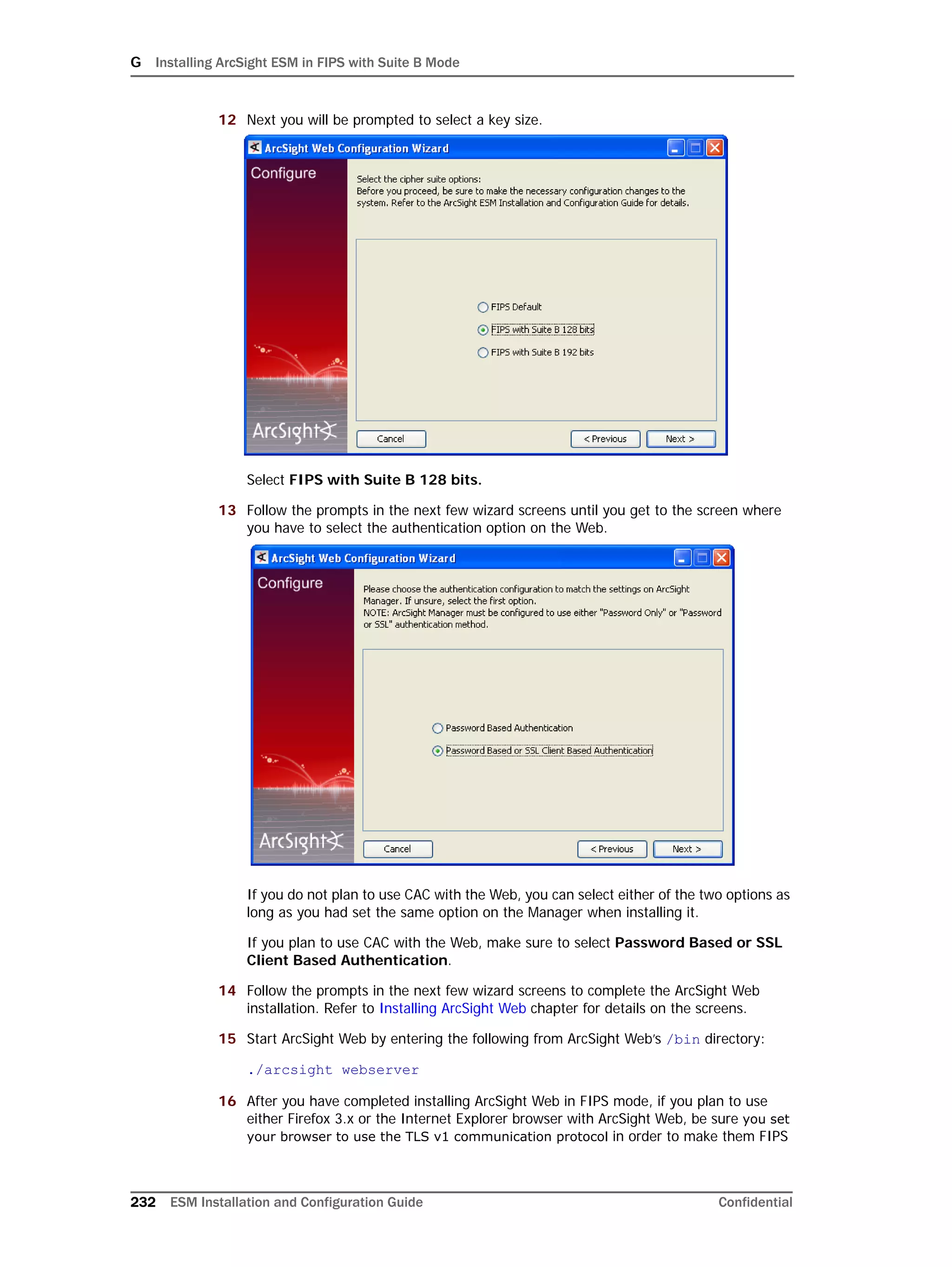 G Installing ArcSight ESM in FIPS with Suite B Mode
232 ESM Installation and Configuration Guide Confidential
12 Next you will be prompted to select a key size.
Select FIPS with Suite B 128 bits.
13 Follow the prompts in the next few wizard screens until you get to the screen where
you have to select the authentication option on the Web.
If you do not plan to use CAC with the Web, you can select either of the two options as
long as you had set the same option on the Manager when installing it.
If you plan to use CAC with the Web, make sure to select Password Based or SSL
Client Based Authentication.
14 Follow the prompts in the next few wizard screens to complete the ArcSight Web
installation. Refer to Installing ArcSight Web chapter for details on the screens.
15 Start ArcSight Web by entering the following from ArcSight Web’s /bin directory:
./arcsight webserver
16 After you have completed installing ArcSight Web in FIPS mode, if you plan to use
either Firefox 3.x or the Internet Explorer browser with ArcSight Web, be sure you set
your browser to use the TLS v1 communication protocol in order to make them FIPS
 