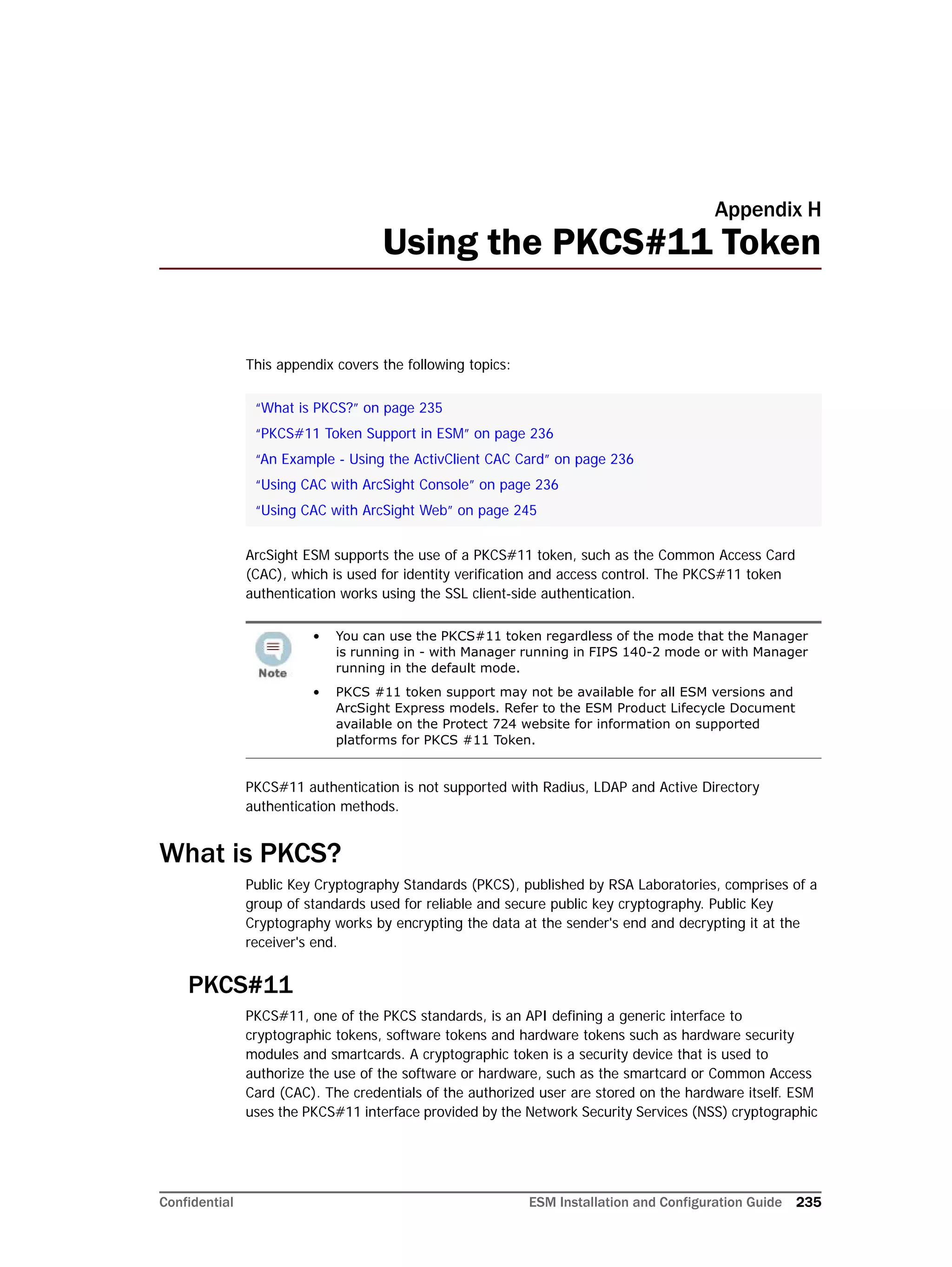 Confidential ESM Installation and Configuration Guide 235
Appendix H
Using the PKCS#11 Token
This appendix covers the following topics:
ArcSight ESM supports the use of a PKCS#11 token, such as the Common Access Card
(CAC), which is used for identity verification and access control. The PKCS#11 token
authentication works using the SSL client-side authentication.
PKCS#11 authentication is not supported with Radius, LDAP and Active Directory
authentication methods.
What is PKCS?
Public Key Cryptography Standards (PKCS), published by RSA Laboratories, comprises of a
group of standards used for reliable and secure public key cryptography. Public Key
Cryptography works by encrypting the data at the sender's end and decrypting it at the
receiver's end.
PKCS#11
PKCS#11, one of the PKCS standards, is an API defining a generic interface to
cryptographic tokens, software tokens and hardware tokens such as hardware security
modules and smartcards. A cryptographic token is a security device that is used to
authorize the use of the software or hardware, such as the smartcard or Common Access
Card (CAC). The credentials of the authorized user are stored on the hardware itself. ESM
uses the PKCS#11 interface provided by the Network Security Services (NSS) cryptographic
“What is PKCS?” on page 235
“PKCS#11 Token Support in ESM” on page 236
“An Example - Using the ActivClient CAC Card” on page 236
“Using CAC with ArcSight Console” on page 236
“Using CAC with ArcSight Web” on page 245
• You can use the PKCS#11 token regardless of the mode that the Manager
is running in - with Manager running in FIPS 140-2 mode or with Manager
running in the default mode.
• PKCS #11 token support may not be available for all ESM versions and
ArcSight Express models. Refer to the ESM Product Lifecycle Document
available on the Protect 724 website for information on supported
platforms for PKCS #11 Token.
 