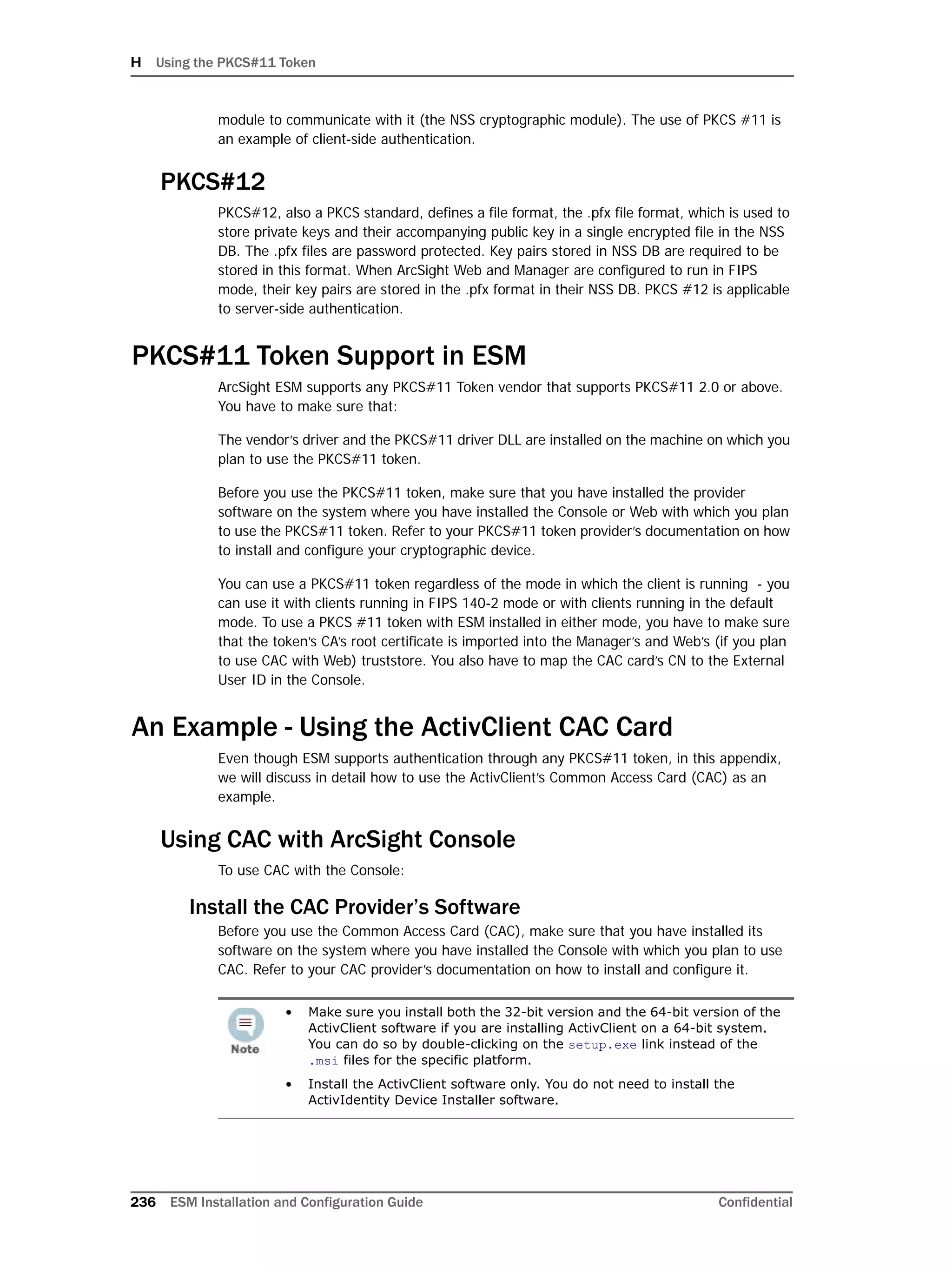 H Using the PKCS#11 Token
236 ESM Installation and Configuration Guide Confidential
module to communicate with it (the NSS cryptographic module). The use of PKCS #11 is
an example of client-side authentication.
PKCS#12
PKCS#12, also a PKCS standard, defines a file format, the .pfx file format, which is used to
store private keys and their accompanying public key in a single encrypted file in the NSS
DB. The .pfx files are password protected. Key pairs stored in NSS DB are required to be
stored in this format. When ArcSight Web and Manager are configured to run in FIPS
mode, their key pairs are stored in the .pfx format in their NSS DB. PKCS #12 is applicable
to server-side authentication.
PKCS#11 Token Support in ESM
ArcSight ESM supports any PKCS#11 Token vendor that supports PKCS#11 2.0 or above.
You have to make sure that:
The vendor’s driver and the PKCS#11 driver DLL are installed on the machine on which you
plan to use the PKCS#11 token.
Before you use the PKCS#11 token, make sure that you have installed the provider
software on the system where you have installed the Console or Web with which you plan
to use the PKCS#11 token. Refer to your PKCS#11 token provider’s documentation on how
to install and configure your cryptographic device.
You can use a PKCS#11 token regardless of the mode in which the client is running - you
can use it with clients running in FIPS 140-2 mode or with clients running in the default
mode. To use a PKCS #11 token with ESM installed in either mode, you have to make sure
that the token’s CA’s root certificate is imported into the Manager’s and Web’s (if you plan
to use CAC with Web) truststore. You also have to map the CAC card’s CN to the External
User ID in the Console.
An Example - Using the ActivClient CAC Card
Even though ESM supports authentication through any PKCS#11 token, in this appendix,
we will discuss in detail how to use the ActivClient’s Common Access Card (CAC) as an
example.
Using CAC with ArcSight Console
To use CAC with the Console:
Install the CAC Provider’s Software
Before you use the Common Access Card (CAC), make sure that you have installed its
software on the system where you have installed the Console with which you plan to use
CAC. Refer to your CAC provider’s documentation on how to install and configure it.
• Make sure you install both the 32-bit version and the 64-bit version of the
ActivClient software if you are installing ActivClient on a 64-bit system.
You can do so by double-clicking on the setup.exe link instead of the
.msi files for the specific platform.
• Install the ActivClient software only. You do not need to install the
ActivIdentity Device Installer software.
 