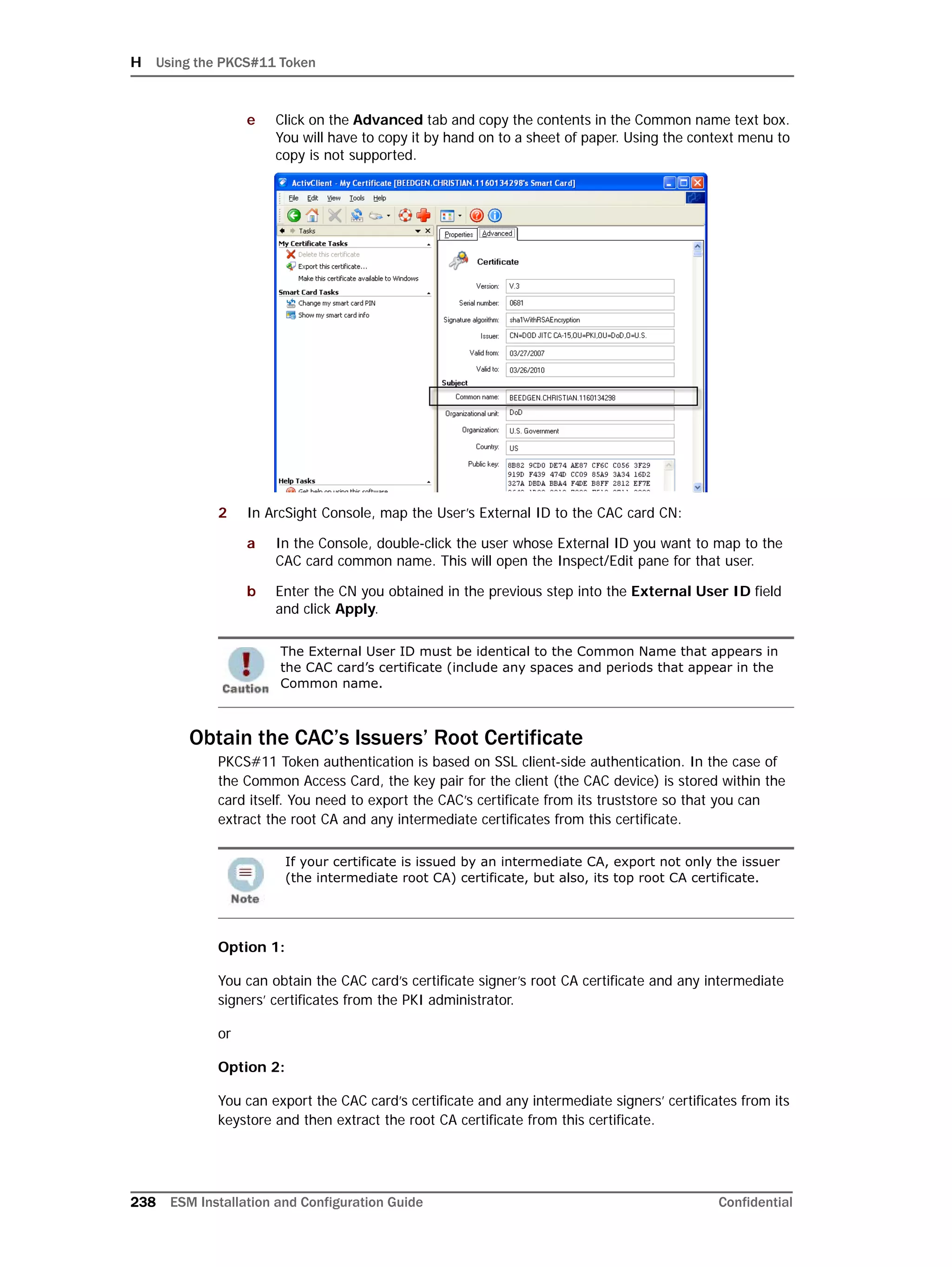 H Using the PKCS#11 Token
238 ESM Installation and Configuration Guide Confidential
e Click on the Advanced tab and copy the contents in the Common name text box.
You will have to copy it by hand on to a sheet of paper. Using the context menu to
copy is not supported.
2 In ArcSight Console, map the User’s External ID to the CAC card CN:
a In the Console, double-click the user whose External ID you want to map to the
CAC card common name. This will open the Inspect/Edit pane for that user.
b Enter the CN you obtained in the previous step into the External User ID field
and click Apply.
Obtain the CAC’s Issuers’ Root Certificate
PKCS#11 Token authentication is based on SSL client-side authentication. In the case of
the Common Access Card, the key pair for the client (the CAC device) is stored within the
card itself. You need to export the CAC’s certificate from its truststore so that you can
extract the root CA and any intermediate certificates from this certificate.
Option 1:
You can obtain the CAC card’s certificate signer’s root CA certificate and any intermediate
signers’ certificates from the PKI administrator.
or
Option 2:
You can export the CAC card’s certificate and any intermediate signers’ certificates from its
keystore and then extract the root CA certificate from this certificate.
The External User ID must be identical to the Common Name that appears in
the CAC card’s certificate (include any spaces and periods that appear in the
Common name.
If your certificate is issued by an intermediate CA, export not only the issuer
(the intermediate root CA) certificate, but also, its top root CA certificate.
 