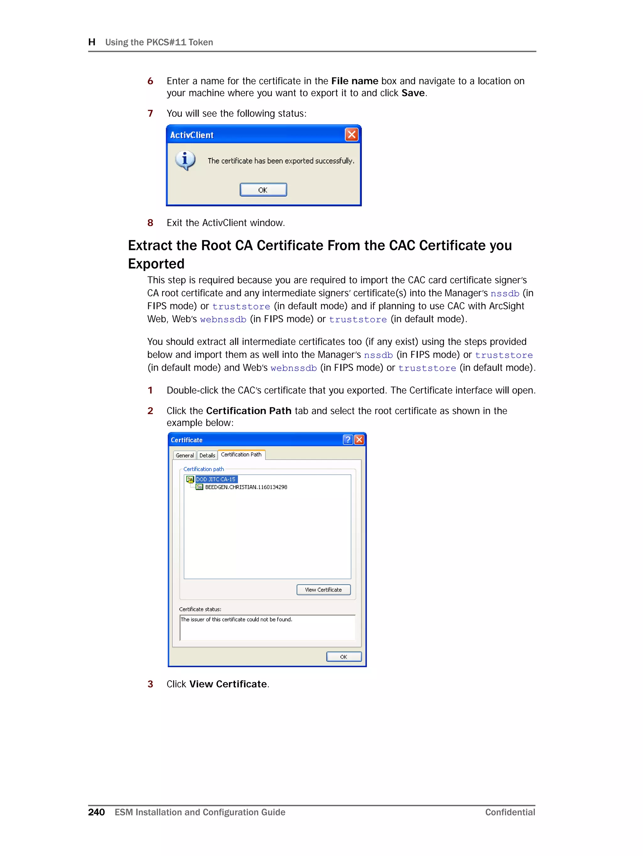 H Using the PKCS#11 Token
240 ESM Installation and Configuration Guide Confidential
6 Enter a name for the certificate in the File name box and navigate to a location on
your machine where you want to export it to and click Save.
7 You will see the following status:
8 Exit the ActivClient window.
Extract the Root CA Certificate From the CAC Certificate you
Exported
This step is required because you are required to import the CAC card certificate signer’s
CA root certificate and any intermediate signers’ certificate(s) into the Manager’s nssdb (in
FIPS mode) or truststore (in default mode) and if planning to use CAC with ArcSight
Web, Web’s webnssdb (in FIPS mode) or truststore (in default mode).
You should extract all intermediate certificates too (if any exist) using the steps provided
below and import them as well into the Manager’s nssdb (in FIPS mode) or truststore
(in default mode) and Web’s webnssdb (in FIPS mode) or truststore (in default mode).
1 Double-click the CAC’s certificate that you exported. The Certificate interface will open.
2 Click the Certification Path tab and select the root certificate as shown in the
example below:
3 Click View Certificate.
 