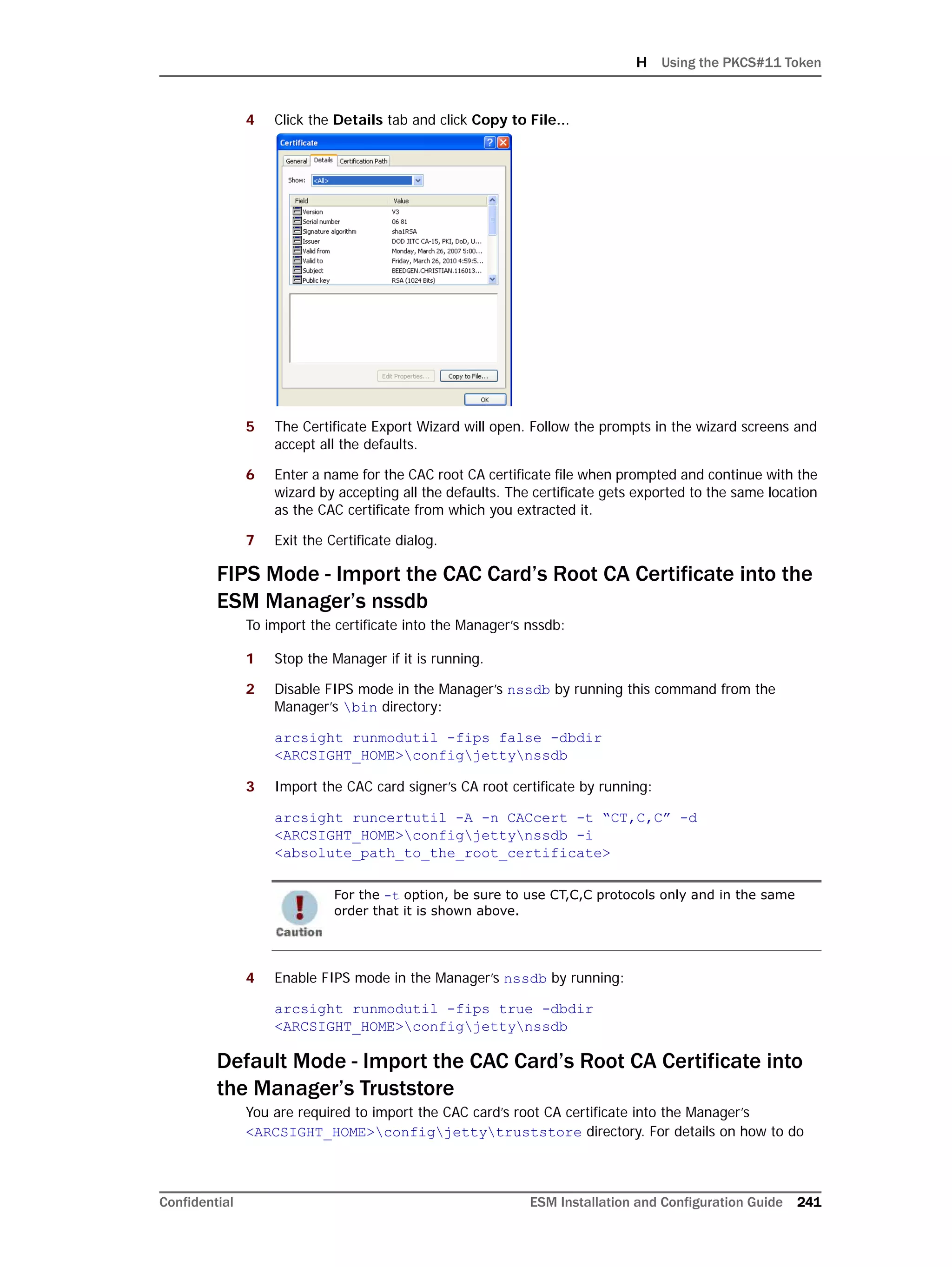 H Using the PKCS#11 Token
Confidential ESM Installation and Configuration Guide 241
4 Click the Details tab and click Copy to File...
5 The Certificate Export Wizard will open. Follow the prompts in the wizard screens and
accept all the defaults.
6 Enter a name for the CAC root CA certificate file when prompted and continue with the
wizard by accepting all the defaults. The certificate gets exported to the same location
as the CAC certificate from which you extracted it.
7 Exit the Certificate dialog.
FIPS Mode - Import the CAC Card’s Root CA Certificate into the
ESM Manager’s nssdb
To import the certificate into the Manager’s nssdb:
1 Stop the Manager if it is running.
2 Disable FIPS mode in the Manager’s nssdb by running this command from the
Manager’s bin directory:
arcsight runmodutil -fips false -dbdir
<ARCSIGHT_HOME>configjettynssdb
3 Import the CAC card signer’s CA root certificate by running:
arcsight runcertutil -A -n CACcert -t “CT,C,C” -d
<ARCSIGHT_HOME>configjettynssdb -i
<absolute_path_to_the_root_certificate>
4 Enable FIPS mode in the Manager’s nssdb by running:
arcsight runmodutil -fips true -dbdir
<ARCSIGHT_HOME>configjettynssdb
Default Mode - Import the CAC Card’s Root CA Certificate into
the Manager’s Truststore
You are required to import the CAC card’s root CA certificate into the Manager’s
<ARCSIGHT_HOME>configjettytruststore directory. For details on how to do
For the -t option, be sure to use CT,C,C protocols only and in the same
order that it is shown above.
 