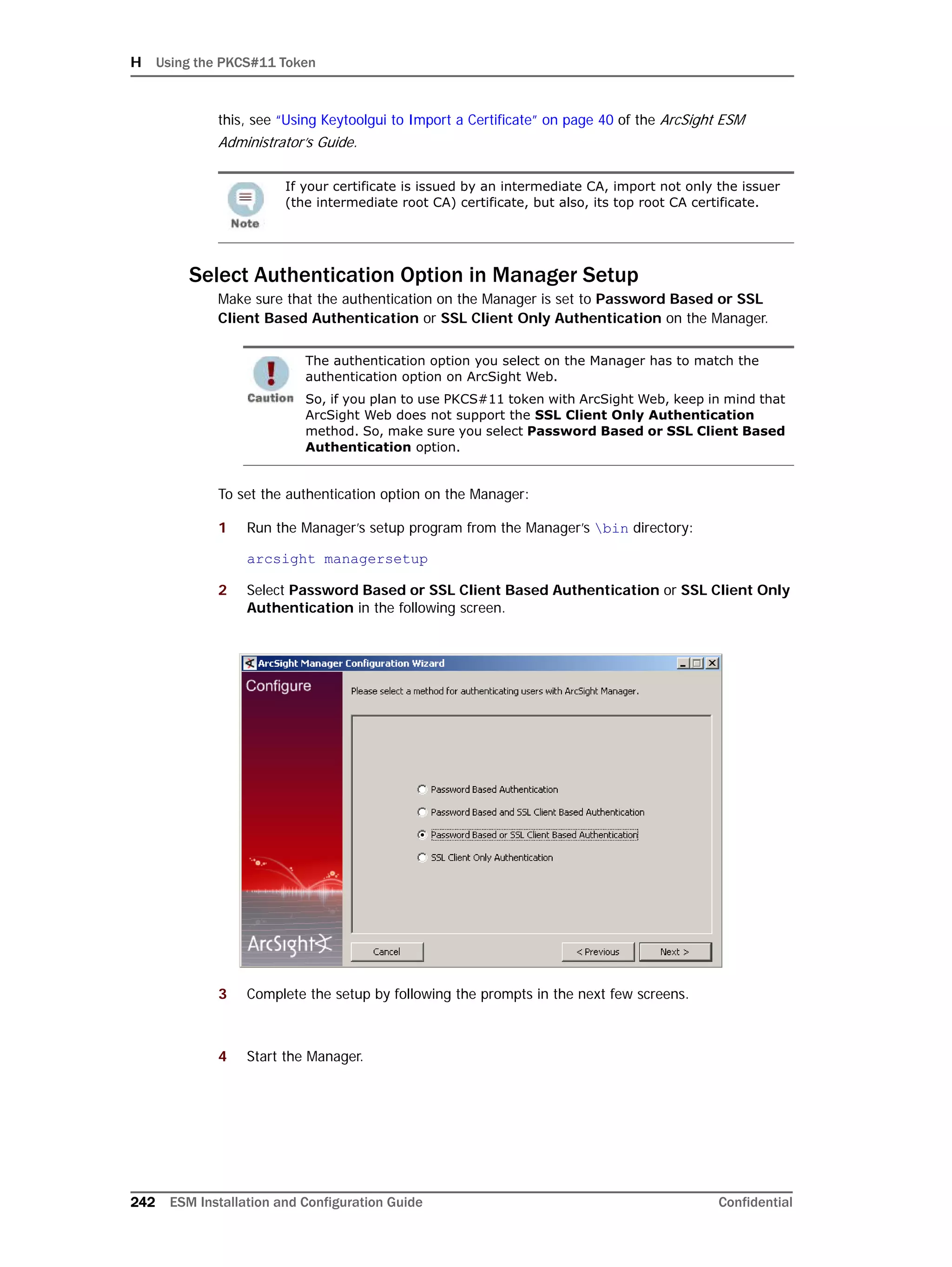 H Using the PKCS#11 Token
242 ESM Installation and Configuration Guide Confidential
this, see “Using Keytoolgui to Import a Certificate” on page 40 of the ArcSight ESM
Administrator’s Guide.
Select Authentication Option in Manager Setup
Make sure that the authentication on the Manager is set to Password Based or SSL
Client Based Authentication or SSL Client Only Authentication on the Manager.
To set the authentication option on the Manager:
1 Run the Manager’s setup program from the Manager’s bin directory:
arcsight managersetup
2 Select Password Based or SSL Client Based Authentication or SSL Client Only
Authentication in the following screen.
3 Complete the setup by following the prompts in the next few screens.
4 Start the Manager.
If your certificate is issued by an intermediate CA, import not only the issuer
(the intermediate root CA) certificate, but also, its top root CA certificate.
The authentication option you select on the Manager has to match the
authentication option on ArcSight Web.
So, if you plan to use PKCS#11 token with ArcSight Web, keep in mind that
ArcSight Web does not support the SSL Client Only Authentication
method. So, make sure you select Password Based or SSL Client Based
Authentication option.
 