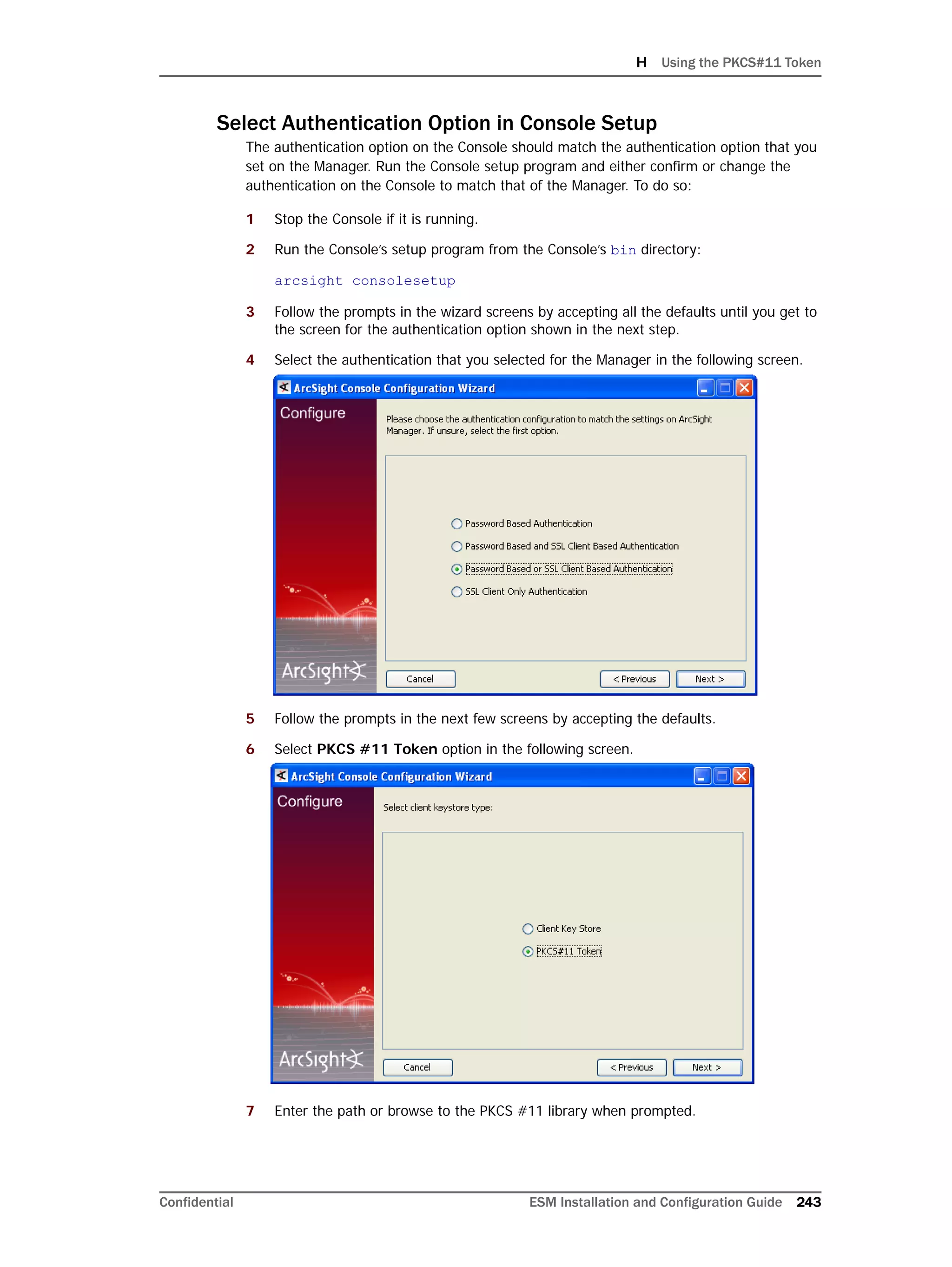 H Using the PKCS#11 Token
Confidential ESM Installation and Configuration Guide 243
Select Authentication Option in Console Setup
The authentication option on the Console should match the authentication option that you
set on the Manager. Run the Console setup program and either confirm or change the
authentication on the Console to match that of the Manager. To do so:
1 Stop the Console if it is running.
2 Run the Console’s setup program from the Console’s bin directory:
arcsight consolesetup
3 Follow the prompts in the wizard screens by accepting all the defaults until you get to
the screen for the authentication option shown in the next step.
4 Select the authentication that you selected for the Manager in the following screen.
5 Follow the prompts in the next few screens by accepting the defaults.
6 Select PKCS #11 Token option in the following screen.
7 Enter the path or browse to the PKCS #11 library when prompted.
 