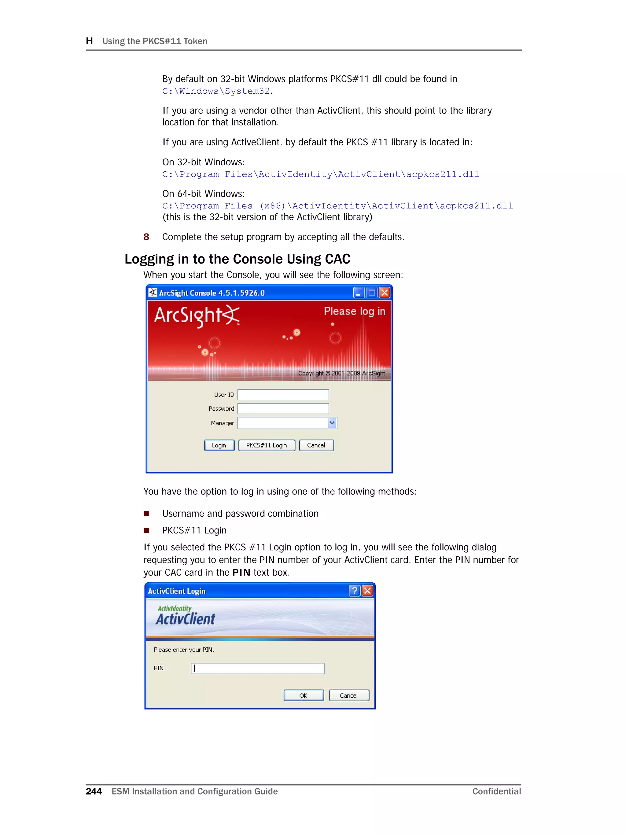 H Using the PKCS#11 Token
244 ESM Installation and Configuration Guide Confidential
By default on 32-bit Windows platforms PKCS#11 dll could be found in
C:WindowsSystem32.
If you are using a vendor other than ActivClient, this should point to the library
location for that installation.
If you are using ActiveClient, by default the PKCS #11 library is located in:
On 32-bit Windows: 
C:Program FilesActivIdentityActivClientacpkcs211.dll
On 64-bit Windows:
C:Program Files (x86)ActivIdentityActivClientacpkcs211.dll 
(this is the 32-bit version of the ActivClient library)
8 Complete the setup program by accepting all the defaults.
Logging in to the Console Using CAC
When you start the Console, you will see the following screen:
You have the option to log in using one of the following methods:
 Username and password combination
 PKCS#11 Login
If you selected the PKCS #11 Login option to log in, you will see the following dialog
requesting you to enter the PIN number of your ActivClient card. Enter the PIN number for
your CAC card in the PIN text box.
 