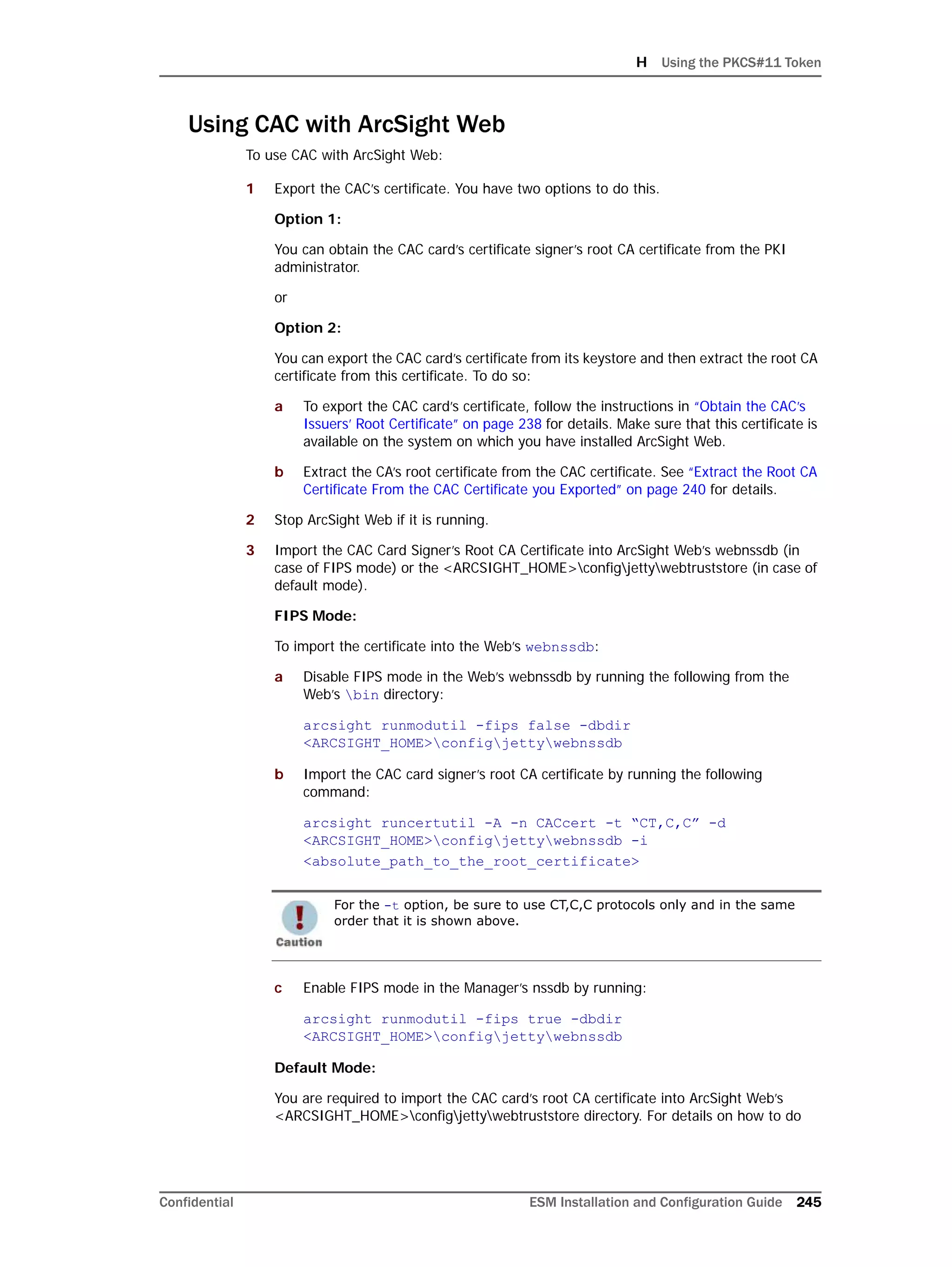 H Using the PKCS#11 Token
Confidential ESM Installation and Configuration Guide 245
Using CAC with ArcSight Web
To use CAC with ArcSight Web:
1 Export the CAC’s certificate. You have two options to do this.
Option 1:
You can obtain the CAC card’s certificate signer’s root CA certificate from the PKI
administrator.
or
Option 2:
You can export the CAC card’s certificate from its keystore and then extract the root CA
certificate from this certificate. To do so:
a To export the CAC card’s certificate, follow the instructions in “Obtain the CAC’s
Issuers’ Root Certificate” on page 238 for details. Make sure that this certificate is
available on the system on which you have installed ArcSight Web.
b Extract the CA’s root certificate from the CAC certificate. See “Extract the Root CA
Certificate From the CAC Certificate you Exported” on page 240 for details.
2 Stop ArcSight Web if it is running.
3 Import the CAC Card Signer’s Root CA Certificate into ArcSight Web’s webnssdb (in
case of FIPS mode) or the <ARCSIGHT_HOME>configjettywebtruststore (in case of
default mode).
FIPS Mode:
To import the certificate into the Web’s webnssdb:
a Disable FIPS mode in the Web’s webnssdb by running the following from the
Web’s bin directory:
arcsight runmodutil -fips false -dbdir
<ARCSIGHT_HOME>configjettywebnssdb
b Import the CAC card signer’s root CA certificate by running the following
command:
arcsight runcertutil -A -n CACcert -t “CT,C,C” -d
<ARCSIGHT_HOME>configjettywebnssdb -i
<absolute_path_to_the_root_certificate>
c Enable FIPS mode in the Manager’s nssdb by running:
arcsight runmodutil -fips true -dbdir
<ARCSIGHT_HOME>configjettywebnssdb
Default Mode:
You are required to import the CAC card’s root CA certificate into ArcSight Web’s
<ARCSIGHT_HOME>configjettywebtruststore directory. For details on how to do
For the -t option, be sure to use CT,C,C protocols only and in the same
order that it is shown above.
 