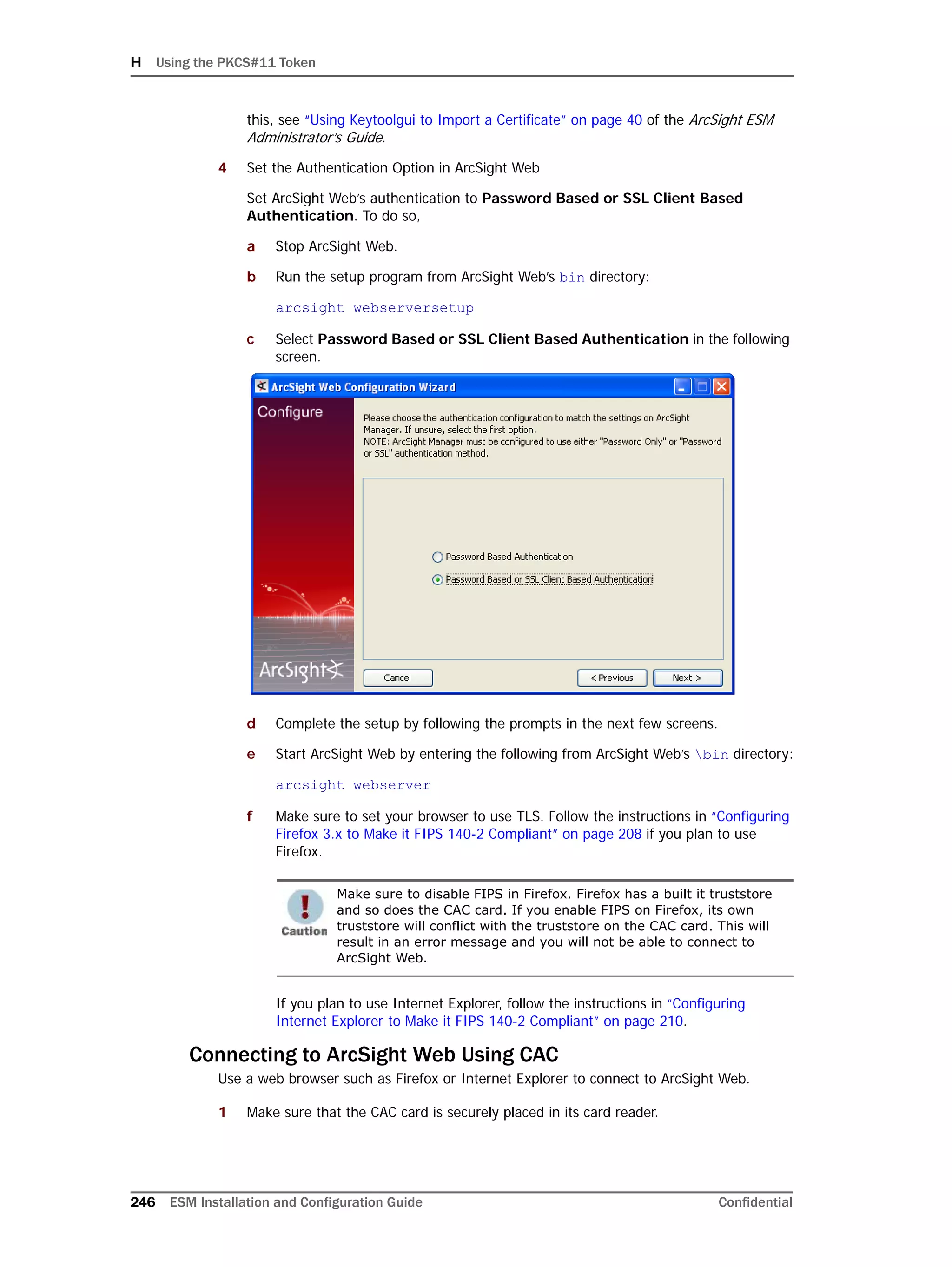H Using the PKCS#11 Token
246 ESM Installation and Configuration Guide Confidential
this, see “Using Keytoolgui to Import a Certificate” on page 40 of the ArcSight ESM
Administrator’s Guide.
4 Set the Authentication Option in ArcSight Web
Set ArcSight Web’s authentication to Password Based or SSL Client Based
Authentication. To do so,
a Stop ArcSight Web.
b Run the setup program from ArcSight Web’s bin directory:
arcsight webserversetup
c Select Password Based or SSL Client Based Authentication in the following
screen.
d Complete the setup by following the prompts in the next few screens.
e Start ArcSight Web by entering the following from ArcSight Web’s bin directory:
arcsight webserver
f Make sure to set your browser to use TLS. Follow the instructions in “Configuring
Firefox 3.x to Make it FIPS 140-2 Compliant” on page 208 if you plan to use
Firefox.
If you plan to use Internet Explorer, follow the instructions in “Configuring
Internet Explorer to Make it FIPS 140-2 Compliant” on page 210.
Connecting to ArcSight Web Using CAC
Use a web browser such as Firefox or Internet Explorer to connect to ArcSight Web.
1 Make sure that the CAC card is securely placed in its card reader.
Make sure to disable FIPS in Firefox. Firefox has a built it truststore
and so does the CAC card. If you enable FIPS on Firefox, its own
truststore will conflict with the truststore on the CAC card. This will
result in an error message and you will not be able to connect to
ArcSight Web.
 