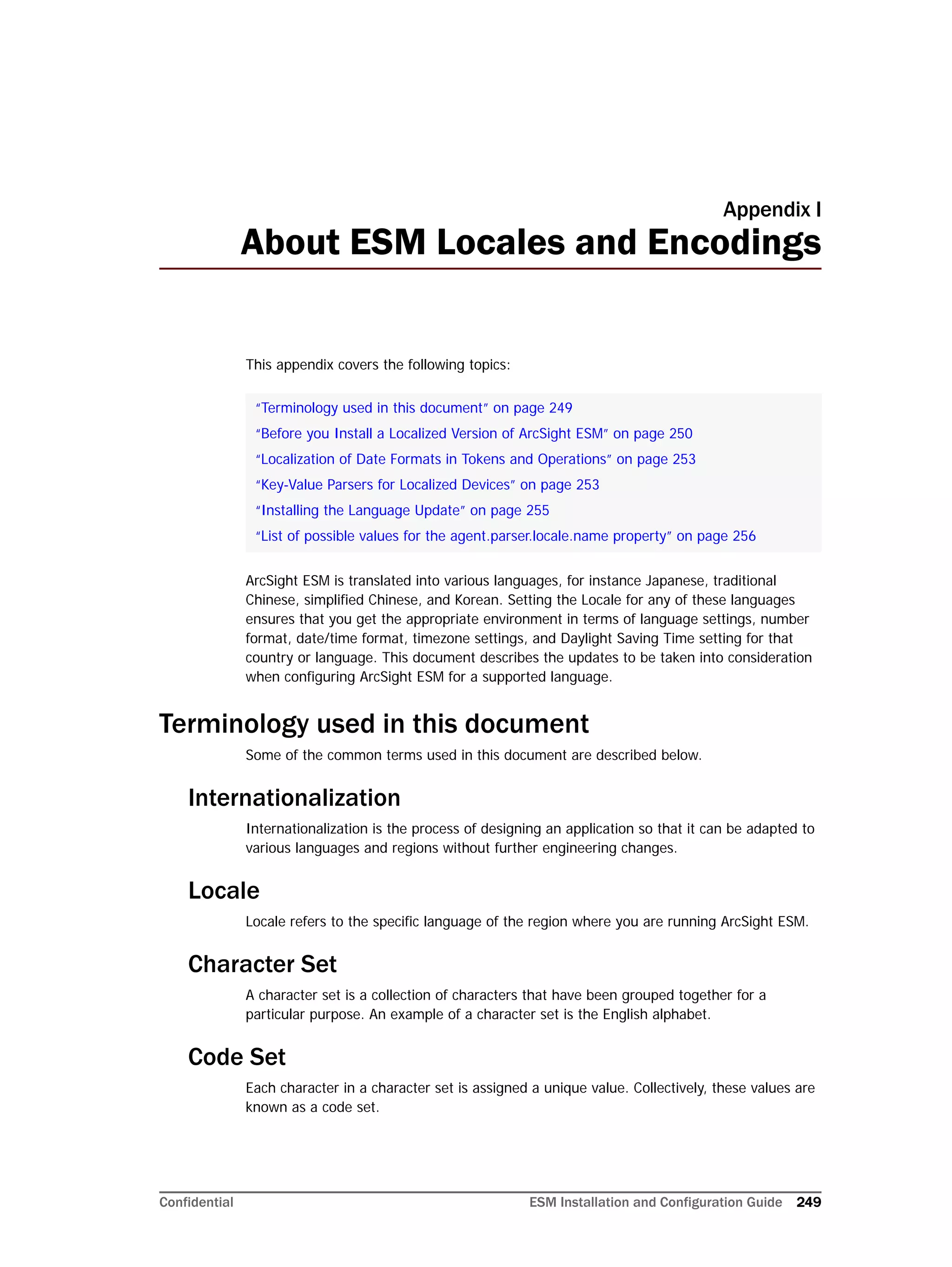 Confidential ESM Installation and Configuration Guide 249
Appendix I
About ESM Locales and Encodings
This appendix covers the following topics:
ArcSight ESM is translated into various languages, for instance Japanese, traditional
Chinese, simplified Chinese, and Korean. Setting the Locale for any of these languages
ensures that you get the appropriate environment in terms of language settings, number
format, date/time format, timezone settings, and Daylight Saving Time setting for that
country or language. This document describes the updates to be taken into consideration
when configuring ArcSight ESM for a supported language.
Terminology used in this document
Some of the common terms used in this document are described below.
Internationalization
Internationalization is the process of designing an application so that it can be adapted to
various languages and regions without further engineering changes.
Locale
Locale refers to the specific language of the region where you are running ArcSight ESM.
Character Set
A character set is a collection of characters that have been grouped together for a
particular purpose. An example of a character set is the English alphabet.
Code Set
Each character in a character set is assigned a unique value. Collectively, these values are
known as a code set.
“Terminology used in this document” on page 249
“Before you Install a Localized Version of ArcSight ESM” on page 250
“Localization of Date Formats in Tokens and Operations” on page 253
“Key-Value Parsers for Localized Devices” on page 253
“Installing the Language Update” on page 255
“List of possible values for the agent.parser.locale.name property” on page 256
 