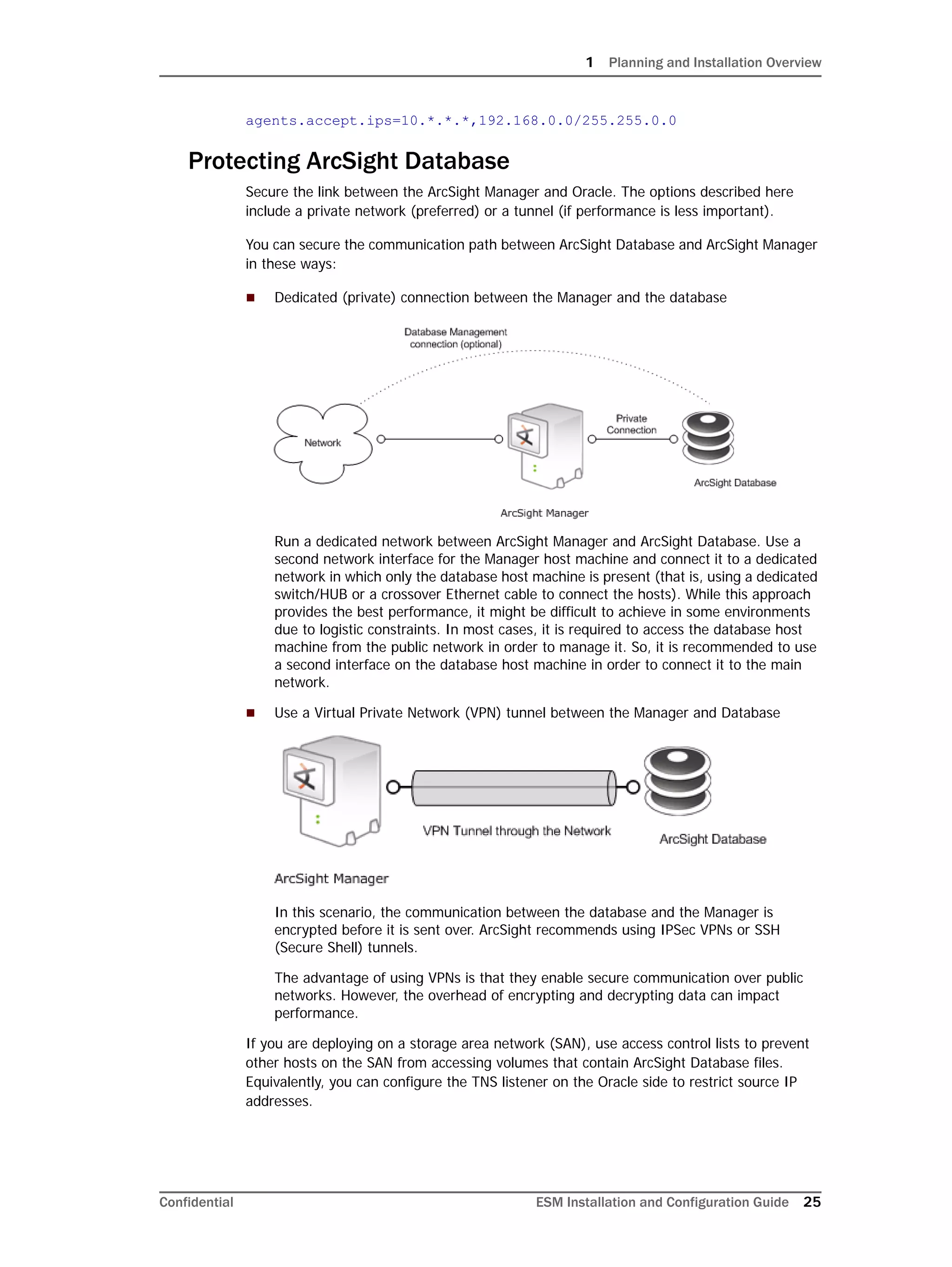 1 Planning and Installation Overview
Confidential ESM Installation and Configuration Guide 25
agents.accept.ips=10.*.*.*,192.168.0.0/255.255.0.0
Protecting ArcSight Database
Secure the link between the ArcSight Manager and Oracle. The options described here
include a private network (preferred) or a tunnel (if performance is less important).
You can secure the communication path between ArcSight Database and ArcSight Manager
in these ways:
 Dedicated (private) connection between the Manager and the database
Run a dedicated network between ArcSight Manager and ArcSight Database. Use a
second network interface for the Manager host machine and connect it to a dedicated
network in which only the database host machine is present (that is, using a dedicated
switch/HUB or a crossover Ethernet cable to connect the hosts). While this approach
provides the best performance, it might be difficult to achieve in some environments
due to logistic constraints. In most cases, it is required to access the database host
machine from the public network in order to manage it. So, it is recommended to use
a second interface on the database host machine in order to connect it to the main
network.
 Use a Virtual Private Network (VPN) tunnel between the Manager and Database
In this scenario, the communication between the database and the Manager is
encrypted before it is sent over. ArcSight recommends using IPSec VPNs or SSH
(Secure Shell) tunnels.
The advantage of using VPNs is that they enable secure communication over public
networks. However, the overhead of encrypting and decrypting data can impact
performance.
If you are deploying on a storage area network (SAN), use access control lists to prevent
other hosts on the SAN from accessing volumes that contain ArcSight Database files.
Equivalently, you can configure the TNS listener on the Oracle side to restrict source IP
addresses.
 