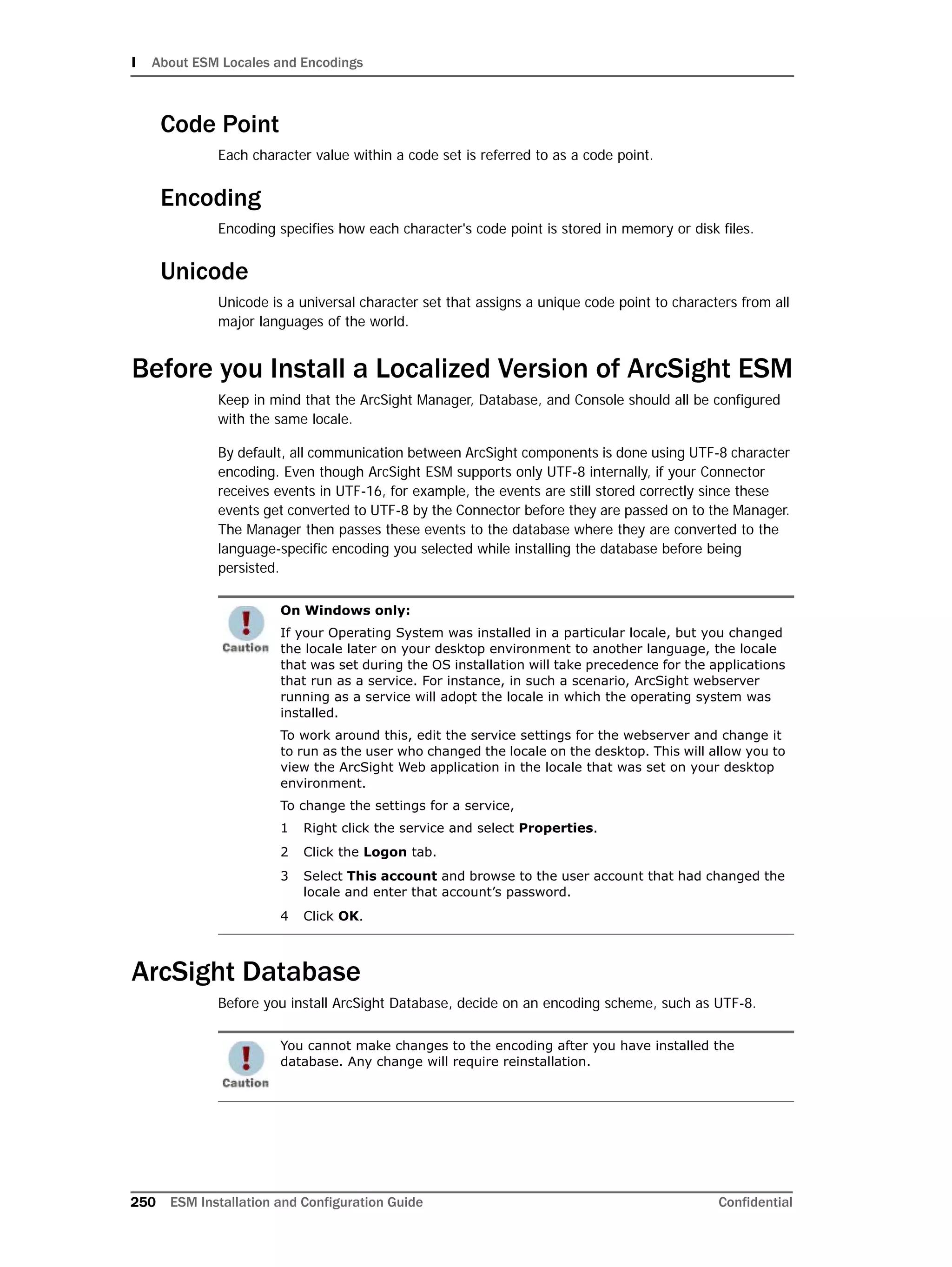 I About ESM Locales and Encodings
250 ESM Installation and Configuration Guide Confidential
Code Point
Each character value within a code set is referred to as a code point.
Encoding
Encoding specifies how each character's code point is stored in memory or disk files.
Unicode
Unicode is a universal character set that assigns a unique code point to characters from all
major languages of the world.
Before you Install a Localized Version of ArcSight ESM
Keep in mind that the ArcSight Manager, Database, and Console should all be configured
with the same locale.
By default, all communication between ArcSight components is done using UTF-8 character
encoding. Even though ArcSight ESM supports only UTF-8 internally, if your Connector
receives events in UTF-16, for example, the events are still stored correctly since these
events get converted to UTF-8 by the Connector before they are passed on to the Manager.
The Manager then passes these events to the database where they are converted to the
language-specific encoding you selected while installing the database before being
persisted.
ArcSight Database
Before you install ArcSight Database, decide on an encoding scheme, such as UTF-8.
On Windows only:
If your Operating System was installed in a particular locale, but you changed
the locale later on your desktop environment to another language, the locale
that was set during the OS installation will take precedence for the applications
that run as a service. For instance, in such a scenario, ArcSight webserver
running as a service will adopt the locale in which the operating system was
installed.
To work around this, edit the service settings for the webserver and change it
to run as the user who changed the locale on the desktop. This will allow you to
view the ArcSight Web application in the locale that was set on your desktop
environment.
To change the settings for a service,
1 Right click the service and select Properties.
2 Click the Logon tab.
3 Select This account and browse to the user account that had changed the
locale and enter that account’s password.
4 Click OK.
You cannot make changes to the encoding after you have installed the
database. Any change will require reinstallation.
 