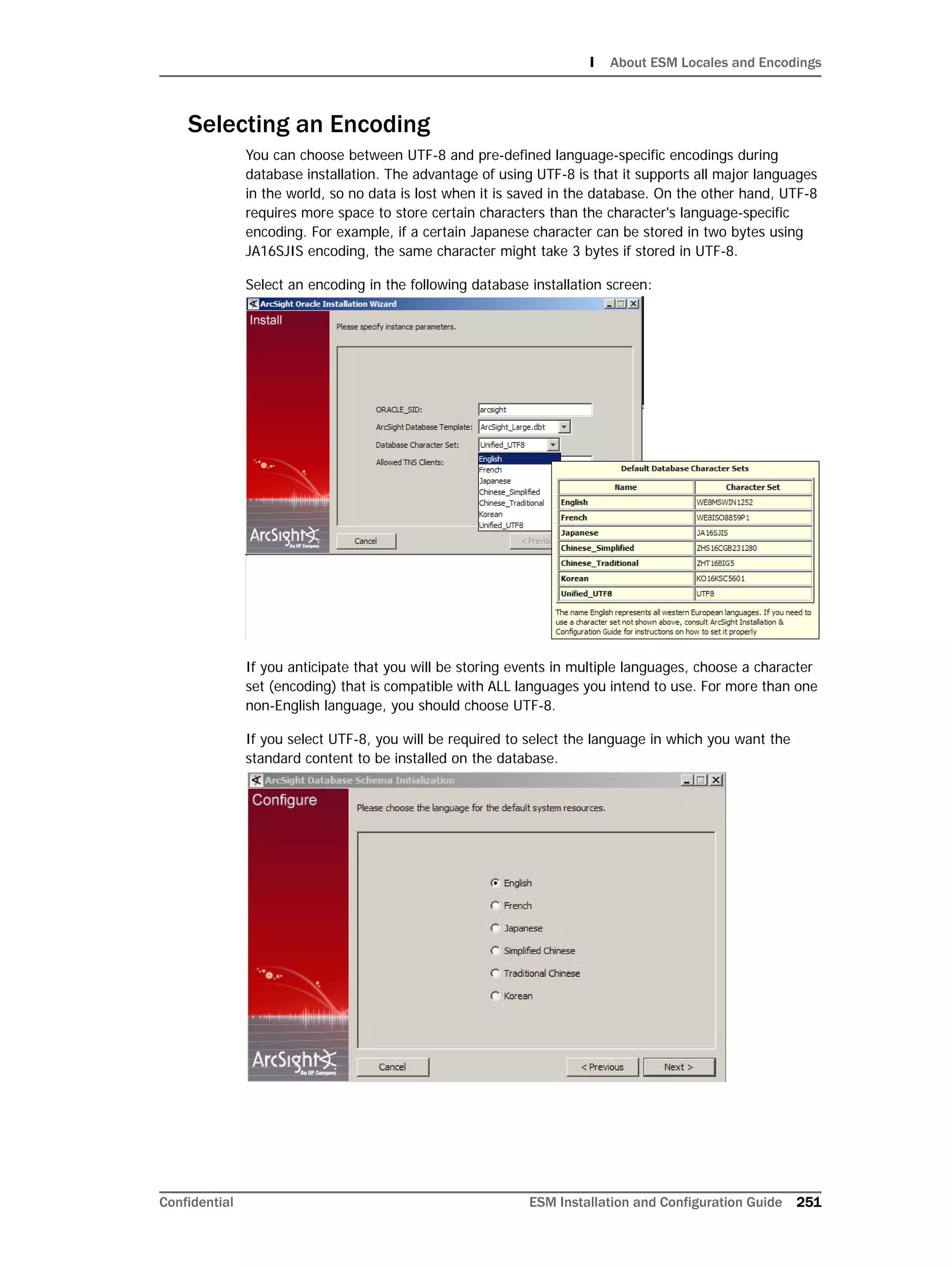 I About ESM Locales and Encodings
Confidential ESM Installation and Configuration Guide 251
Selecting an Encoding
You can choose between UTF-8 and pre-defined language-specific encodings during
database installation. The advantage of using UTF-8 is that it supports all major languages
in the world, so no data is lost when it is saved in the database. On the other hand, UTF-8
requires more space to store certain characters than the character's language-specific
encoding. For example, if a certain Japanese character can be stored in two bytes using
JA16SJIS encoding, the same character might take 3 bytes if stored in UTF-8.
Select an encoding in the following database installation screen:
If you anticipate that you will be storing events in multiple languages, choose a character
set (encoding) that is compatible with ALL languages you intend to use. For more than one
non-English language, you should choose UTF-8.
If you select UTF-8, you will be required to select the language in which you want the
standard content to be installed on the database.
 