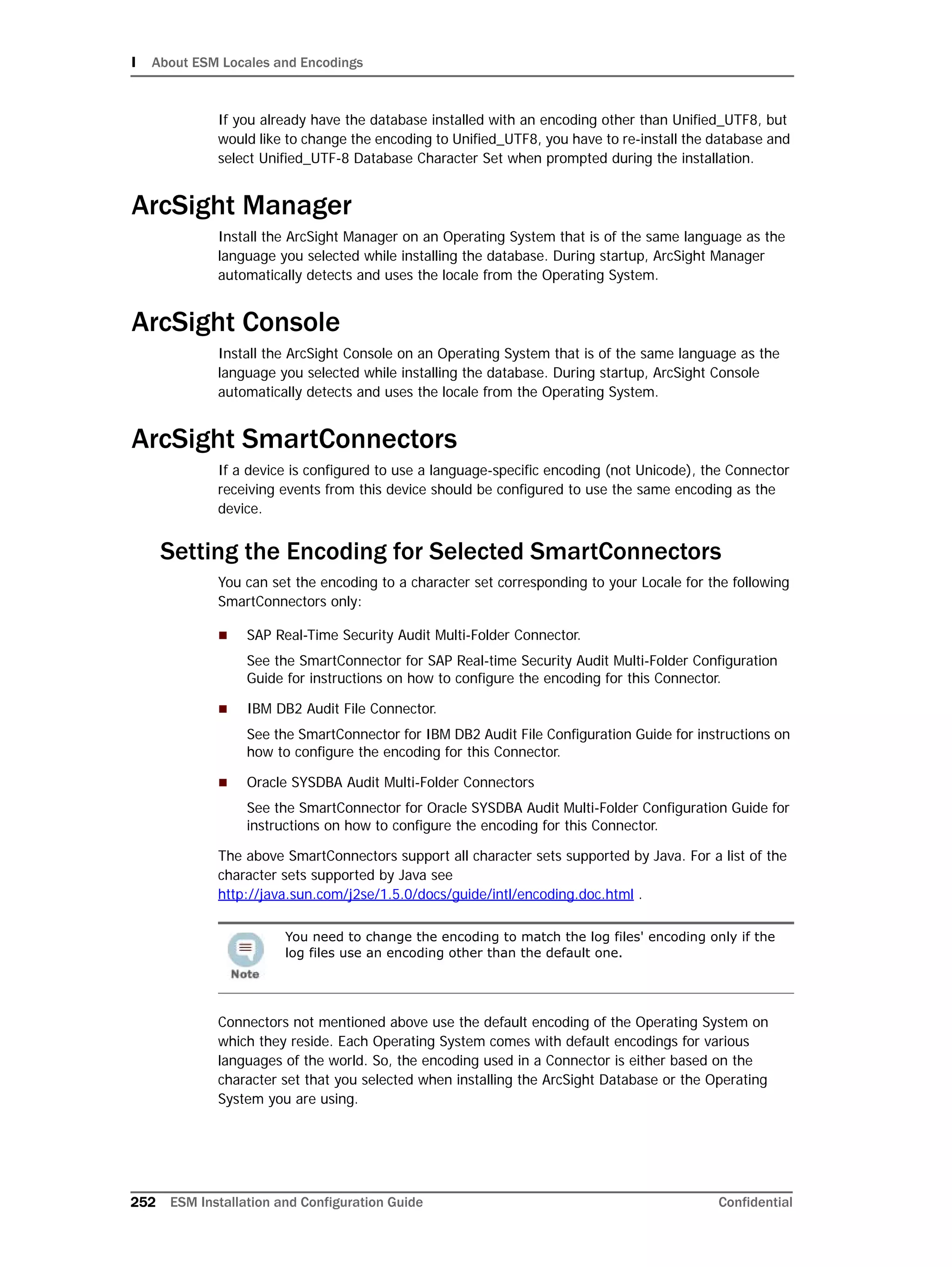 I About ESM Locales and Encodings
252 ESM Installation and Configuration Guide Confidential
If you already have the database installed with an encoding other than Unified_UTF8, but
would like to change the encoding to Unified_UTF8, you have to re-install the database and
select Unified_UTF-8 Database Character Set when prompted during the installation.
ArcSight Manager
Install the ArcSight Manager on an Operating System that is of the same language as the
language you selected while installing the database. During startup, ArcSight Manager
automatically detects and uses the locale from the Operating System.
ArcSight Console
Install the ArcSight Console on an Operating System that is of the same language as the
language you selected while installing the database. During startup, ArcSight Console
automatically detects and uses the locale from the Operating System.
ArcSight SmartConnectors
If a device is configured to use a language-specific encoding (not Unicode), the Connector
receiving events from this device should be configured to use the same encoding as the
device.
Setting the Encoding for Selected SmartConnectors
You can set the encoding to a character set corresponding to your Locale for the following
SmartConnectors only:
 SAP Real-Time Security Audit Multi-Folder Connector.
See the SmartConnector for SAP Real-time Security Audit Multi-Folder Configuration
Guide for instructions on how to configure the encoding for this Connector.
 IBM DB2 Audit File Connector.
See the SmartConnector for IBM DB2 Audit File Configuration Guide for instructions on
how to configure the encoding for this Connector.
 Oracle SYSDBA Audit Multi-Folder Connectors
See the SmartConnector for Oracle SYSDBA Audit Multi-Folder Configuration Guide for
instructions on how to configure the encoding for this Connector.
The above SmartConnectors support all character sets supported by Java. For a list of the
character sets supported by Java see
http://java.sun.com/j2se/1.5.0/docs/guide/intl/encoding.doc.html .
Connectors not mentioned above use the default encoding of the Operating System on
which they reside. Each Operating System comes with default encodings for various
languages of the world. So, the encoding used in a Connector is either based on the
character set that you selected when installing the ArcSight Database or the Operating
System you are using.
You need to change the encoding to match the log files' encoding only if the
log files use an encoding other than the default one.
 