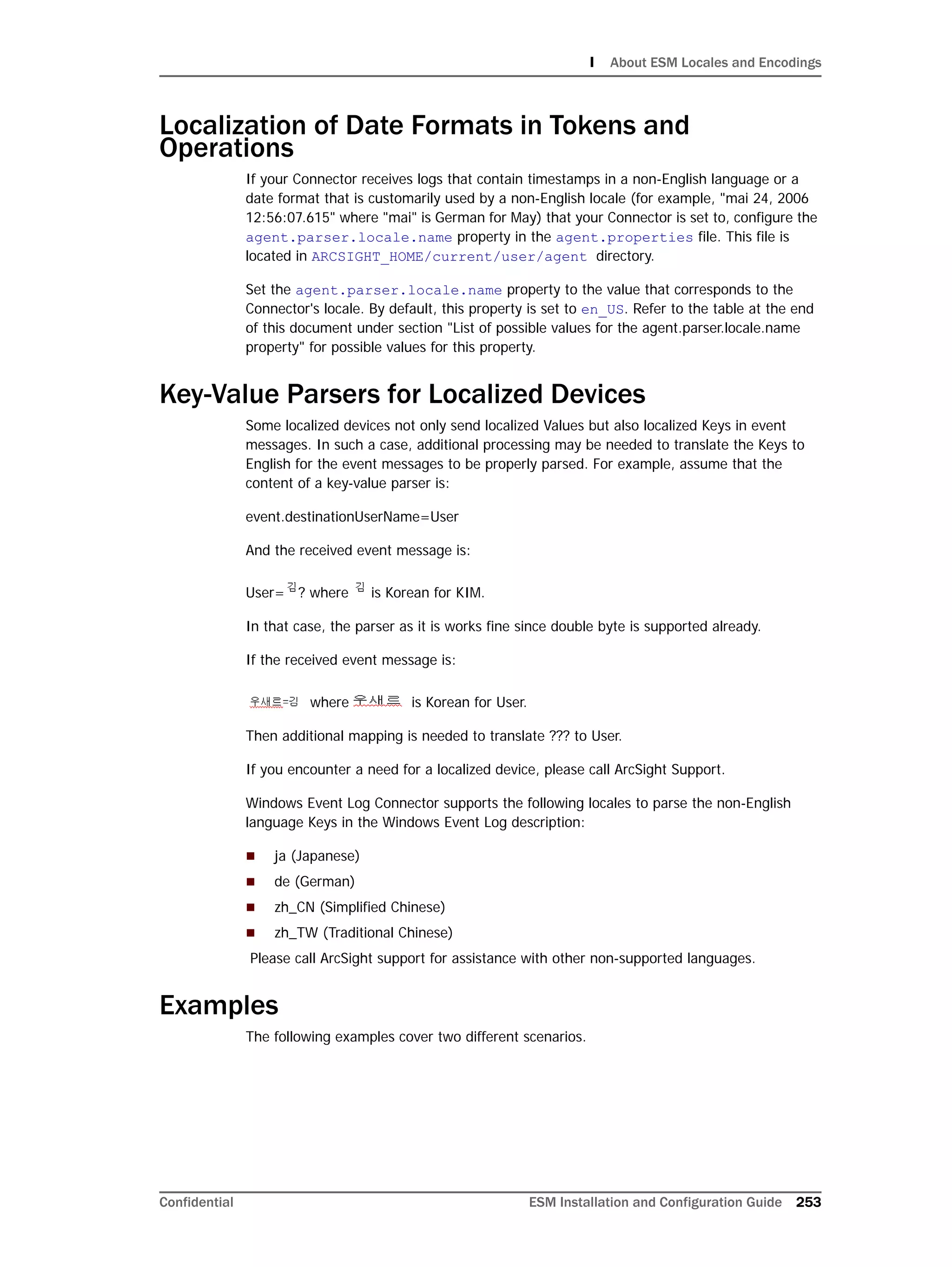 I About ESM Locales and Encodings
Confidential ESM Installation and Configuration Guide 253
Localization of Date Formats in Tokens and
Operations
If your Connector receives logs that contain timestamps in a non-English language or a
date format that is customarily used by a non-English locale (for example, "mai 24, 2006
12:56:07.615" where "mai" is German for May) that your Connector is set to, configure the
agent.parser.locale.name property in the agent.properties file. This file is
located in ARCSIGHT_HOME/current/user/agent directory.
Set the agent.parser.locale.name property to the value that corresponds to the
Connector's locale. By default, this property is set to en_US. Refer to the table at the end
of this document under section "List of possible values for the agent.parser.locale.name
property" for possible values for this property.
Key-Value Parsers for Localized Devices
Some localized devices not only send localized Values but also localized Keys in event
messages. In such a case, additional processing may be needed to translate the Keys to
English for the event messages to be properly parsed. For example, assume that the
content of a key-value parser is:
event.destinationUserName=User
And the received event message is:
User= ? where is Korean for KIM.
In that case, the parser as it is works fine since double byte is supported already.
If the received event message is:
where is Korean for User.
Then additional mapping is needed to translate ??? to User.
If you encounter a need for a localized device, please call ArcSight Support.
Windows Event Log Connector supports the following locales to parse the non-English
language Keys in the Windows Event Log description:
 ja (Japanese)
 de (German)
 zh_CN (Simplified Chinese)
 zh_TW (Traditional Chinese)
Please call ArcSight support for assistance with other non-supported languages.
Examples
The following examples cover two different scenarios.
 