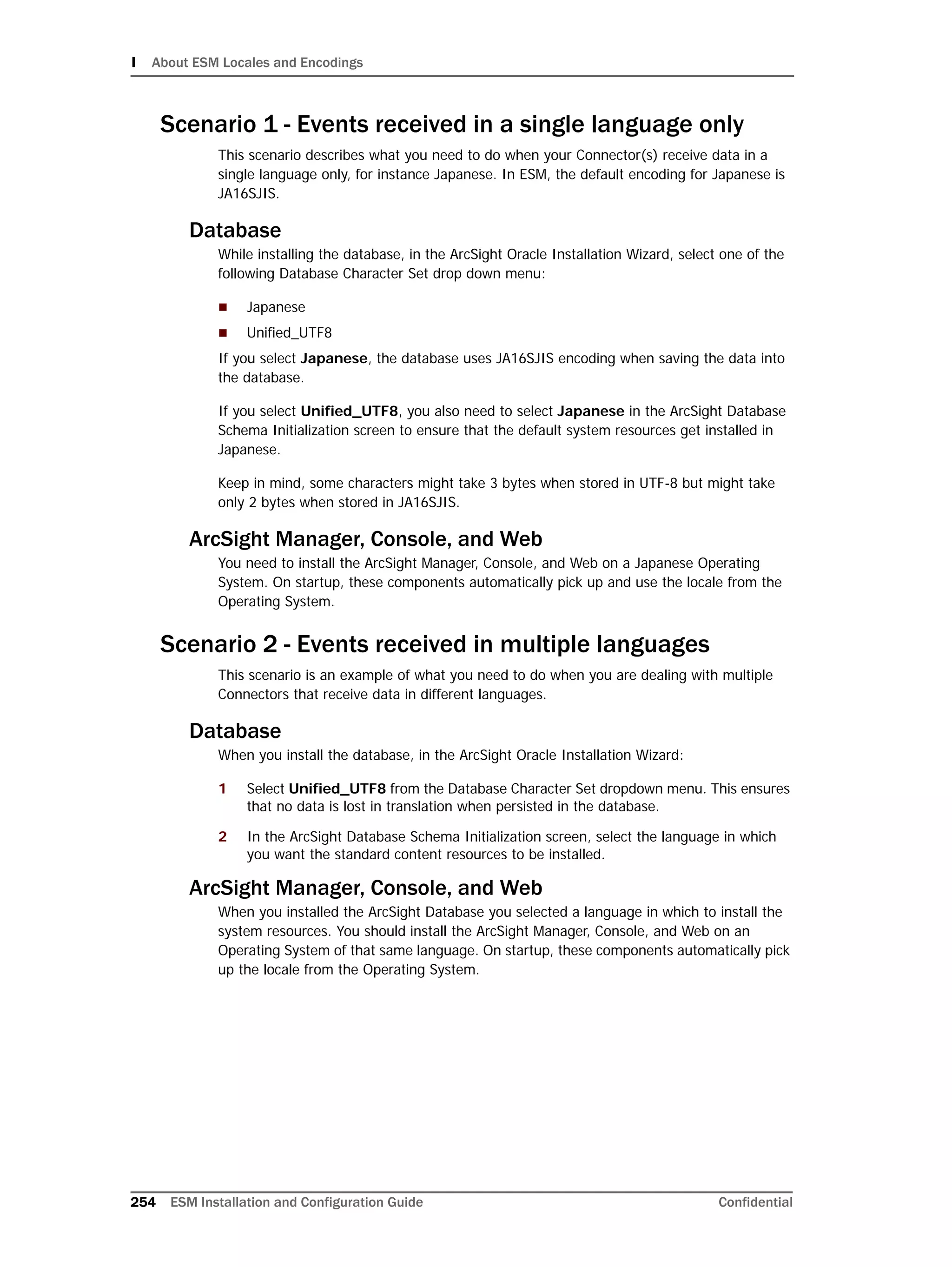 I About ESM Locales and Encodings
254 ESM Installation and Configuration Guide Confidential
Scenario 1 - Events received in a single language only
This scenario describes what you need to do when your Connector(s) receive data in a
single language only, for instance Japanese. In ESM, the default encoding for Japanese is
JA16SJIS.
Database
While installing the database, in the ArcSight Oracle Installation Wizard, select one of the
following Database Character Set drop down menu:
 Japanese
 Unified_UTF8
If you select Japanese, the database uses JA16SJIS encoding when saving the data into
the database.
If you select Unified_UTF8, you also need to select Japanese in the ArcSight Database
Schema Initialization screen to ensure that the default system resources get installed in
Japanese.
Keep in mind, some characters might take 3 bytes when stored in UTF-8 but might take
only 2 bytes when stored in JA16SJIS.
ArcSight Manager, Console, and Web
You need to install the ArcSight Manager, Console, and Web on a Japanese Operating
System. On startup, these components automatically pick up and use the locale from the
Operating System.
Scenario 2 - Events received in multiple languages
This scenario is an example of what you need to do when you are dealing with multiple
Connectors that receive data in different languages.
Database
When you install the database, in the ArcSight Oracle Installation Wizard:
1 Select Unified_UTF8 from the Database Character Set dropdown menu. This ensures
that no data is lost in translation when persisted in the database.
2 In the ArcSight Database Schema Initialization screen, select the language in which
you want the standard content resources to be installed.
ArcSight Manager, Console, and Web
When you installed the ArcSight Database you selected a language in which to install the
system resources. You should install the ArcSight Manager, Console, and Web on an
Operating System of that same language. On startup, these components automatically pick
up the locale from the Operating System.
 