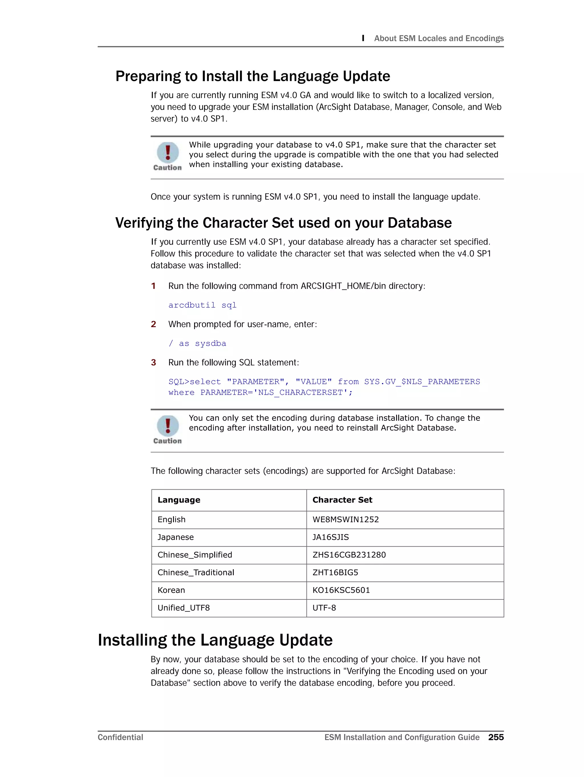 I About ESM Locales and Encodings
Confidential ESM Installation and Configuration Guide 255
Preparing to Install the Language Update
If you are currently running ESM v4.0 GA and would like to switch to a localized version,
you need to upgrade your ESM installation (ArcSight Database, Manager, Console, and Web
server) to v4.0 SP1.
Once your system is running ESM v4.0 SP1, you need to install the language update.
Verifying the Character Set used on your Database
If you currently use ESM v4.0 SP1, your database already has a character set specified.
Follow this procedure to validate the character set that was selected when the v4.0 SP1
database was installed:
1 Run the following command from ARCSIGHT_HOME/bin directory:
arcdbutil sql
2 When prompted for user-name, enter:
/ as sysdba
3 Run the following SQL statement:
SQL>select "PARAMETER", "VALUE" from SYS.GV_$NLS_PARAMETERS
where PARAMETER='NLS_CHARACTERSET';
The following character sets (encodings) are supported for ArcSight Database:
Installing the Language Update
By now, your database should be set to the encoding of your choice. If you have not
already done so, please follow the instructions in "Verifying the Encoding used on your
Database" section above to verify the database encoding, before you proceed.
While upgrading your database to v4.0 SP1, make sure that the character set
you select during the upgrade is compatible with the one that you had selected
when installing your existing database.
You can only set the encoding during database installation. To change the
encoding after installation, you need to reinstall ArcSight Database.
Language Character Set
English WE8MSWIN1252
Japanese JA16SJIS
Chinese_Simplified ZHS16CGB231280
Chinese_Traditional ZHT16BIG5
Korean KO16KSC5601
Unified_UTF8 UTF-8
 