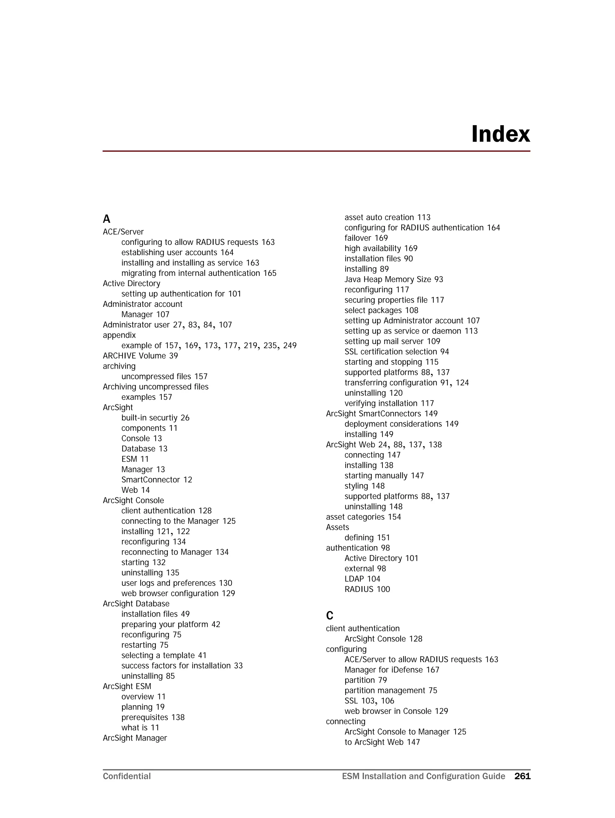 Confidential ESM Installation and Configuration Guide 261
A
ACE/Server
configuring to allow RADIUS requests 163
establishing user accounts 164
installing and installing as service 163
migrating from internal authentication 165
Active Directory
setting up authentication for 101
Administrator account
Manager 107
Administrator user 27, 83, 84, 107
appendix
example of 157, 169, 173, 177, 219, 235, 249
ARCHIVE Volume 39
archiving
uncompressed files 157
Archiving uncompressed files
examples 157
ArcSight
built-in securtiy 26
components 11
Console 13
Database 13
ESM 11
Manager 13
SmartConnector 12
Web 14
ArcSight Console
client authentication 128
connecting to the Manager 125
installing 121, 122
reconfiguring 134
reconnecting to Manager 134
starting 132
uninstalling 135
user logs and preferences 130
web browser configuration 129
ArcSight Database
installation files 49
preparing your platform 42
reconfiguring 75
restarting 75
selecting a template 41
success factors for installation 33
uninstalling 85
ArcSight ESM
overview 11
planning 19
prerequisites 138
what is 11
ArcSight Manager
asset auto creation 113
configuring for RADIUS authentication 164
failover 169
high availability 169
installation files 90
installing 89
Java Heap Memory Size 93
reconfiguring 117
securing properties file 117
select packages 108
setting up Administrator account 107
setting up as service or daemon 113
setting up mail server 109
SSL certification selection 94
starting and stopping 115
supported platforms 88, 137
transferring configuration 91, 124
uninstalling 120
verifying installation 117
ArcSight SmartConnectors 149
deployment considerations 149
installing 149
ArcSight Web 24, 88, 137, 138
connecting 147
installing 138
starting manually 147
styling 148
supported platforms 88, 137
uninstalling 148
asset categories 154
Assets
defining 151
authentication 98
Active Directory 101
external 98
LDAP 104
RADIUS 100
C
client authentication
ArcSight Console 128
configuring
ACE/Server to allow RADIUS requests 163
Manager for iDefense 167
partition 79
partition management 75
SSL 103, 106
web browser in Console 129
connecting
ArcSight Console to Manager 125
to ArcSight Web 147
Index
 