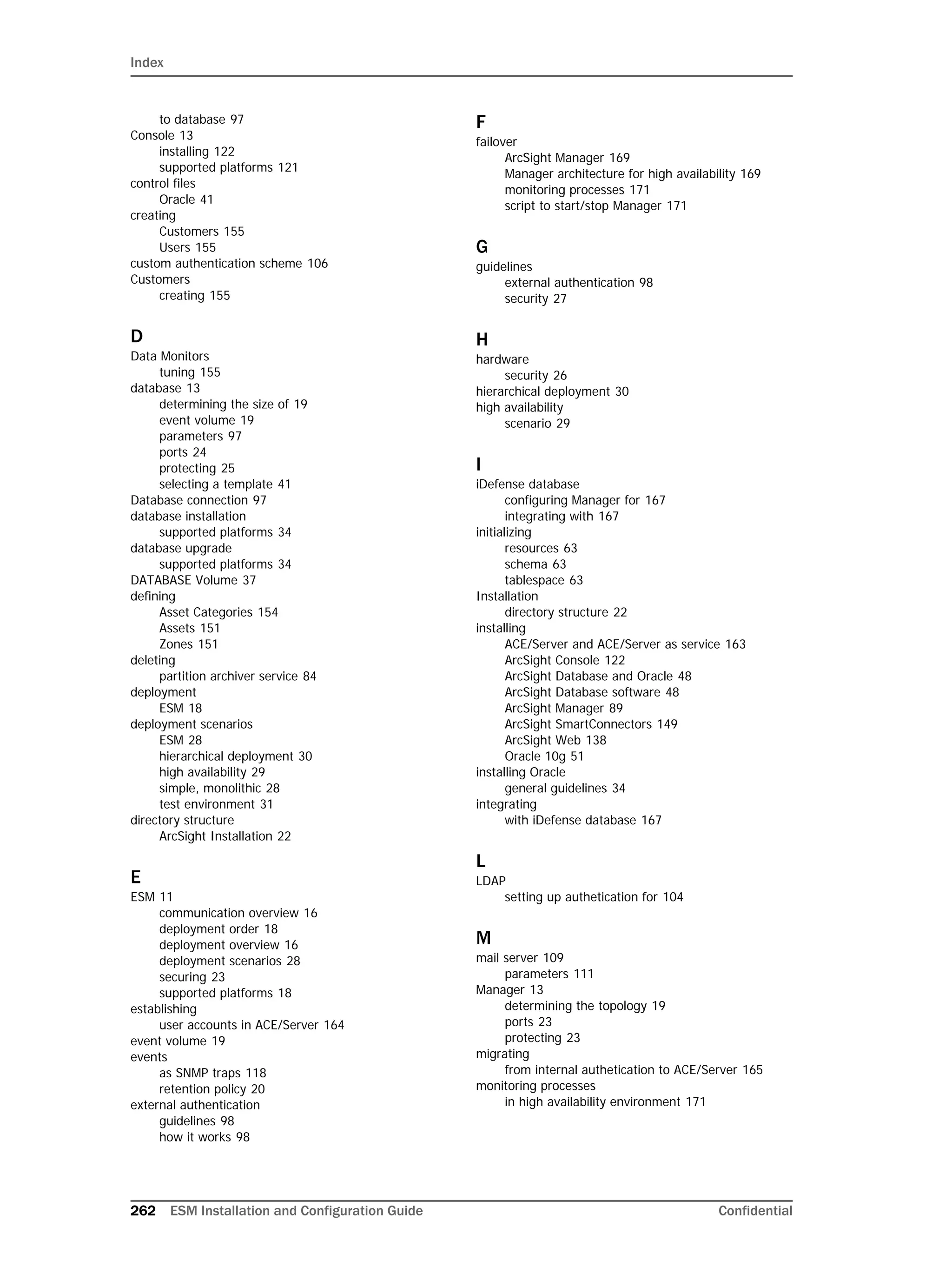 Index
262 ESM Installation and Configuration Guide Confidential
to database 97
Console 13
installing 122
supported platforms 121
control files
Oracle 41
creating
Customers 155
Users 155
custom authentication scheme 106
Customers
creating 155
D
Data Monitors
tuning 155
database 13
determining the size of 19
event volume 19
parameters 97
ports 24
protecting 25
selecting a template 41
Database connection 97
database installation
supported platforms 34
database upgrade
supported platforms 34
DATABASE Volume 37
defining
Asset Categories 154
Assets 151
Zones 151
deleting
partition archiver service 84
deployment
ESM 18
deployment scenarios
ESM 28
hierarchical deployment 30
high availability 29
simple, monolithic 28
test environment 31
directory structure
ArcSight Installation 22
E
ESM 11
communication overview 16
deployment order 18
deployment overview 16
deployment scenarios 28
securing 23
supported platforms 18
establishing
user accounts in ACE/Server 164
event volume 19
events
as SNMP traps 118
retention policy 20
external authentication
guidelines 98
how it works 98
F
failover
ArcSight Manager 169
Manager architecture for high availability 169
monitoring processes 171
script to start/stop Manager 171
G
guidelines
external authentication 98
security 27
H
hardware
security 26
hierarchical deployment 30
high availability
scenario 29
I
iDefense database
configuring Manager for 167
integrating with 167
initializing
resources 63
schema 63
tablespace 63
Installation
directory structure 22
installing
ACE/Server and ACE/Server as service 163
ArcSight Console 122
ArcSight Database and Oracle 48
ArcSight Database software 48
ArcSight Manager 89
ArcSight SmartConnectors 149
ArcSight Web 138
Oracle 10g 51
installing Oracle
general guidelines 34
integrating
with iDefense database 167
L
LDAP
setting up authetication for 104
M
mail server 109
parameters 111
Manager 13
determining the topology 19
ports 23
protecting 23
migrating
from internal authetication to ACE/Server 165
monitoring processes
in high availability environment 171
 
