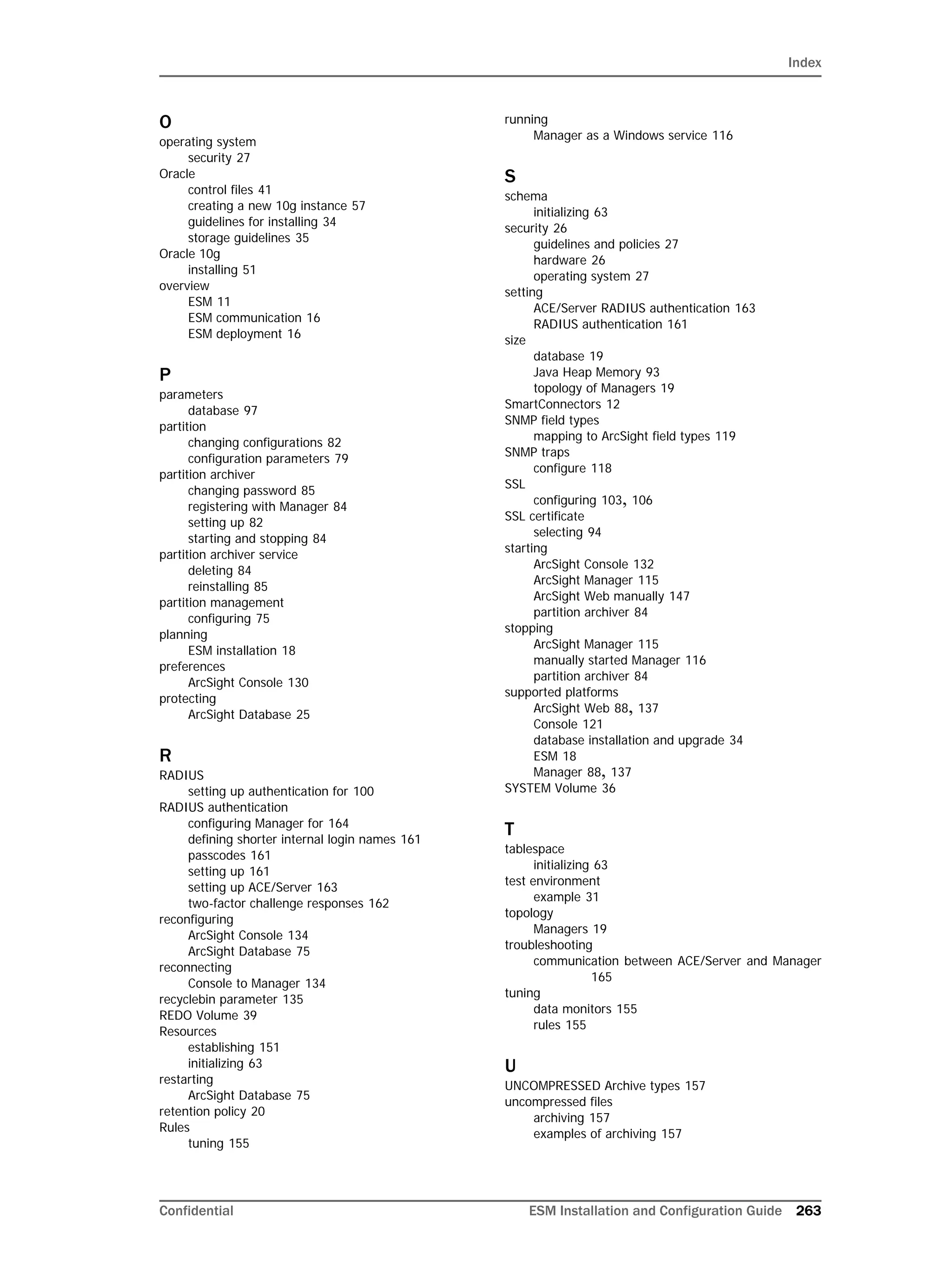 Index
Confidential ESM Installation and Configuration Guide 263
O
operating system
security 27
Oracle
control files 41
creating a new 10g instance 57
guidelines for installing 34
storage guidelines 35
Oracle 10g
installing 51
overview
ESM 11
ESM communication 16
ESM deployment 16
P
parameters
database 97
partition
changing configurations 82
configuration parameters 79
partition archiver
changing password 85
registering with Manager 84
setting up 82
starting and stopping 84
partition archiver service
deleting 84
reinstalling 85
partition management
configuring 75
planning
ESM installation 18
preferences
ArcSight Console 130
protecting
ArcSight Database 25
R
RADIUS
setting up authentication for 100
RADIUS authentication
configuring Manager for 164
defining shorter internal login names 161
passcodes 161
setting up 161
setting up ACE/Server 163
two-factor challenge responses 162
reconfiguring
ArcSight Console 134
ArcSight Database 75
reconnecting
Console to Manager 134
recyclebin parameter 135
REDO Volume 39
Resources
establishing 151
initializing 63
restarting
ArcSight Database 75
retention policy 20
Rules
tuning 155
running
Manager as a Windows service 116
S
schema
initializing 63
security 26
guidelines and policies 27
hardware 26
operating system 27
setting
ACE/Server RADIUS authentication 163
RADIUS authentication 161
size
database 19
Java Heap Memory 93
topology of Managers 19
SmartConnectors 12
SNMP field types
mapping to ArcSight field types 119
SNMP traps
configure 118
SSL
configuring 103, 106
SSL certificate
selecting 94
starting
ArcSight Console 132
ArcSight Manager 115
ArcSight Web manually 147
partition archiver 84
stopping
ArcSight Manager 115
manually started Manager 116
partition archiver 84
supported platforms
ArcSight Web 88, 137
Console 121
database installation and upgrade 34
ESM 18
Manager 88, 137
SYSTEM Volume 36
T
tablespace
initializing 63
test environment
example 31
topology
Managers 19
troubleshooting
communication between ACE/Server and Manager
165
tuning
data monitors 155
rules 155
U
UNCOMPRESSED Archive types 157
uncompressed files
archiving 157
examples of archiving 157
 