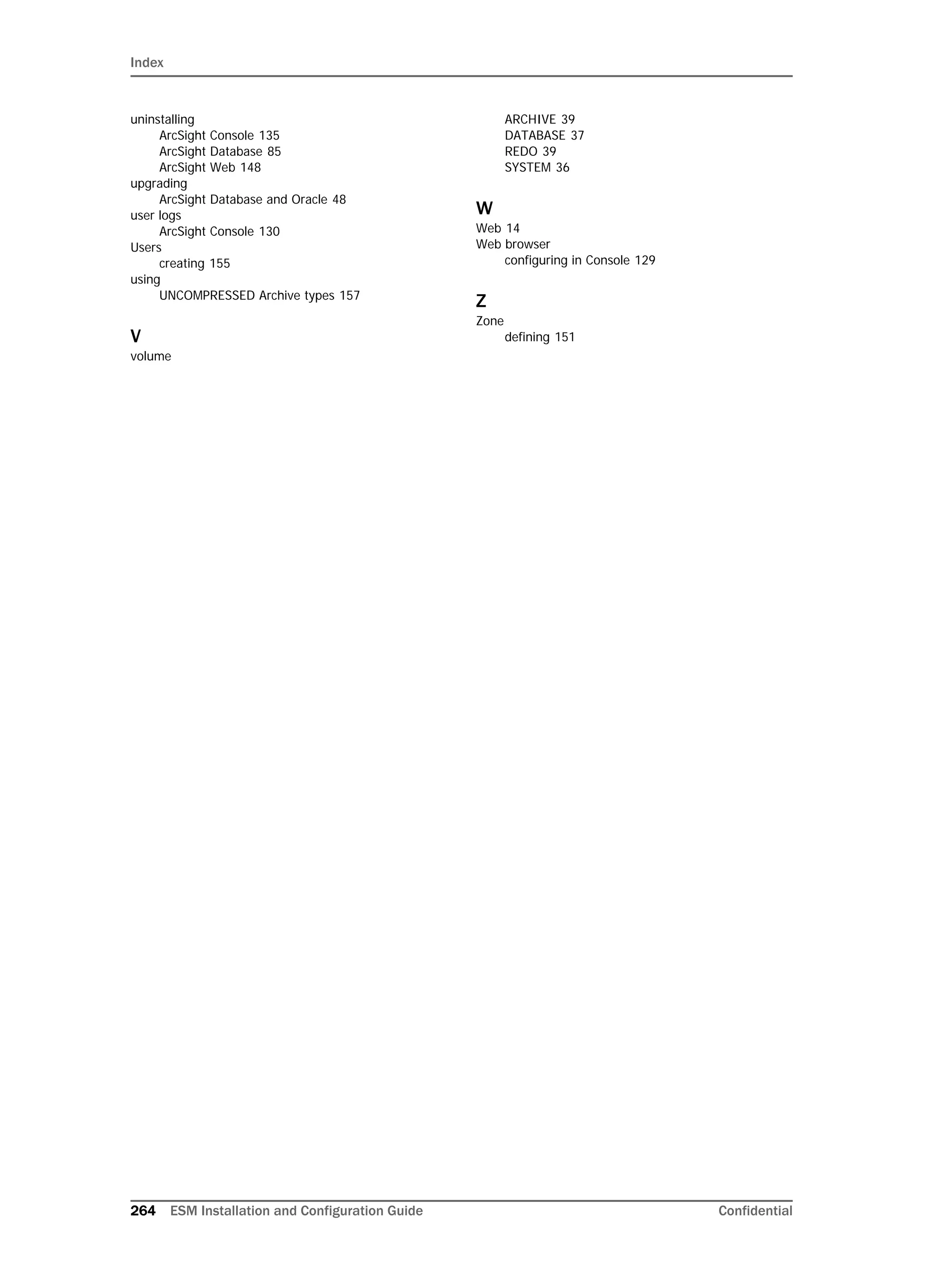 Index
264 ESM Installation and Configuration Guide Confidential
uninstalling
ArcSight Console 135
ArcSight Database 85
ArcSight Web 148
upgrading
ArcSight Database and Oracle 48
user logs
ArcSight Console 130
Users
creating 155
using
UNCOMPRESSED Archive types 157
V
volume
ARCHIVE 39
DATABASE 37
REDO 39
SYSTEM 36
W
Web 14
Web browser
configuring in Console 129
Z
Zone
defining 151
 