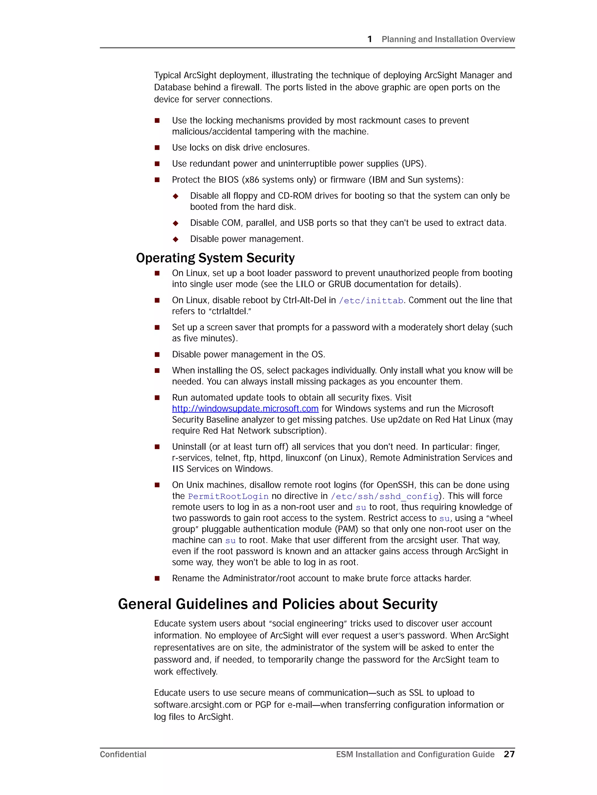 1 Planning and Installation Overview
Confidential ESM Installation and Configuration Guide 27
Typical ArcSight deployment, illustrating the technique of deploying ArcSight Manager and
Database behind a firewall. The ports listed in the above graphic are open ports on the
device for server connections.
 Use the locking mechanisms provided by most rackmount cases to prevent
malicious/accidental tampering with the machine.
 Use locks on disk drive enclosures.
 Use redundant power and uninterruptible power supplies (UPS).
 Protect the BIOS (x86 systems only) or firmware (IBM and Sun systems):
 Disable all floppy and CD-ROM drives for booting so that the system can only be
booted from the hard disk.
 Disable COM, parallel, and USB ports so that they can't be used to extract data.
 Disable power management.
Operating System Security
 On Linux, set up a boot loader password to prevent unauthorized people from booting
into single user mode (see the LILO or GRUB documentation for details).
 On Linux, disable reboot by Ctrl-Alt-Del in /etc/inittab. Comment out the line that
refers to “ctrlaltdel.”
 Set up a screen saver that prompts for a password with a moderately short delay (such
as five minutes).
 Disable power management in the OS.
 When installing the OS, select packages individually. Only install what you know will be
needed. You can always install missing packages as you encounter them.
 Run automated update tools to obtain all security fixes. Visit
http://windowsupdate.microsoft.com for Windows systems and run the Microsoft
Security Baseline analyzer to get missing patches. Use up2date on Red Hat Linux (may
require Red Hat Network subscription).
 Uninstall (or at least turn off) all services that you don't need. In particular: finger,
r-services, telnet, ftp, httpd, linuxconf (on Linux), Remote Administration Services and
IIS Services on Windows.
 On Unix machines, disallow remote root logins (for OpenSSH, this can be done using
the PermitRootLogin no directive in /etc/ssh/sshd_config). This will force
remote users to log in as a non-root user and su to root, thus requiring knowledge of
two passwords to gain root access to the system. Restrict access to su, using a “wheel
group” pluggable authentication module (PAM) so that only one non-root user on the
machine can su to root. Make that user different from the arcsight user. That way,
even if the root password is known and an attacker gains access through ArcSight in
some way, they won't be able to log in as root.
 Rename the Administrator/root account to make brute force attacks harder.
General Guidelines and Policies about Security
Educate system users about “social engineering” tricks used to discover user account
information. No employee of ArcSight will ever request a user’s password. When ArcSight
representatives are on site, the administrator of the system will be asked to enter the
password and, if needed, to temporarily change the password for the ArcSight team to
work effectively.
Educate users to use secure means of communication—such as SSL to upload to
software.arcsight.com or PGP for e-mail—when transferring configuration information or
log files to ArcSight.
 