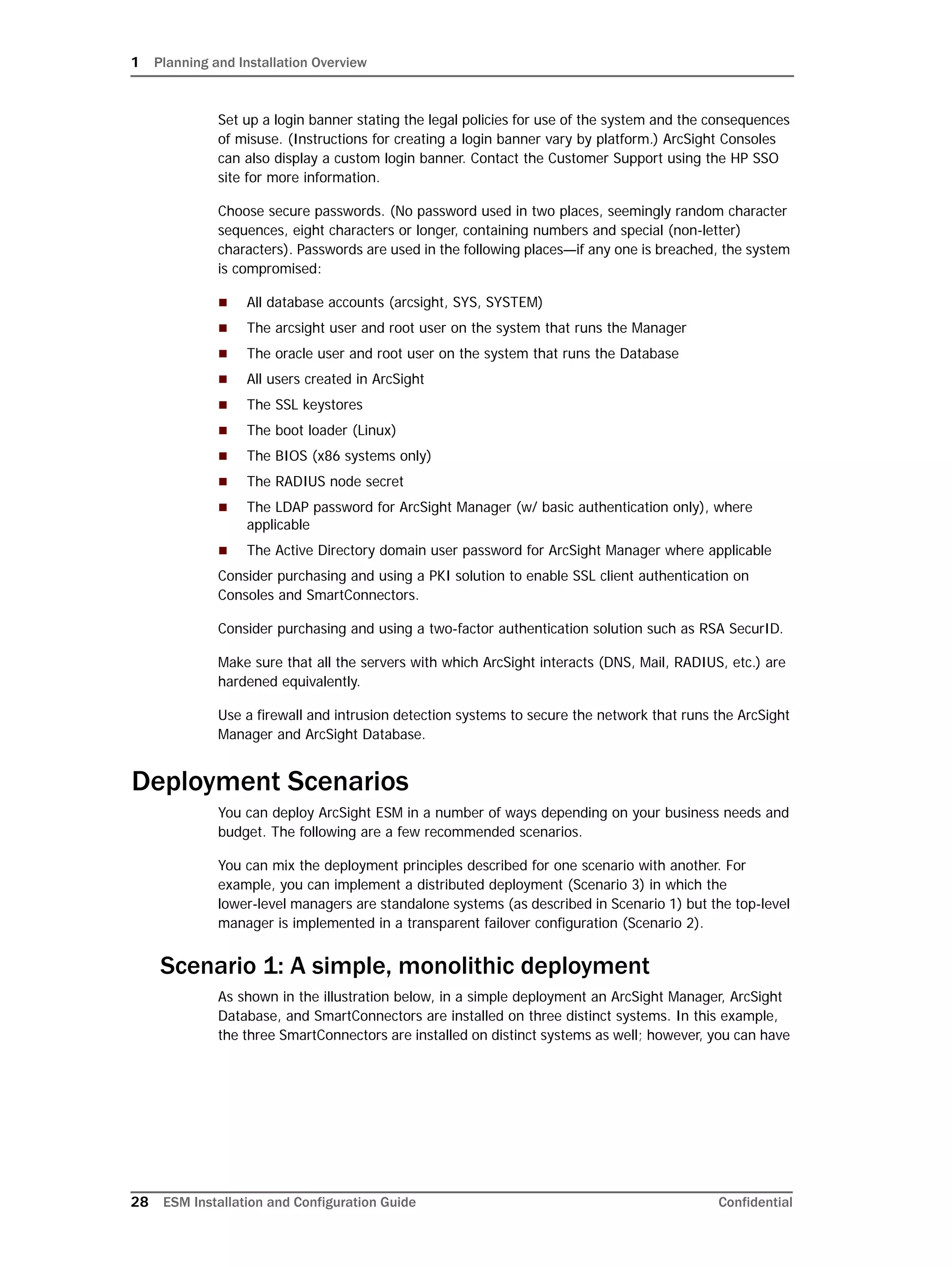 1 Planning and Installation Overview
28 ESM Installation and Configuration Guide Confidential
Set up a login banner stating the legal policies for use of the system and the consequences
of misuse. (Instructions for creating a login banner vary by platform.) ArcSight Consoles
can also display a custom login banner. Contact the Customer Support using the HP SSO
site for more information.
Choose secure passwords. (No password used in two places, seemingly random character
sequences, eight characters or longer, containing numbers and special (non-letter)
characters). Passwords are used in the following places—if any one is breached, the system
is compromised:
 All database accounts (arcsight, SYS, SYSTEM)
 The arcsight user and root user on the system that runs the Manager
 The oracle user and root user on the system that runs the Database
 All users created in ArcSight
 The SSL keystores
 The boot loader (Linux)
 The BIOS (x86 systems only)
 The RADIUS node secret
 The LDAP password for ArcSight Manager (w/ basic authentication only), where
applicable
 The Active Directory domain user password for ArcSight Manager where applicable
Consider purchasing and using a PKI solution to enable SSL client authentication on
Consoles and SmartConnectors.
Consider purchasing and using a two-factor authentication solution such as RSA SecurID.
Make sure that all the servers with which ArcSight interacts (DNS, Mail, RADIUS, etc.) are
hardened equivalently.
Use a firewall and intrusion detection systems to secure the network that runs the ArcSight
Manager and ArcSight Database.
Deployment Scenarios
You can deploy ArcSight ESM in a number of ways depending on your business needs and
budget. The following are a few recommended scenarios.
You can mix the deployment principles described for one scenario with another. For
example, you can implement a distributed deployment (Scenario 3) in which the
lower-level managers are standalone systems (as described in Scenario 1) but the top-level
manager is implemented in a transparent failover configuration (Scenario 2).
Scenario 1: A simple, monolithic deployment
As shown in the illustration below, in a simple deployment an ArcSight Manager, ArcSight
Database, and SmartConnectors are installed on three distinct systems. In this example,
the three SmartConnectors are installed on distinct systems as well; however, you can have
 