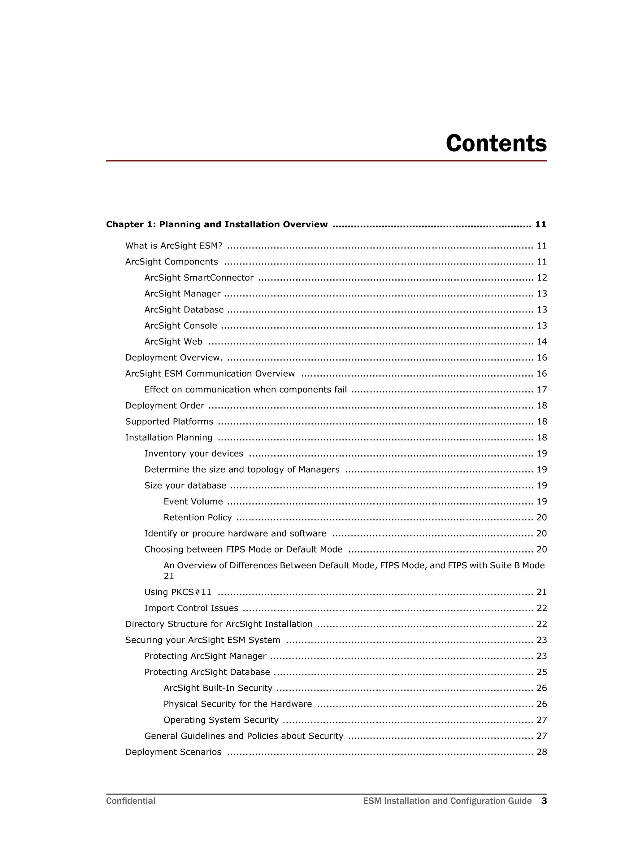 Confidential ESM Installation and Configuration Guide 3
Contents
Chapter 1: Planning and Installation Overview ................................................................. 11
What is ArcSight ESM? ................................................................................................... 11
ArcSight Components .................................................................................................... 11
ArcSight SmartConnector ......................................................................................... 12
ArcSight Manager .................................................................................................... 13
ArcSight Database ................................................................................................... 13
ArcSight Console ..................................................................................................... 13
ArcSight Web ......................................................................................................... 14
Deployment Overview. ................................................................................................... 16
ArcSight ESM Communication Overview ........................................................................... 16
Effect on communication when components fail ........................................................... 17
Deployment Order ......................................................................................................... 18
Supported Platforms ...................................................................................................... 18
Installation Planning ...................................................................................................... 18
Inventory your devices ............................................................................................ 19
Determine the size and topology of Managers ............................................................. 19
Size your database .................................................................................................. 19
Event Volume ................................................................................................... 19
Retention Policy ................................................................................................ 20
Identify or procure hardware and software ................................................................. 20
Choosing between FIPS Mode or Default Mode ............................................................ 20
An Overview of Differences Between Default Mode, FIPS Mode, and FIPS with Suite B Mode
21
Using PKCS#11 ...................................................................................................... 21
Import Control Issues .............................................................................................. 22
Directory Structure for ArcSight Installation ...................................................................... 22
Securing your ArcSight ESM System ................................................................................ 23
Protecting ArcSight Manager ..................................................................................... 23
Protecting ArcSight Database .................................................................................... 25
ArcSight Built-In Security ................................................................................... 26
Physical Security for the Hardware ...................................................................... 26
Operating System Security ................................................................................. 27
General Guidelines and Policies about Security ............................................................ 27
Deployment Scenarios ................................................................................................... 28
 