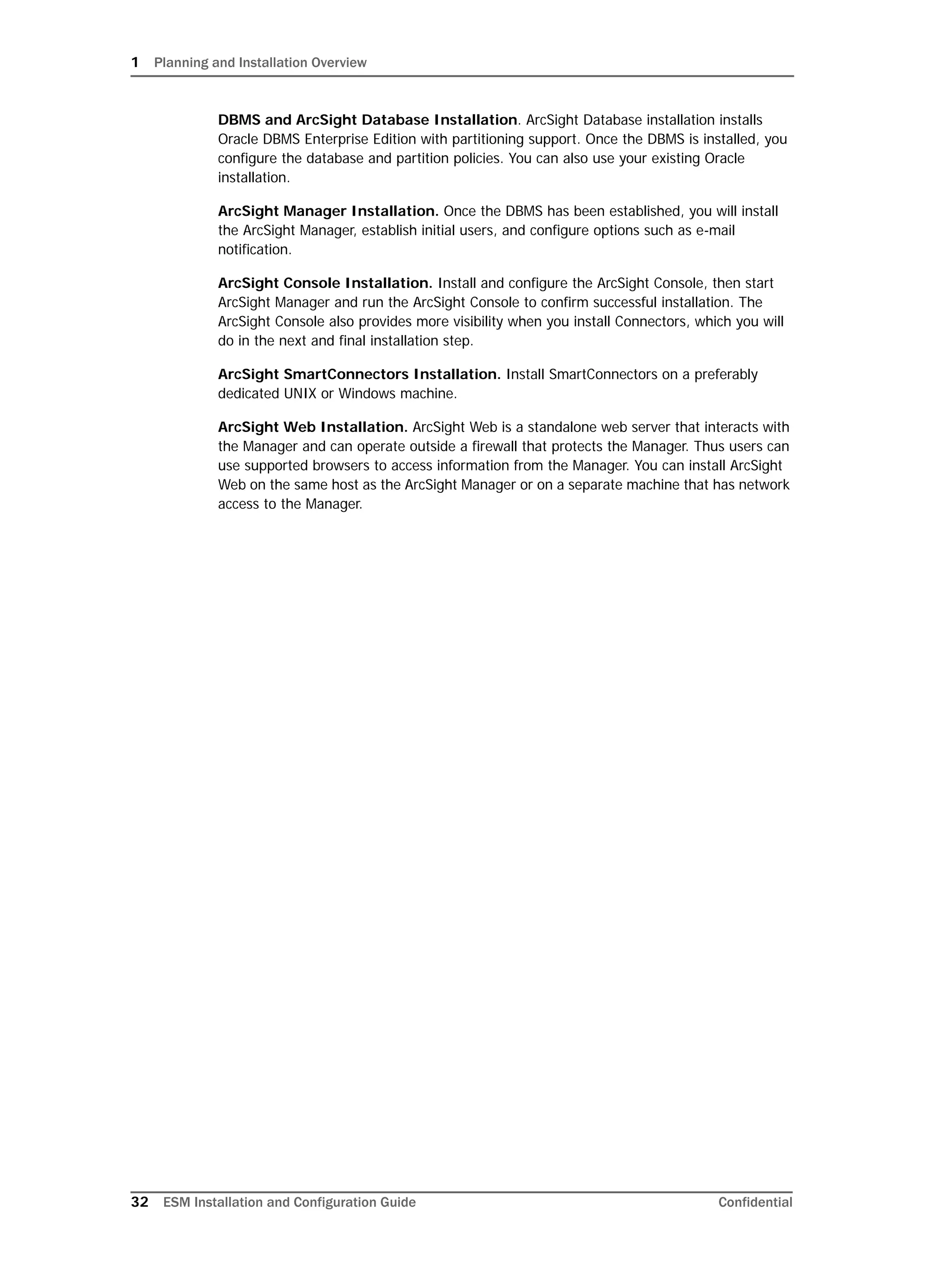 1 Planning and Installation Overview
32 ESM Installation and Configuration Guide Confidential
DBMS and ArcSight Database Installation. ArcSight Database installation installs
Oracle DBMS Enterprise Edition with partitioning support. Once the DBMS is installed, you
configure the database and partition policies. You can also use your existing Oracle
installation.
ArcSight Manager Installation. Once the DBMS has been established, you will install
the ArcSight Manager, establish initial users, and configure options such as e-mail
notification.
ArcSight Console Installation. Install and configure the ArcSight Console, then start
ArcSight Manager and run the ArcSight Console to confirm successful installation. The
ArcSight Console also provides more visibility when you install Connectors, which you will
do in the next and final installation step.
ArcSight SmartConnectors Installation. Install SmartConnectors on a preferably
dedicated UNIX or Windows machine.
ArcSight Web Installation. ArcSight Web is a standalone web server that interacts with
the Manager and can operate outside a firewall that protects the Manager. Thus users can
use supported browsers to access information from the Manager. You can install ArcSight
Web on the same host as the ArcSight Manager or on a separate machine that has network
access to the Manager.
 