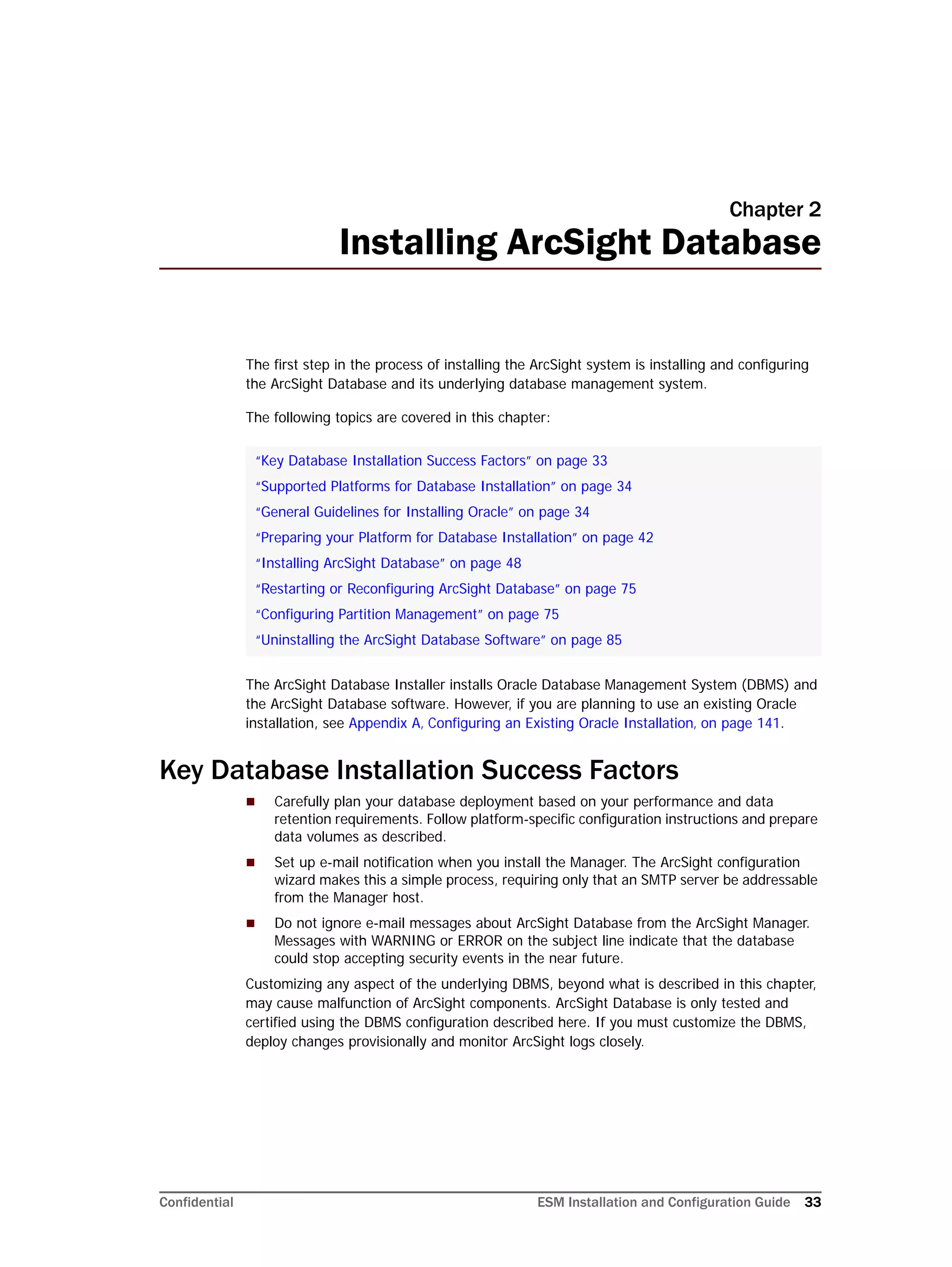 Confidential ESM Installation and Configuration Guide 33
Chapter 2
Installing ArcSight Database
The first step in the process of installing the ArcSight system is installing and configuring
the ArcSight Database and its underlying database management system.
The following topics are covered in this chapter:
The ArcSight Database Installer installs Oracle Database Management System (DBMS) and
the ArcSight Database software. However, if you are planning to use an existing Oracle
installation, see Appendix A‚ Configuring an Existing Oracle Installation‚ on page 141.
Key Database Installation Success Factors
 Carefully plan your database deployment based on your performance and data
retention requirements. Follow platform-specific configuration instructions and prepare
data volumes as described.
 Set up e-mail notification when you install the Manager. The ArcSight configuration
wizard makes this a simple process, requiring only that an SMTP server be addressable
from the Manager host.
 Do not ignore e-mail messages about ArcSight Database from the ArcSight Manager.
Messages with WARNING or ERROR on the subject line indicate that the database
could stop accepting security events in the near future.
Customizing any aspect of the underlying DBMS, beyond what is described in this chapter,
may cause malfunction of ArcSight components. ArcSight Database is only tested and
certified using the DBMS configuration described here. If you must customize the DBMS,
deploy changes provisionally and monitor ArcSight logs closely.
“Key Database Installation Success Factors” on page 33
“Supported Platforms for Database Installation” on page 34
“General Guidelines for Installing Oracle” on page 34
“Preparing your Platform for Database Installation” on page 42
“Installing ArcSight Database” on page 48
“Restarting or Reconfiguring ArcSight Database” on page 75
“Configuring Partition Management” on page 75
“Uninstalling the ArcSight Database Software” on page 85
 