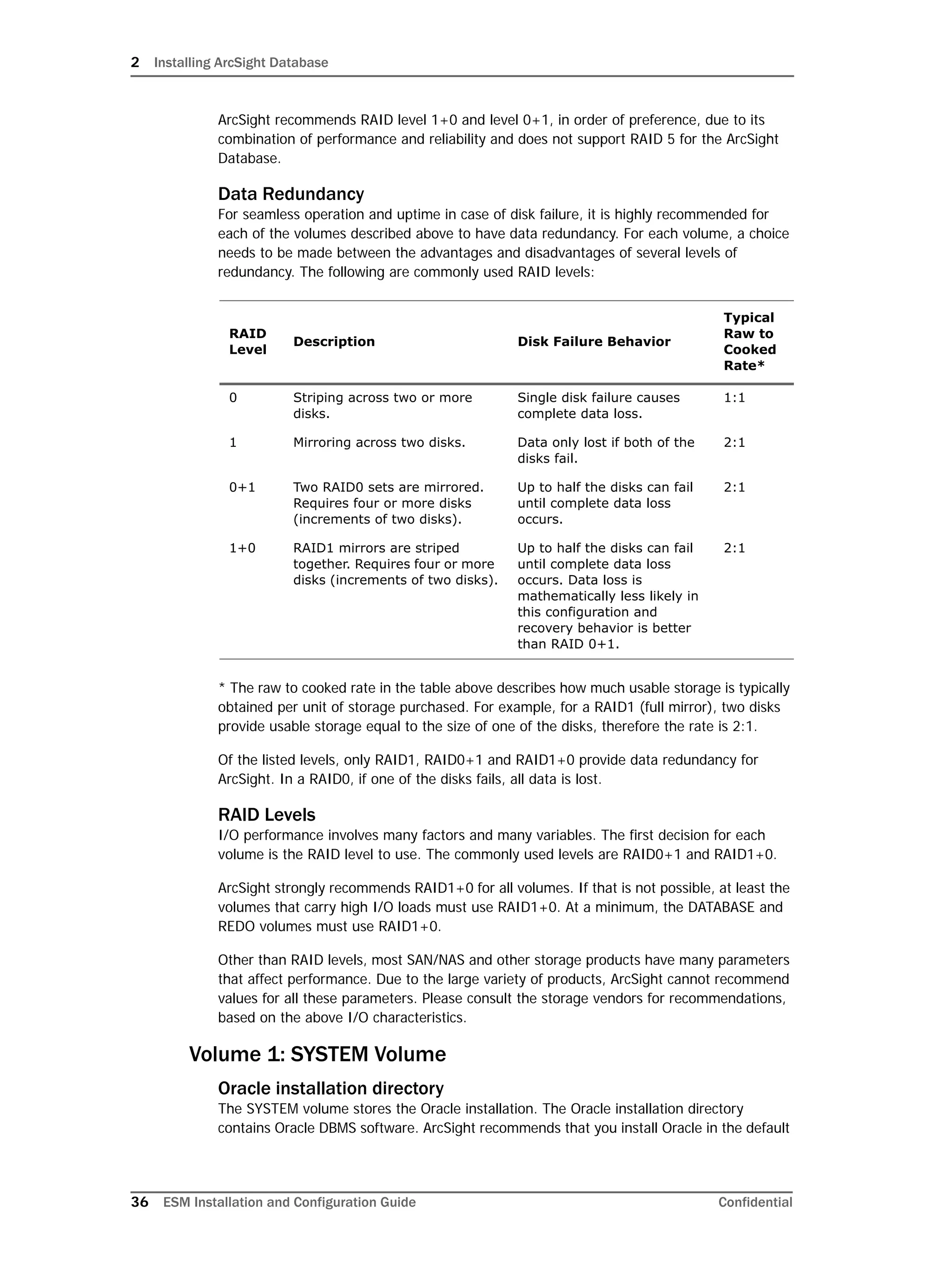 2 Installing ArcSight Database
36 ESM Installation and Configuration Guide Confidential
ArcSight recommends RAID level 1+0 and level 0+1, in order of preference, due to its
combination of performance and reliability and does not support RAID 5 for the ArcSight
Database.
Data Redundancy
For seamless operation and uptime in case of disk failure, it is highly recommended for
each of the volumes described above to have data redundancy. For each volume, a choice
needs to be made between the advantages and disadvantages of several levels of
redundancy. The following are commonly used RAID levels:
* The raw to cooked rate in the table above describes how much usable storage is typically
obtained per unit of storage purchased. For example, for a RAID1 (full mirror), two disks
provide usable storage equal to the size of one of the disks, therefore the rate is 2:1.
Of the listed levels, only RAID1, RAID0+1 and RAID1+0 provide data redundancy for
ArcSight. In a RAID0, if one of the disks fails, all data is lost.
RAID Levels
I/O performance involves many factors and many variables. The first decision for each
volume is the RAID level to use. The commonly used levels are RAID0+1 and RAID1+0.
ArcSight strongly recommends RAID1+0 for all volumes. If that is not possible, at least the
volumes that carry high I/O loads must use RAID1+0. At a minimum, the DATABASE and
REDO volumes must use RAID1+0.
Other than RAID levels, most SAN/NAS and other storage products have many parameters
that affect performance. Due to the large variety of products, ArcSight cannot recommend
values for all these parameters. Please consult the storage vendors for recommendations,
based on the above I/O characteristics.
Volume 1: SYSTEM Volume
Oracle installation directory
The SYSTEM volume stores the Oracle installation. The Oracle installation directory
contains Oracle DBMS software. ArcSight recommends that you install Oracle in the default
RAID
Level
Description Disk Failure Behavior
Typical
Raw to
Cooked
Rate*
0 Striping across two or more
disks.
Single disk failure causes
complete data loss.
1:1
1 Mirroring across two disks. Data only lost if both of the
disks fail.
2:1
0+1 Two RAID0 sets are mirrored.
Requires four or more disks
(increments of two disks).
Up to half the disks can fail
until complete data loss
occurs.
2:1
1+0 RAID1 mirrors are striped
together. Requires four or more
disks (increments of two disks).
Up to half the disks can fail
until complete data loss
occurs. Data loss is
mathematically less likely in
this configuration and
recovery behavior is better
than RAID 0+1.
2:1
 