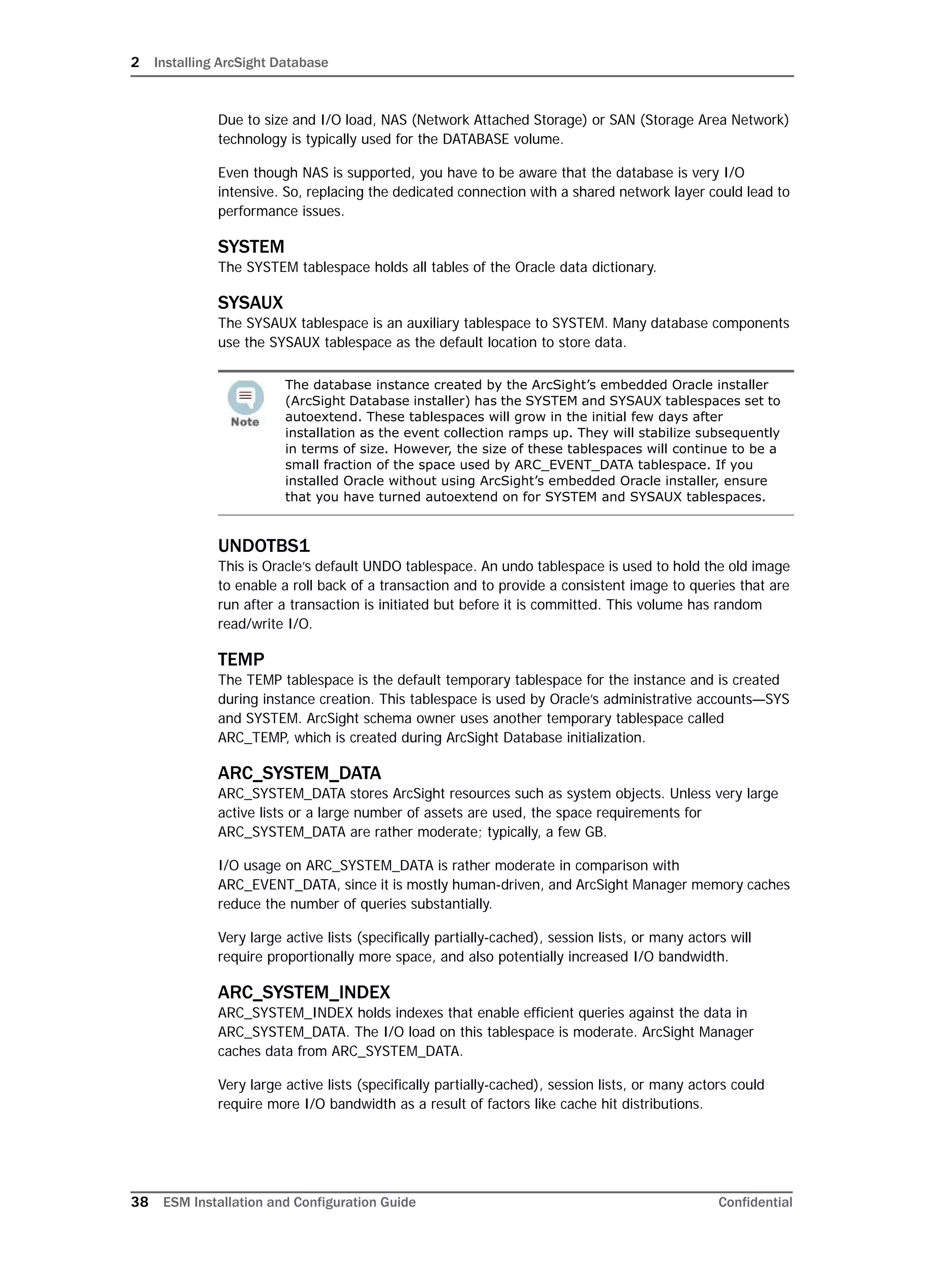 2 Installing ArcSight Database
38 ESM Installation and Configuration Guide Confidential
Due to size and I/O load, NAS (Network Attached Storage) or SAN (Storage Area Network)
technology is typically used for the DATABASE volume.
Even though NAS is supported, you have to be aware that the database is very I/O
intensive. So, replacing the dedicated connection with a shared network layer could lead to
performance issues.
SYSTEM
The SYSTEM tablespace holds all tables of the Oracle data dictionary.
SYSAUX
The SYSAUX tablespace is an auxiliary tablespace to SYSTEM. Many database components
use the SYSAUX tablespace as the default location to store data.
UNDOTBS1
This is Oracle’s default UNDO tablespace. An undo tablespace is used to hold the old image
to enable a roll back of a transaction and to provide a consistent image to queries that are
run after a transaction is initiated but before it is committed. This volume has random
read/write I/O.
TEMP
The TEMP tablespace is the default temporary tablespace for the instance and is created
during instance creation. This tablespace is used by Oracle’s administrative accounts—SYS
and SYSTEM. ArcSight schema owner uses another temporary tablespace called
ARC_TEMP, which is created during ArcSight Database initialization.
ARC_SYSTEM_DATA
ARC_SYSTEM_DATA stores ArcSight resources such as system objects. Unless very large
active lists or a large number of assets are used, the space requirements for
ARC_SYSTEM_DATA are rather moderate; typically, a few GB.
I/O usage on ARC_SYSTEM_DATA is rather moderate in comparison with
ARC_EVENT_DATA, since it is mostly human-driven, and ArcSight Manager memory caches
reduce the number of queries substantially.
Very large active lists (specifically partially-cached), session lists, or many actors will
require proportionally more space, and also potentially increased I/O bandwidth.
ARC_SYSTEM_INDEX
ARC_SYSTEM_INDEX holds indexes that enable efficient queries against the data in
ARC_SYSTEM_DATA. The I/O load on this tablespace is moderate. ArcSight Manager
caches data from ARC_SYSTEM_DATA.
Very large active lists (specifically partially-cached), session lists, or many actors could
require more I/O bandwidth as a result of factors like cache hit distributions.
The database instance created by the ArcSight’s embedded Oracle installer
(ArcSight Database installer) has the SYSTEM and SYSAUX tablespaces set to
autoextend. These tablespaces will grow in the initial few days after
installation as the event collection ramps up. They will stabilize subsequently
in terms of size. However, the size of these tablespaces will continue to be a
small fraction of the space used by ARC_EVENT_DATA tablespace. If you
installed Oracle without using ArcSight’s embedded Oracle installer, ensure
that you have turned autoextend on for SYSTEM and SYSAUX tablespaces.
 