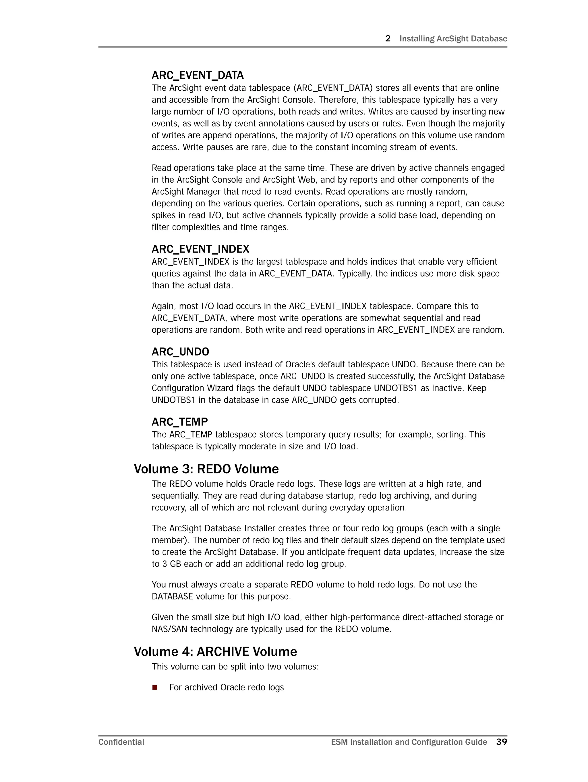 2 Installing ArcSight Database
Confidential ESM Installation and Configuration Guide 39
ARC_EVENT_DATA
The ArcSight event data tablespace (ARC_EVENT_DATA) stores all events that are online
and accessible from the ArcSight Console. Therefore, this tablespace typically has a very
large number of I/O operations, both reads and writes. Writes are caused by inserting new
events, as well as by event annotations caused by users or rules. Even though the majority
of writes are append operations, the majority of I/O operations on this volume use random
access. Write pauses are rare, due to the constant incoming stream of events.
Read operations take place at the same time. These are driven by active channels engaged
in the ArcSight Console and ArcSight Web, and by reports and other components of the
ArcSight Manager that need to read events. Read operations are mostly random,
depending on the various queries. Certain operations, such as running a report, can cause
spikes in read I/O, but active channels typically provide a solid base load, depending on
filter complexities and time ranges.
ARC_EVENT_INDEX
ARC_EVENT_INDEX is the largest tablespace and holds indices that enable very efficient
queries against the data in ARC_EVENT_DATA. Typically, the indices use more disk space
than the actual data.
Again, most I/O load occurs in the ARC_EVENT_INDEX tablespace. Compare this to
ARC_EVENT_DATA, where most write operations are somewhat sequential and read
operations are random. Both write and read operations in ARC_EVENT_INDEX are random.
ARC_UNDO
This tablespace is used instead of Oracle’s default tablespace UNDO. Because there can be
only one active tablespace, once ARC_UNDO is created successfully, the ArcSight Database
Configuration Wizard flags the default UNDO tablespace UNDOTBS1 as inactive. Keep
UNDOTBS1 in the database in case ARC_UNDO gets corrupted.
ARC_TEMP
The ARC_TEMP tablespace stores temporary query results; for example, sorting. This
tablespace is typically moderate in size and I/O load.
Volume 3: REDO Volume
The REDO volume holds Oracle redo logs. These logs are written at a high rate, and
sequentially. They are read during database startup, redo log archiving, and during
recovery, all of which are not relevant during everyday operation.
The ArcSight Database Installer creates three or four redo log groups (each with a single
member). The number of redo log files and their default sizes depend on the template used
to create the ArcSight Database. If you anticipate frequent data updates, increase the size
to 3 GB each or add an additional redo log group.
You must always create a separate REDO volume to hold redo logs. Do not use the
DATABASE volume for this purpose.
Given the small size but high I/O load, either high-performance direct-attached storage or
NAS/SAN technology are typically used for the REDO volume.
Volume 4: ARCHIVE Volume
This volume can be split into two volumes:
 For archived Oracle redo logs
 
