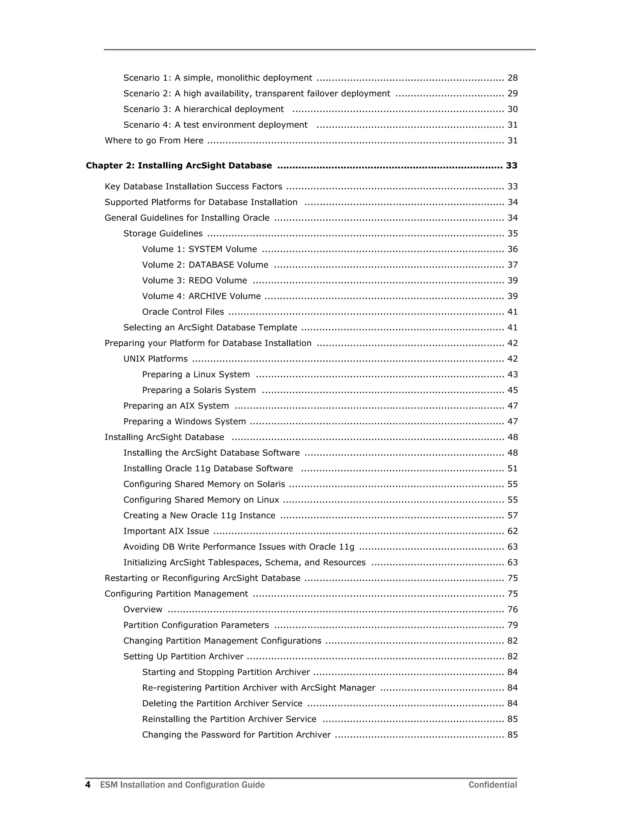 4 ESM Installation and Configuration Guide Confidential
Scenario 1: A simple, monolithic deployment .............................................................. 28
Scenario 2: A high availability, transparent failover deployment .................................... 29
Scenario 3: A hierarchical deployment ...................................................................... 30
Scenario 4: A test environment deployment .............................................................. 31
Where to go From Here .................................................................................................. 31
Chapter 2: Installing ArcSight Database ........................................................................... 33
Key Database Installation Success Factors ........................................................................ 33
Supported Platforms for Database Installation .................................................................. 34
General Guidelines for Installing Oracle ............................................................................ 34
Storage Guidelines .................................................................................................. 35
Volume 1: SYSTEM Volume ................................................................................ 36
Volume 2: DATABASE Volume ............................................................................ 37
Volume 3: REDO Volume ................................................................................... 39
Volume 4: ARCHIVE Volume ............................................................................... 39
Oracle Control Files ........................................................................................... 41
Selecting an ArcSight Database Template ................................................................... 41
Preparing your Platform for Database Installation .............................................................. 42
UNIX Platforms ....................................................................................................... 42
Preparing a Linux System .................................................................................. 43
Preparing a Solaris System ................................................................................ 45
Preparing an AIX System ......................................................................................... 47
Preparing a Windows System .................................................................................... 47
Installing ArcSight Database .......................................................................................... 48
Installing the ArcSight Database Software .................................................................. 48
Installing Oracle 11g Database Software ................................................................... 51
Configuring Shared Memory on Solaris ....................................................................... 55
Configuring Shared Memory on Linux ......................................................................... 55
Creating a New Oracle 11g Instance .......................................................................... 57
Important AIX Issue ................................................................................................ 62
Avoiding DB Write Performance Issues with Oracle 11g ................................................ 63
Initializing ArcSight Tablespaces, Schema, and Resources ............................................ 63
Restarting or Reconfiguring ArcSight Database .................................................................. 75
Configuring Partition Management ................................................................................... 75
Overview ............................................................................................................... 76
Partition Configuration Parameters ............................................................................ 79
Changing Partition Management Configurations ........................................................... 82
Setting Up Partition Archiver ..................................................................................... 82
Starting and Stopping Partition Archiver ............................................................... 84
Re-registering Partition Archiver with ArcSight Manager ......................................... 84
Deleting the Partition Archiver Service ................................................................. 84
Reinstalling the Partition Archiver Service ............................................................ 85
Changing the Password for Partition Archiver ........................................................ 85
 