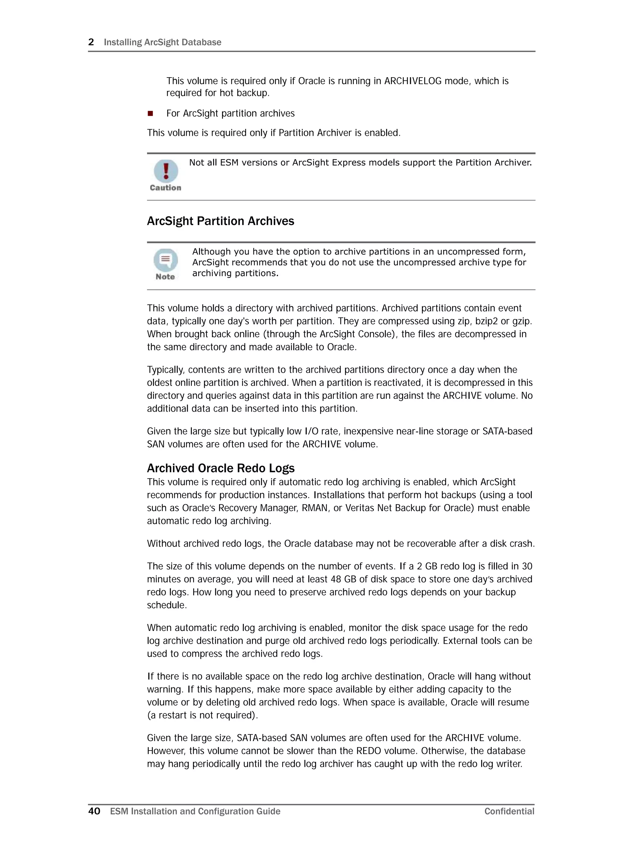 2 Installing ArcSight Database
40 ESM Installation and Configuration Guide Confidential
This volume is required only if Oracle is running in ARCHIVELOG mode, which is
required for hot backup.
 For ArcSight partition archives
This volume is required only if Partition Archiver is enabled.
ArcSight Partition Archives
This volume holds a directory with archived partitions. Archived partitions contain event
data, typically one day's worth per partition. They are compressed using zip, bzip2 or gzip.
When brought back online (through the ArcSight Console), the files are decompressed in
the same directory and made available to Oracle.
Typically, contents are written to the archived partitions directory once a day when the
oldest online partition is archived. When a partition is reactivated, it is decompressed in this
directory and queries against data in this partition are run against the ARCHIVE volume. No
additional data can be inserted into this partition.
Given the large size but typically low I/O rate, inexpensive near-line storage or SATA-based
SAN volumes are often used for the ARCHIVE volume.
Archived Oracle Redo Logs
This volume is required only if automatic redo log archiving is enabled, which ArcSight
recommends for production instances. Installations that perform hot backups (using a tool
such as Oracle’s Recovery Manager, RMAN, or Veritas Net Backup for Oracle) must enable
automatic redo log archiving.
Without archived redo logs, the Oracle database may not be recoverable after a disk crash.
The size of this volume depends on the number of events. If a 2 GB redo log is filled in 30
minutes on average, you will need at least 48 GB of disk space to store one day’s archived
redo logs. How long you need to preserve archived redo logs depends on your backup
schedule.
When automatic redo log archiving is enabled, monitor the disk space usage for the redo
log archive destination and purge old archived redo logs periodically. External tools can be
used to compress the archived redo logs.
If there is no available space on the redo log archive destination, Oracle will hang without
warning. If this happens, make more space available by either adding capacity to the
volume or by deleting old archived redo logs. When space is available, Oracle will resume
(a restart is not required).
Given the large size, SATA-based SAN volumes are often used for the ARCHIVE volume.
However, this volume cannot be slower than the REDO volume. Otherwise, the database
may hang periodically until the redo log archiver has caught up with the redo log writer.
Not all ESM versions or ArcSight Express models support the Partition Archiver.
Although you have the option to archive partitions in an uncompressed form,
ArcSight recommends that you do not use the uncompressed archive type for
archiving partitions.
 