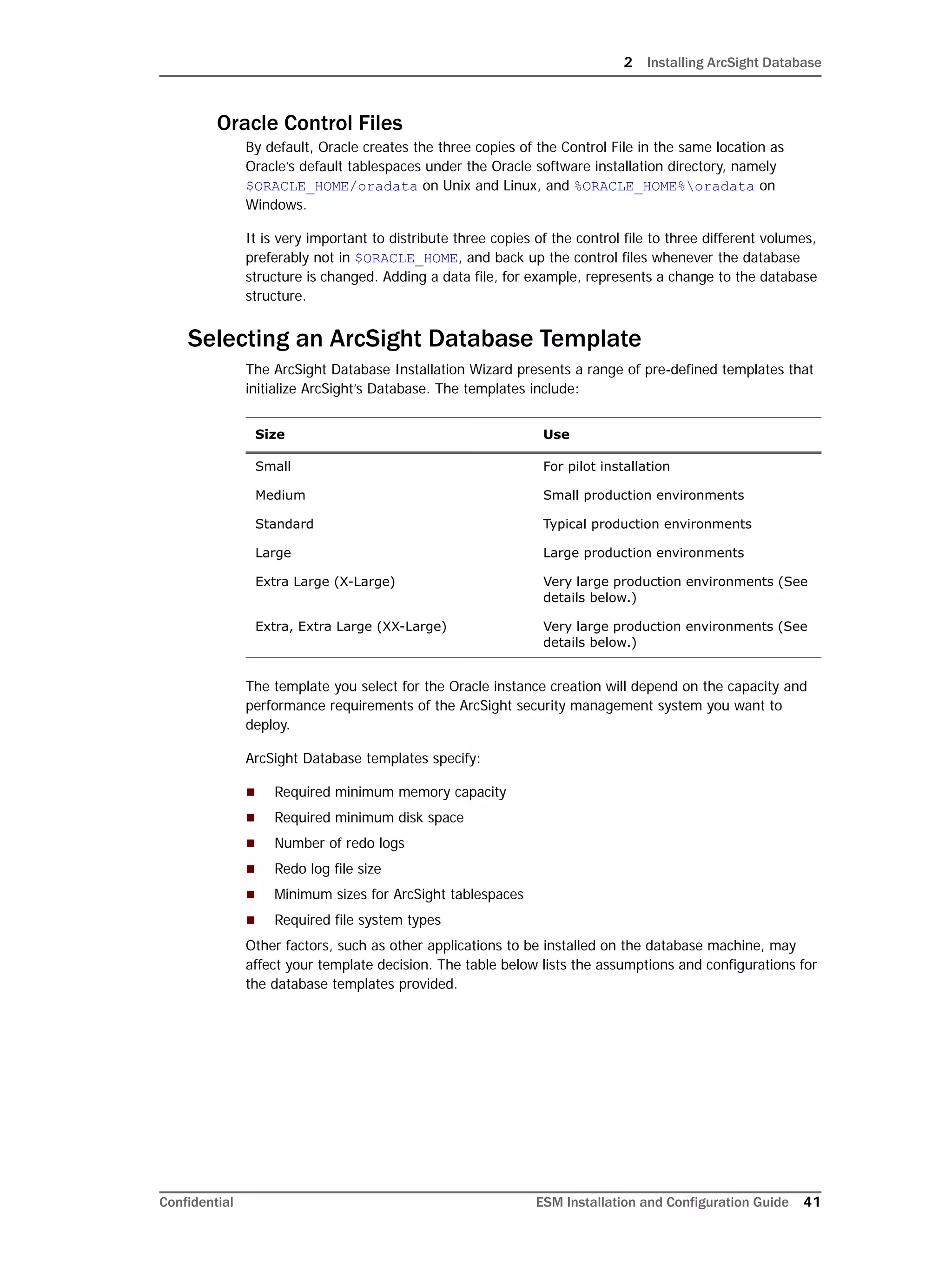2 Installing ArcSight Database
Confidential ESM Installation and Configuration Guide 41
Oracle Control Files
By default, Oracle creates the three copies of the Control File in the same location as
Oracle’s default tablespaces under the Oracle software installation directory, namely
$ORACLE_HOME/oradata on Unix and Linux, and %ORACLE_HOME%oradata on
Windows.
It is very important to distribute three copies of the control file to three different volumes,
preferably not in $ORACLE_HOME, and back up the control files whenever the database
structure is changed. Adding a data file, for example, represents a change to the database
structure.
Selecting an ArcSight Database Template
The ArcSight Database Installation Wizard presents a range of pre-defined templates that
initialize ArcSight’s Database. The templates include:
The template you select for the Oracle instance creation will depend on the capacity and
performance requirements of the ArcSight security management system you want to
deploy.
ArcSight Database templates specify:
 Required minimum memory capacity
 Required minimum disk space
 Number of redo logs
 Redo log file size
 Minimum sizes for ArcSight tablespaces
 Required file system types
Other factors, such as other applications to be installed on the database machine, may
affect your template decision. The table below lists the assumptions and configurations for
the database templates provided.
Size Use
Small For pilot installation
Medium Small production environments
Standard Typical production environments
Large Large production environments
Extra Large (X-Large) Very large production environments (See
details below.)
Extra, Extra Large (XX-Large) Very large production environments (See
details below.)
 