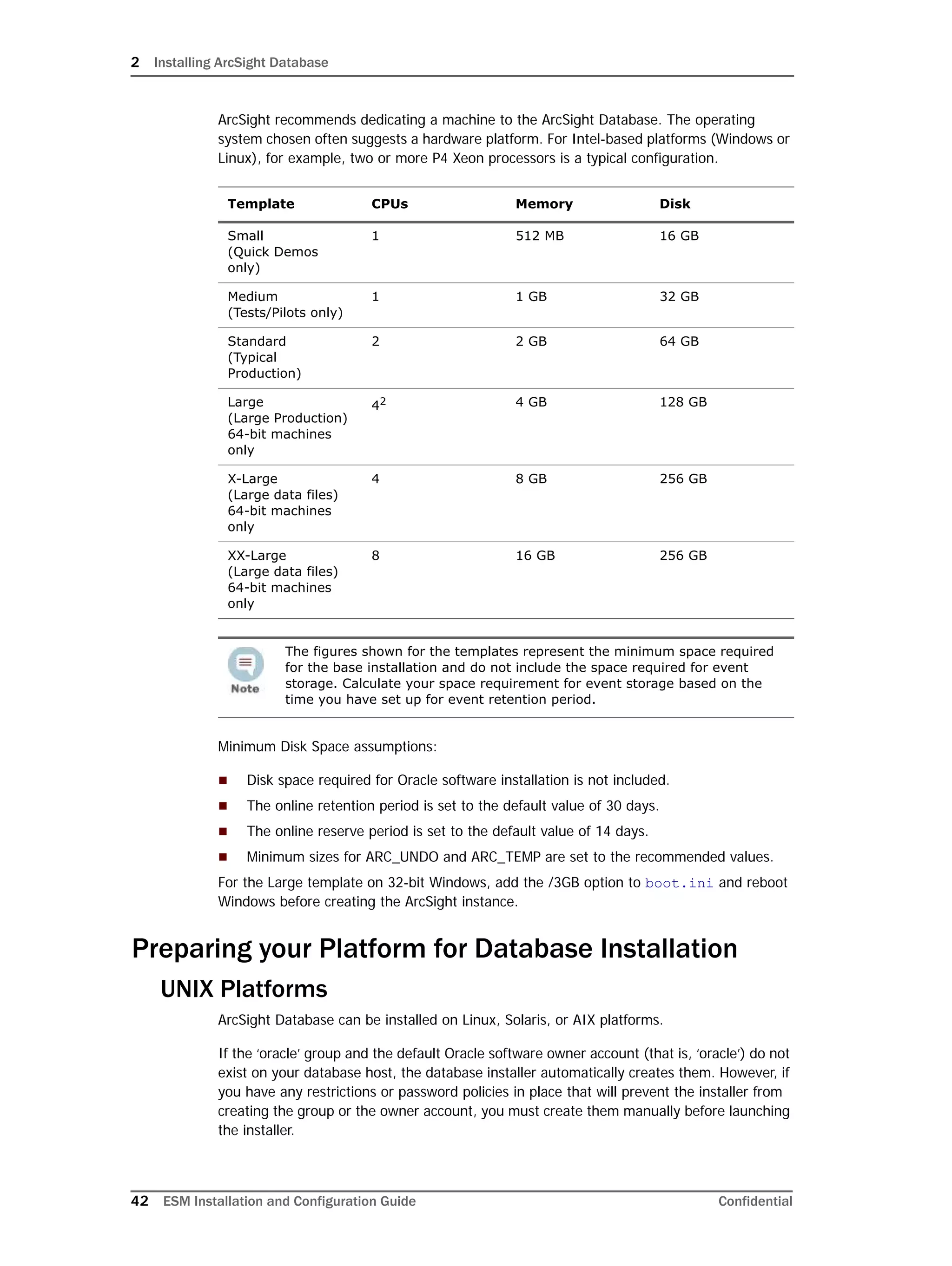 2 Installing ArcSight Database
42 ESM Installation and Configuration Guide Confidential
ArcSight recommends dedicating a machine to the ArcSight Database. The operating
system chosen often suggests a hardware platform. For Intel-based platforms (Windows or
Linux), for example, two or more P4 Xeon processors is a typical configuration.
Minimum Disk Space assumptions:
 Disk space required for Oracle software installation is not included.
 The online retention period is set to the default value of 30 days.
 The online reserve period is set to the default value of 14 days.
 Minimum sizes for ARC_UNDO and ARC_TEMP are set to the recommended values.
For the Large template on 32-bit Windows, add the /3GB option to boot.ini and reboot
Windows before creating the ArcSight instance.
Preparing your Platform for Database Installation
UNIX Platforms
ArcSight Database can be installed on Linux, Solaris, or AIX platforms.
If the ‘oracle’ group and the default Oracle software owner account (that is, ‘oracle’) do not
exist on your database host, the database installer automatically creates them. However, if
you have any restrictions or password policies in place that will prevent the installer from
creating the group or the owner account, you must create them manually before launching
the installer.
Template CPUs Memory Disk
Small
(Quick Demos
only)
1 512 MB 16 GB
Medium
(Tests/Pilots only)
1 1 GB 32 GB
Standard 
(Typical
Production)
2 2 GB 64 GB
Large
(Large Production)
64-bit machines
only
42 4 GB 128 GB
X-Large
(Large data files)
64-bit machines
only
4 8 GB 256 GB
XX-Large
(Large data files)
64-bit machines
only
8 16 GB 256 GB
The figures shown for the templates represent the minimum space required
for the base installation and do not include the space required for event
storage. Calculate your space requirement for event storage based on the
time you have set up for event retention period.
 