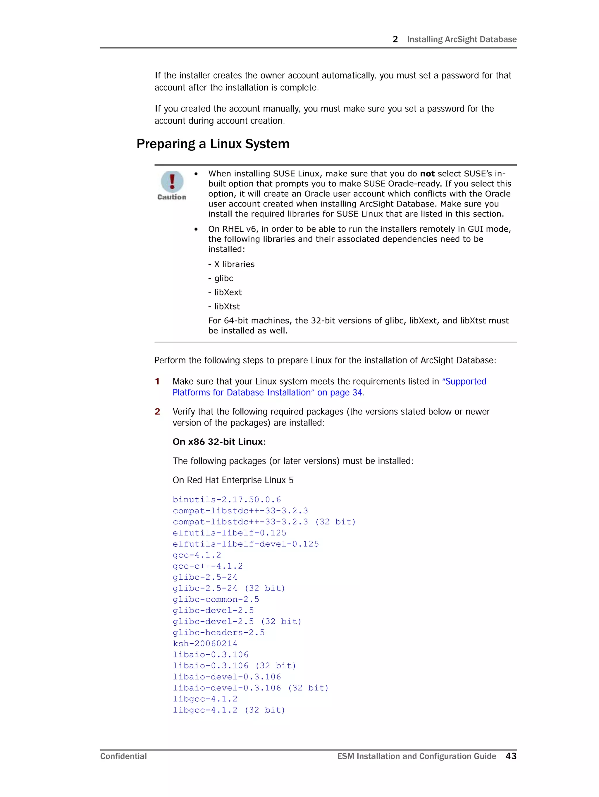 2 Installing ArcSight Database
Confidential ESM Installation and Configuration Guide 43
If the installer creates the owner account automatically, you must set a password for that
account after the installation is complete.
If you created the account manually, you must make sure you set a password for the
account during account creation.
Preparing a Linux System
Perform the following steps to prepare Linux for the installation of ArcSight Database:
1 Make sure that your Linux system meets the requirements listed in “Supported
Platforms for Database Installation” on page 34.
2 Verify that the following required packages (the versions stated below or newer
version of the packages) are installed:
On x86 32-bit Linux:
The following packages (or later versions) must be installed:
On Red Hat Enterprise Linux 5
binutils-2.17.50.0.6
compat-libstdc++-33-3.2.3
compat-libstdc++-33-3.2.3 (32 bit)
elfutils-libelf-0.125
elfutils-libelf-devel-0.125
gcc-4.1.2
gcc-c++-4.1.2
glibc-2.5-24
glibc-2.5-24 (32 bit)
glibc-common-2.5
glibc-devel-2.5
glibc-devel-2.5 (32 bit)
glibc-headers-2.5
ksh-20060214
libaio-0.3.106
libaio-0.3.106 (32 bit)
libaio-devel-0.3.106
libaio-devel-0.3.106 (32 bit)
libgcc-4.1.2
libgcc-4.1.2 (32 bit)
• When installing SUSE Linux, make sure that you do not select SUSE’s in-
built option that prompts you to make SUSE Oracle-ready. If you select this
option, it will create an Oracle user account which conflicts with the Oracle
user account created when installing ArcSight Database. Make sure you
install the required libraries for SUSE Linux that are listed in this section.
• On RHEL v6, in order to be able to run the installers remotely in GUI mode,
the following libraries and their associated dependencies need to be
installed:
- X libraries
- glibc
- libXext
- libXtst
For 64-bit machines, the 32-bit versions of glibc, libXext, and libXtst must
be installed as well.
 