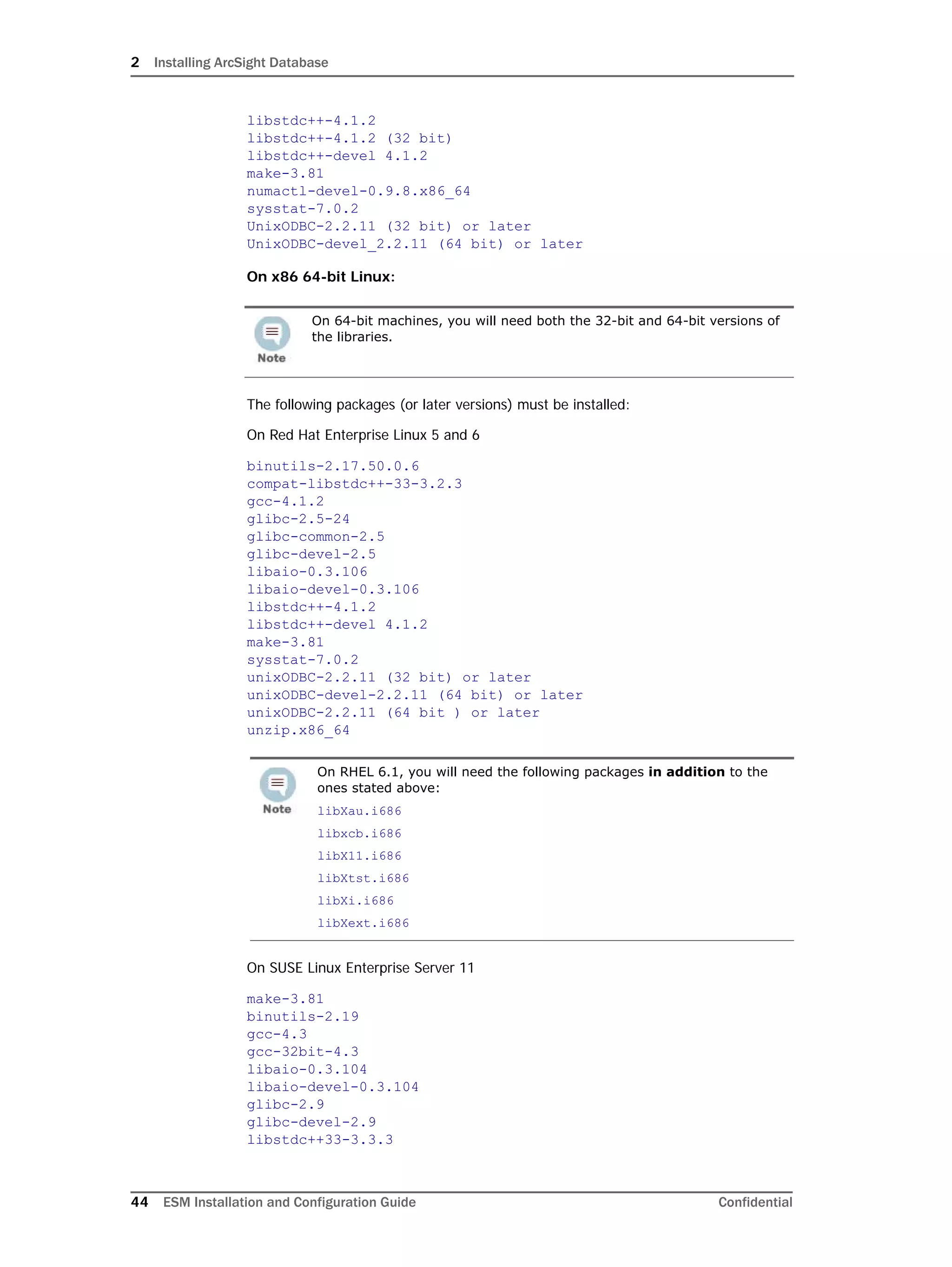 2 Installing ArcSight Database
44 ESM Installation and Configuration Guide Confidential
libstdc++-4.1.2
libstdc++-4.1.2 (32 bit)
libstdc++-devel 4.1.2
make-3.81
numactl-devel-0.9.8.x86_64
sysstat-7.0.2
UnixODBC-2.2.11 (32 bit) or later
UnixODBC-devel_2.2.11 (64 bit) or later
On x86 64-bit Linux:
The following packages (or later versions) must be installed:
On Red Hat Enterprise Linux 5 and 6
binutils-2.17.50.0.6
compat-libstdc++-33-3.2.3
gcc-4.1.2
glibc-2.5-24
glibc-common-2.5
glibc-devel-2.5
libaio-0.3.106
libaio-devel-0.3.106
libstdc++-4.1.2
libstdc++-devel 4.1.2
make-3.81
sysstat-7.0.2
unixODBC-2.2.11 (32 bit) or later
unixODBC-devel-2.2.11 (64 bit) or later
unixODBC-2.2.11 (64 bit ) or later
unzip.x86_64
On SUSE Linux Enterprise Server 11
make-3.81
binutils-2.19
gcc-4.3
gcc-32bit-4.3
libaio-0.3.104
libaio-devel-0.3.104
glibc-2.9
glibc-devel-2.9
libstdc++33-3.3.3
On 64-bit machines, you will need both the 32-bit and 64-bit versions of
the libraries.
On RHEL 6.1, you will need the following packages in addition to the
ones stated above:
libXau.i686
libxcb.i686
libX11.i686
libXtst.i686
libXi.i686
libXext.i686
 