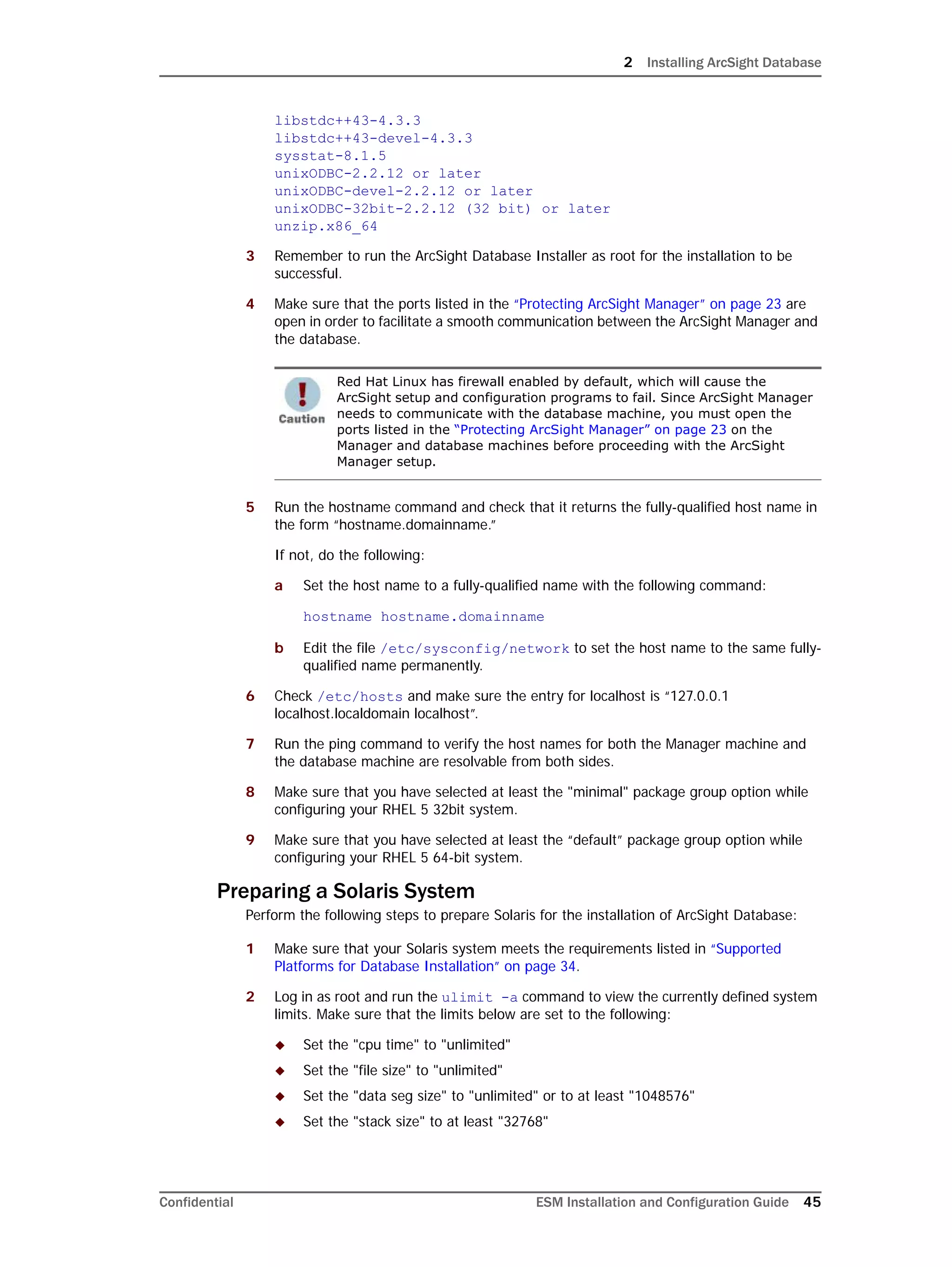 2 Installing ArcSight Database
Confidential ESM Installation and Configuration Guide 45
libstdc++43-4.3.3
libstdc++43-devel-4.3.3
sysstat-8.1.5
unixODBC-2.2.12 or later
unixODBC-devel-2.2.12 or later
unixODBC-32bit-2.2.12 (32 bit) or later
unzip.x86_64
3 Remember to run the ArcSight Database Installer as root for the installation to be
successful.
4 Make sure that the ports listed in the “Protecting ArcSight Manager” on page 23 are
open in order to facilitate a smooth communication between the ArcSight Manager and
the database.
5 Run the hostname command and check that it returns the fully-qualified host name in
the form “hostname.domainname.”
If not, do the following:
a Set the host name to a fully-qualified name with the following command:
hostname hostname.domainname
b Edit the file /etc/sysconfig/network to set the host name to the same fully-
qualified name permanently.
6 Check /etc/hosts and make sure the entry for localhost is “127.0.0.1
localhost.localdomain localhost”.
7 Run the ping command to verify the host names for both the Manager machine and
the database machine are resolvable from both sides.
8 Make sure that you have selected at least the "minimal" package group option while
configuring your RHEL 5 32bit system.
9 Make sure that you have selected at least the “default” package group option while
configuring your RHEL 5 64-bit system.
Preparing a Solaris System
Perform the following steps to prepare Solaris for the installation of ArcSight Database:
1 Make sure that your Solaris system meets the requirements listed in “Supported
Platforms for Database Installation” on page 34.
2 Log in as root and run the ulimit -a command to view the currently defined system
limits. Make sure that the limits below are set to the following:
 Set the "cpu time" to "unlimited"
 Set the "file size" to "unlimited"
 Set the "data seg size" to "unlimited" or to at least "1048576"
 Set the "stack size" to at least "32768"
Red Hat Linux has firewall enabled by default, which will cause the
ArcSight setup and configuration programs to fail. Since ArcSight Manager
needs to communicate with the database machine, you must open the
ports listed in the “Protecting ArcSight Manager” on page 23 on the
Manager and database machines before proceeding with the ArcSight
Manager setup.
 