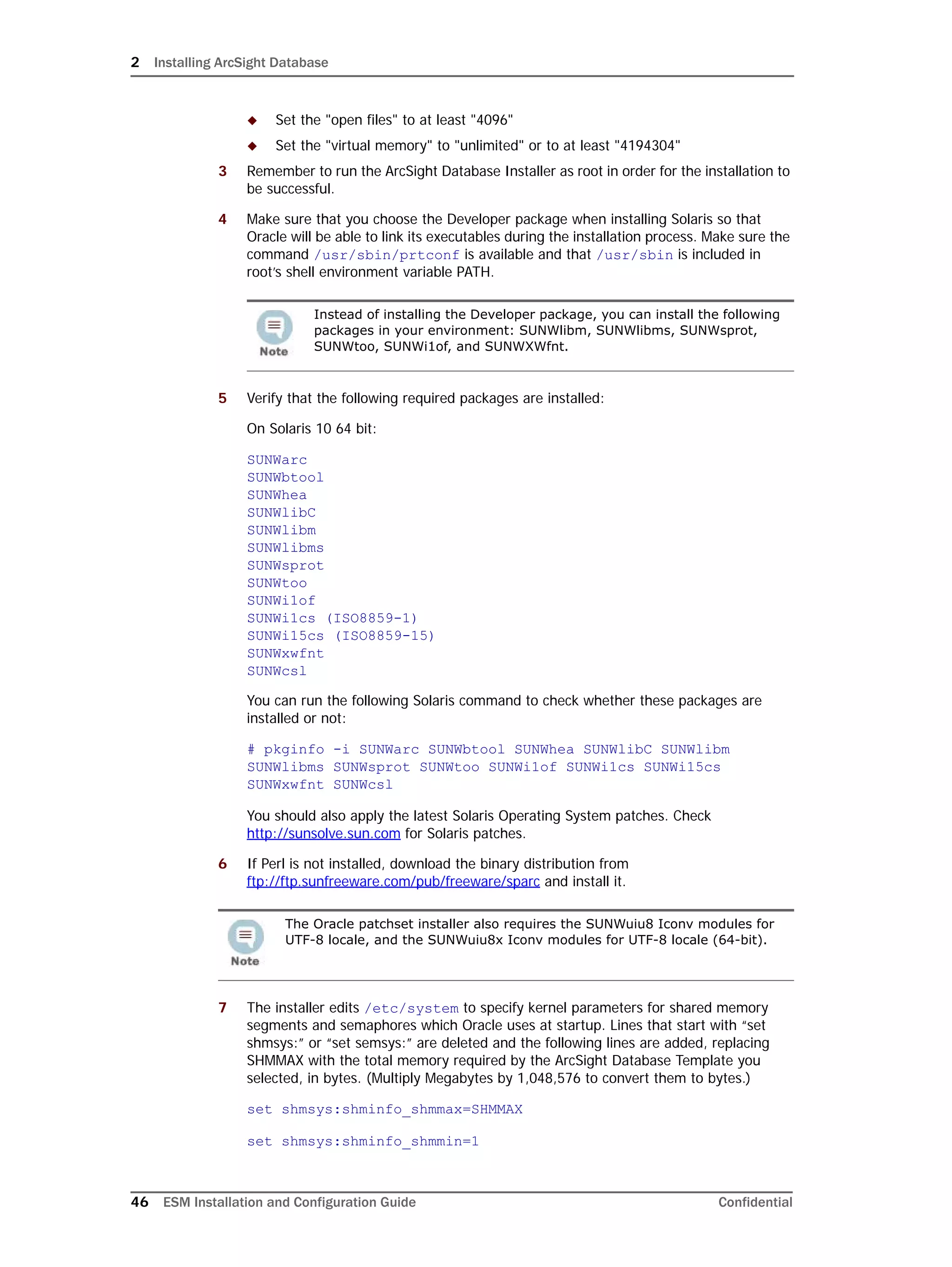 2 Installing ArcSight Database
46 ESM Installation and Configuration Guide Confidential
 Set the "open files" to at least "4096"
 Set the "virtual memory" to "unlimited" or to at least "4194304"
3 Remember to run the ArcSight Database Installer as root in order for the installation to
be successful.
4 Make sure that you choose the Developer package when installing Solaris so that
Oracle will be able to link its executables during the installation process. Make sure the
command /usr/sbin/prtconf is available and that /usr/sbin is included in
root’s shell environment variable PATH.
5 Verify that the following required packages are installed:
On Solaris 10 64 bit:
SUNWarc
SUNWbtool
SUNWhea
SUNWlibC
SUNWlibm
SUNWlibms
SUNWsprot
SUNWtoo
SUNWi1of
SUNWi1cs (ISO8859-1)
SUNWi15cs (ISO8859-15)
SUNWxwfnt
SUNWcsl
You can run the following Solaris command to check whether these packages are
installed or not:
# pkginfo -i SUNWarc SUNWbtool SUNWhea SUNWlibC SUNWlibm
SUNWlibms SUNWsprot SUNWtoo SUNWi1of SUNWi1cs SUNWi15cs
SUNWxwfnt SUNWcsl
You should also apply the latest Solaris Operating System patches. Check
http://sunsolve.sun.com for Solaris patches.
6 If Perl is not installed, download the binary distribution from
ftp://ftp.sunfreeware.com/pub/freeware/sparc and install it.
7 The installer edits /etc/system to specify kernel parameters for shared memory
segments and semaphores which Oracle uses at startup. Lines that start with “set
shmsys:” or “set semsys:” are deleted and the following lines are added, replacing
SHMMAX with the total memory required by the ArcSight Database Template you
selected, in bytes. (Multiply Megabytes by 1,048,576 to convert them to bytes.)
set shmsys:shminfo_shmmax=SHMMAX
set shmsys:shminfo_shmmin=1
Instead of installing the Developer package, you can install the following
packages in your environment: SUNWlibm, SUNWlibms, SUNWsprot,
SUNWtoo, SUNWi1of, and SUNWXWfnt.
The Oracle patchset installer also requires the SUNWuiu8 Iconv modules for
UTF-8 locale, and the SUNWuiu8x Iconv modules for UTF-8 locale (64-bit).
 