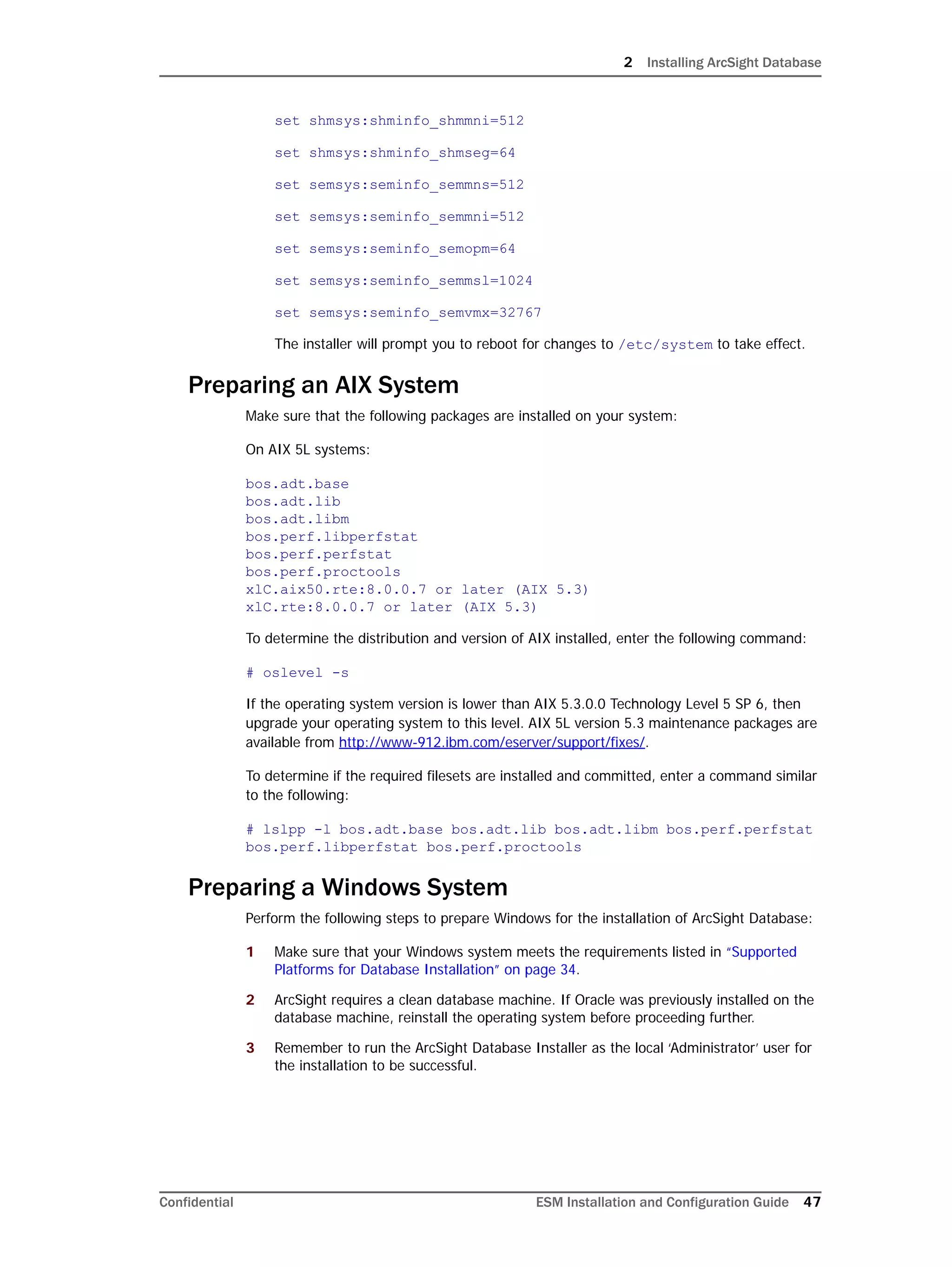 2 Installing ArcSight Database
Confidential ESM Installation and Configuration Guide 47
set shmsys:shminfo_shmmni=512
set shmsys:shminfo_shmseg=64
set semsys:seminfo_semmns=512
set semsys:seminfo_semmni=512
set semsys:seminfo_semopm=64
set semsys:seminfo_semmsl=1024
set semsys:seminfo_semvmx=32767
The installer will prompt you to reboot for changes to /etc/system to take effect.
Preparing an AIX System
Make sure that the following packages are installed on your system:
On AIX 5L systems:
bos.adt.base
bos.adt.lib
bos.adt.libm
bos.perf.libperfstat
bos.perf.perfstat
bos.perf.proctools
xlC.aix50.rte:8.0.0.7 or later (AIX 5.3)
xlC.rte:8.0.0.7 or later (AIX 5.3)
To determine the distribution and version of AIX installed, enter the following command:
# oslevel -s
If the operating system version is lower than AIX 5.3.0.0 Technology Level 5 SP 6, then
upgrade your operating system to this level. AIX 5L version 5.3 maintenance packages are
available from http://www-912.ibm.com/eserver/support/fixes/.
To determine if the required filesets are installed and committed, enter a command similar
to the following:
# lslpp -l bos.adt.base bos.adt.lib bos.adt.libm bos.perf.perfstat
bos.perf.libperfstat bos.perf.proctools
Preparing a Windows System
Perform the following steps to prepare Windows for the installation of ArcSight Database:
1 Make sure that your Windows system meets the requirements listed in “Supported
Platforms for Database Installation” on page 34.
2 ArcSight requires a clean database machine. If Oracle was previously installed on the
database machine, reinstall the operating system before proceeding further.
3 Remember to run the ArcSight Database Installer as the local ‘Administrator’ user for
the installation to be successful.
 