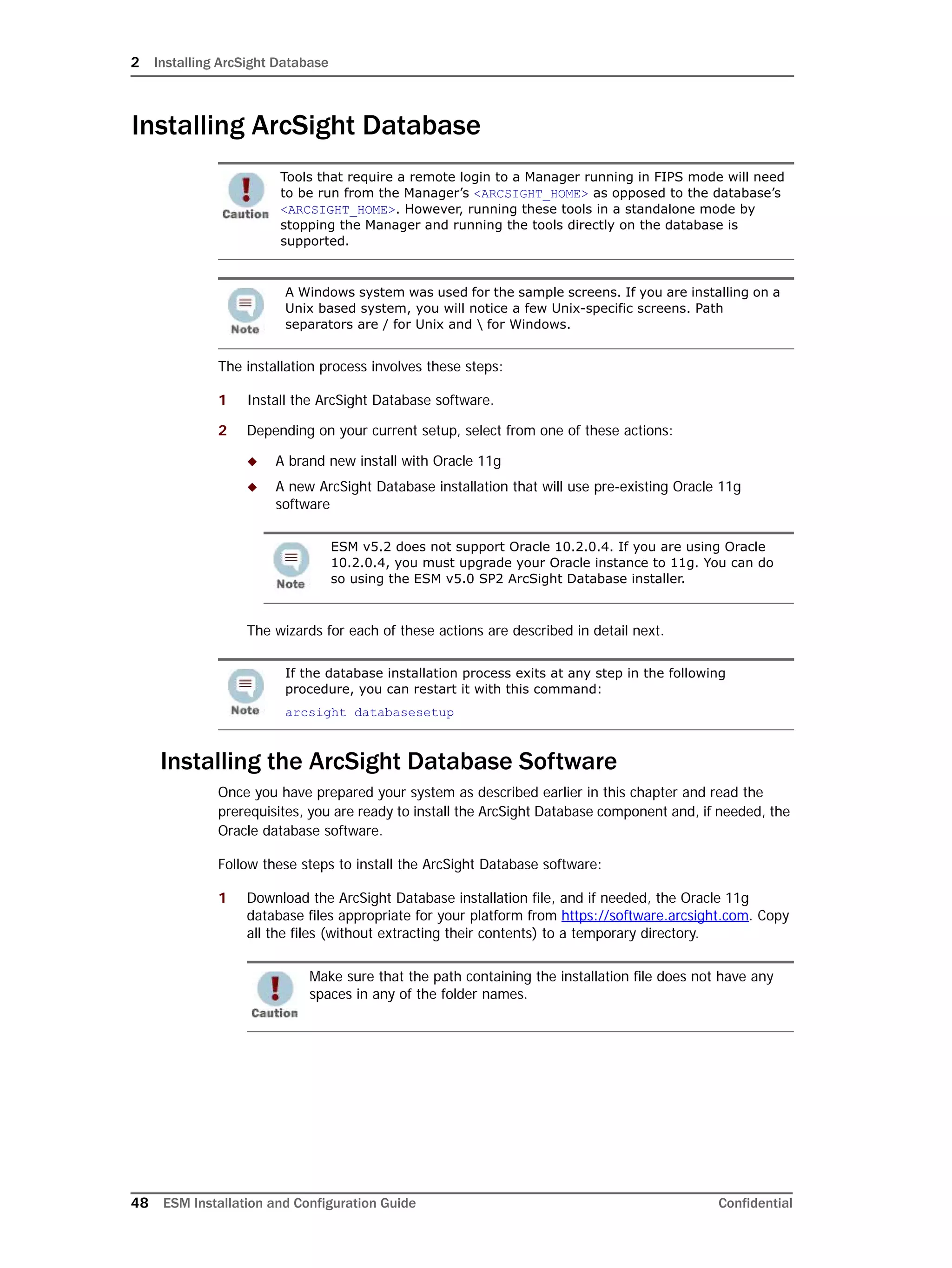 2 Installing ArcSight Database
48 ESM Installation and Configuration Guide Confidential
Installing ArcSight Database
The installation process involves these steps:
1 Install the ArcSight Database software.
2 Depending on your current setup, select from one of these actions:
 A brand new install with Oracle 11g
 A new ArcSight Database installation that will use pre-existing Oracle 11g
software
The wizards for each of these actions are described in detail next.
Installing the ArcSight Database Software
Once you have prepared your system as described earlier in this chapter and read the
prerequisites, you are ready to install the ArcSight Database component and, if needed, the
Oracle database software.
Follow these steps to install the ArcSight Database software:
1 Download the ArcSight Database installation file, and if needed, the Oracle 11g
database files appropriate for your platform from https://software.arcsight.com. Copy
all the files (without extracting their contents) to a temporary directory.
Tools that require a remote login to a Manager running in FIPS mode will need
to be run from the Manager’s <ARCSIGHT_HOME> as opposed to the database’s
<ARCSIGHT_HOME>. However, running these tools in a standalone mode by
stopping the Manager and running the tools directly on the database is
supported.
A Windows system was used for the sample screens. If you are installing on a
Unix based system, you will notice a few Unix-specific screens. Path
separators are / for Unix and  for Windows.
ESM v5.2 does not support Oracle 10.2.0.4. If you are using Oracle
10.2.0.4, you must upgrade your Oracle instance to 11g. You can do
so using the ESM v5.0 SP2 ArcSight Database installer.
If the database installation process exits at any step in the following
procedure, you can restart it with this command:
arcsight databasesetup
Make sure that the path containing the installation file does not have any
spaces in any of the folder names.
 