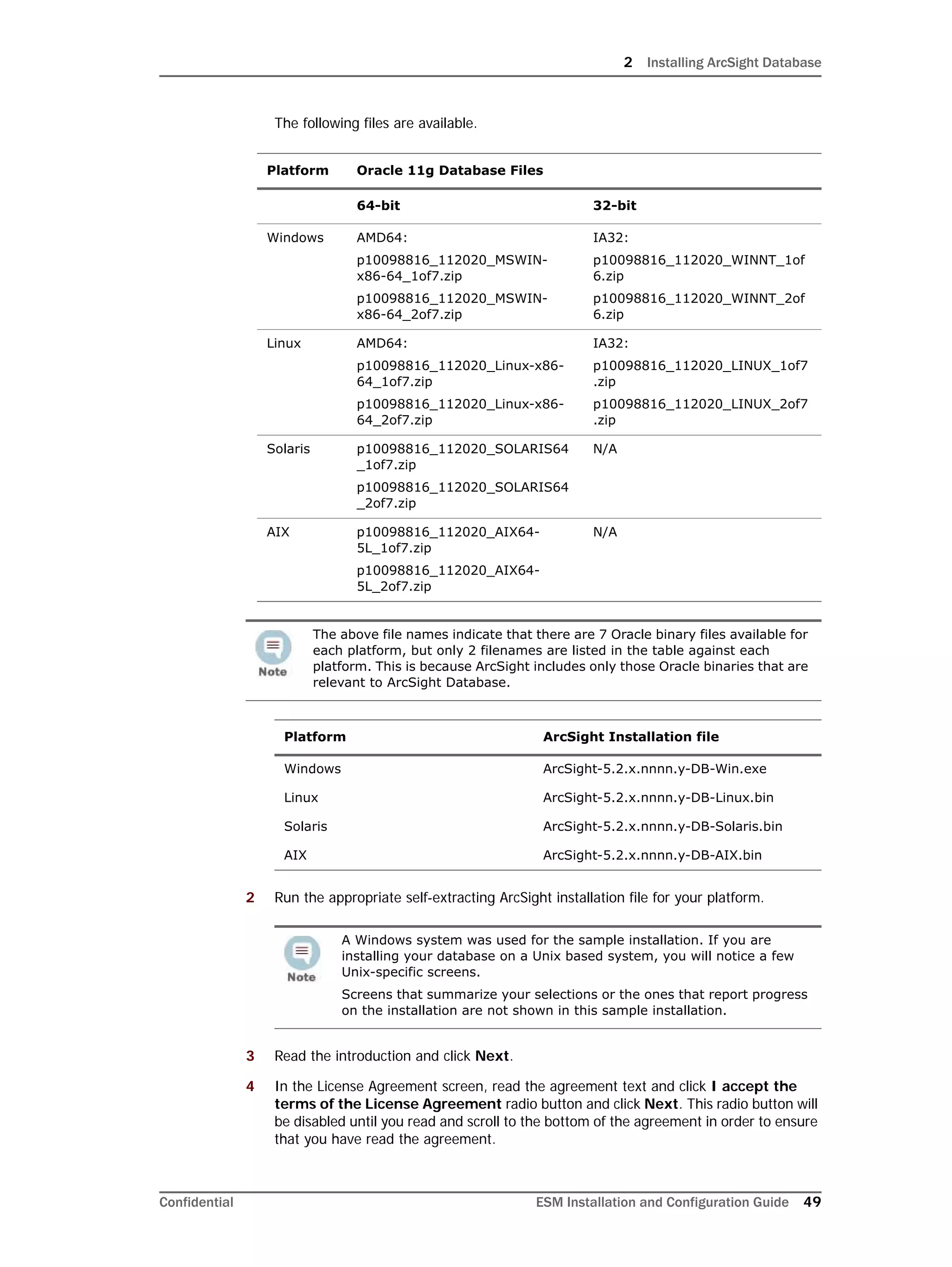 2 Installing ArcSight Database
Confidential ESM Installation and Configuration Guide 49
The following files are available.
2 Run the appropriate self-extracting ArcSight installation file for your platform.
3 Read the introduction and click Next.
4 In the License Agreement screen, read the agreement text and click I accept the
terms of the License Agreement radio button and click Next. This radio button will
be disabled until you read and scroll to the bottom of the agreement in order to ensure
that you have read the agreement.
Platform Oracle 11g Database Files
64-bit 32-bit
Windows AMD64:
p10098816_112020_MSWIN-
x86-64_1of7.zip
p10098816_112020_MSWIN-
x86-64_2of7.zip
IA32:
p10098816_112020_WINNT_1of
6.zip
p10098816_112020_WINNT_2of
6.zip
Linux AMD64:
p10098816_112020_Linux-x86-
64_1of7.zip
p10098816_112020_Linux-x86-
64_2of7.zip
IA32:
p10098816_112020_LINUX_1of7
.zip
p10098816_112020_LINUX_2of7
.zip
Solaris p10098816_112020_SOLARIS64
_1of7.zip
p10098816_112020_SOLARIS64
_2of7.zip
N/A
AIX p10098816_112020_AIX64-
5L_1of7.zip
p10098816_112020_AIX64-
5L_2of7.zip
N/A
The above file names indicate that there are 7 Oracle binary files available for
each platform, but only 2 filenames are listed in the table against each
platform. This is because ArcSight includes only those Oracle binaries that are
relevant to ArcSight Database.
Platform ArcSight Installation file
Windows ArcSight-5.2.x.nnnn.y-DB-Win.exe
Linux ArcSight-5.2.x.nnnn.y-DB-Linux.bin
Solaris ArcSight-5.2.x.nnnn.y-DB-Solaris.bin
AIX ArcSight-5.2.x.nnnn.y-DB-AIX.bin
A Windows system was used for the sample installation. If you are
installing your database on a Unix based system, you will notice a few
Unix-specific screens.
Screens that summarize your selections or the ones that report progress
on the installation are not shown in this sample installation.
 