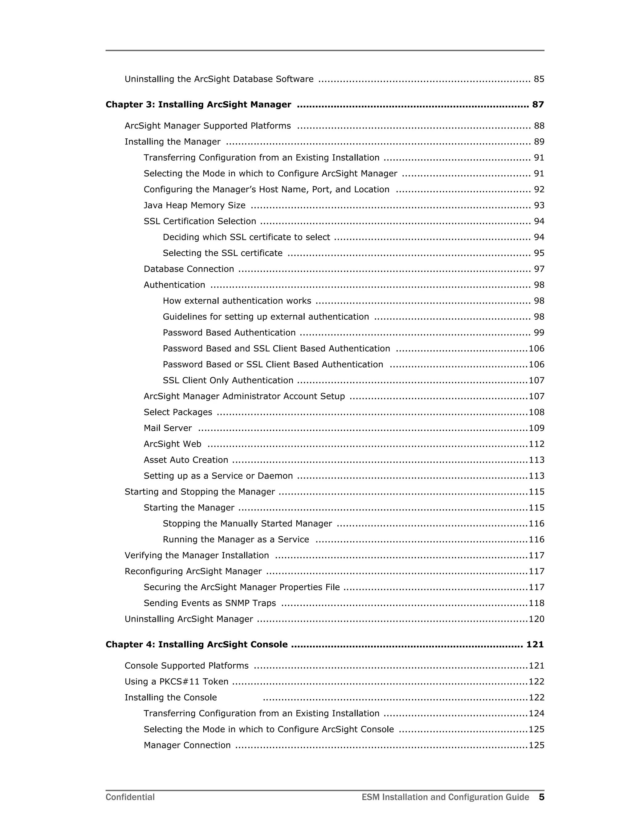 Confidential ESM Installation and Configuration Guide 5
Uninstalling the ArcSight Database Software ..................................................................... 85
Chapter 3: Installing ArcSight Manager ............................................................................ 87
ArcSight Manager Supported Platforms ............................................................................ 88
Installing the Manager ................................................................................................... 89
Transferring Configuration from an Existing Installation ................................................ 91
Selecting the Mode in which to Configure ArcSight Manager .......................................... 91
Configuring the Manager’s Host Name, Port, and Location ............................................ 92
Java Heap Memory Size ........................................................................................... 93
SSL Certification Selection ........................................................................................ 94
Deciding which SSL certificate to select ................................................................ 94
Selecting the SSL certificate ............................................................................... 95
Database Connection ............................................................................................... 97
Authentication ........................................................................................................ 98
How external authentication works ...................................................................... 98
Guidelines for setting up external authentication ................................................... 98
Password Based Authentication ........................................................................... 99
Password Based and SSL Client Based Authentication ...........................................106
Password Based or SSL Client Based Authentication .............................................106
SSL Client Only Authentication ...........................................................................107
ArcSight Manager Administrator Account Setup ..........................................................107
Select Packages .....................................................................................................108
Mail Server ...........................................................................................................109
ArcSight Web ........................................................................................................112
Asset Auto Creation ................................................................................................113
Setting up as a Service or Daemon ...........................................................................113
Starting and Stopping the Manager .................................................................................115
Starting the Manager ..............................................................................................115
Stopping the Manually Started Manager ..............................................................116
Running the Manager as a Service .....................................................................116
Verifying the Manager Installation ..................................................................................117
Reconfiguring ArcSight Manager .....................................................................................117
Securing the ArcSight Manager Properties File ............................................................117
Sending Events as SNMP Traps ................................................................................118
Uninstalling ArcSight Manager ........................................................................................120
Chapter 4: Installing ArcSight Console ............................................................................ 121
Console Supported Platforms .........................................................................................121
Using a PKCS#11 Token ................................................................................................122
Installing the Console ......................................................................................122
Transferring Configuration from an Existing Installation ...............................................124
Selecting the Mode in which to Configure ArcSight Console ..........................................125
Manager Connection ...............................................................................................125
 