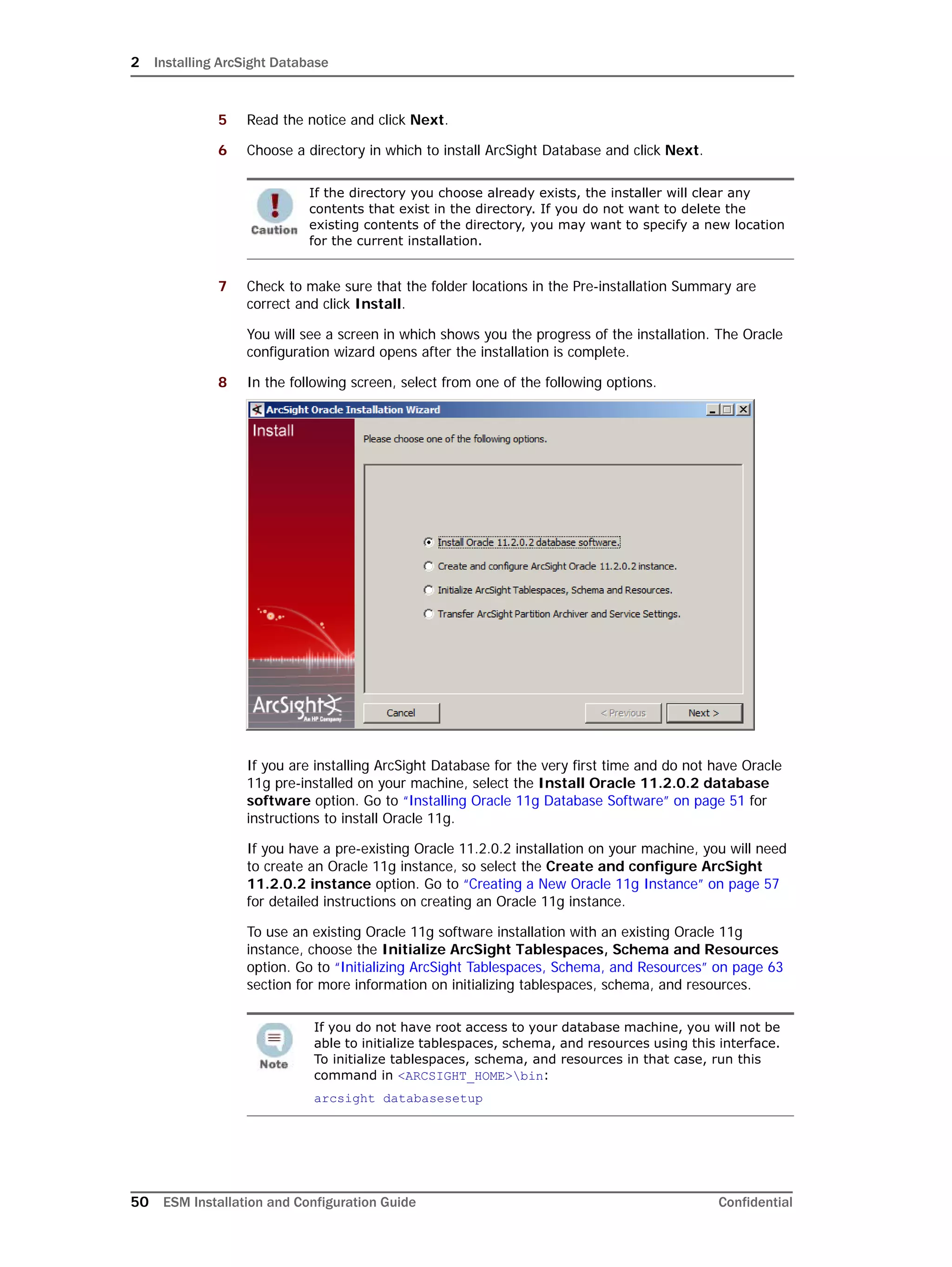 2 Installing ArcSight Database
50 ESM Installation and Configuration Guide Confidential
5 Read the notice and click Next.
6 Choose a directory in which to install ArcSight Database and click Next.
7 Check to make sure that the folder locations in the Pre-installation Summary are
correct and click Install.
You will see a screen in which shows you the progress of the installation. The Oracle
configuration wizard opens after the installation is complete.
8 In the following screen, select from one of the following options.
If you are installing ArcSight Database for the very first time and do not have Oracle
11g pre-installed on your machine, select the Install Oracle 11.2.0.2 database
software option. Go to “Installing Oracle 11g Database Software” on page 51 for
instructions to install Oracle 11g.
If you have a pre-existing Oracle 11.2.0.2 installation on your machine, you will need
to create an Oracle 11g instance, so select the Create and configure ArcSight
11.2.0.2 instance option. Go to “Creating a New Oracle 11g Instance” on page 57
for detailed instructions on creating an Oracle 11g instance.
To use an existing Oracle 11g software installation with an existing Oracle 11g
instance, choose the Initialize ArcSight Tablespaces, Schema and Resources
option. Go to “Initializing ArcSight Tablespaces, Schema, and Resources” on page 63
section for more information on initializing tablespaces, schema, and resources.
If the directory you choose already exists, the installer will clear any
contents that exist in the directory. If you do not want to delete the
existing contents of the directory, you may want to specify a new location
for the current installation.
If you do not have root access to your database machine, you will not be
able to initialize tablespaces, schema, and resources using this interface.
To initialize tablespaces, schema, and resources in that case, run this
command in <ARCSIGHT_HOME>bin:
arcsight databasesetup
 