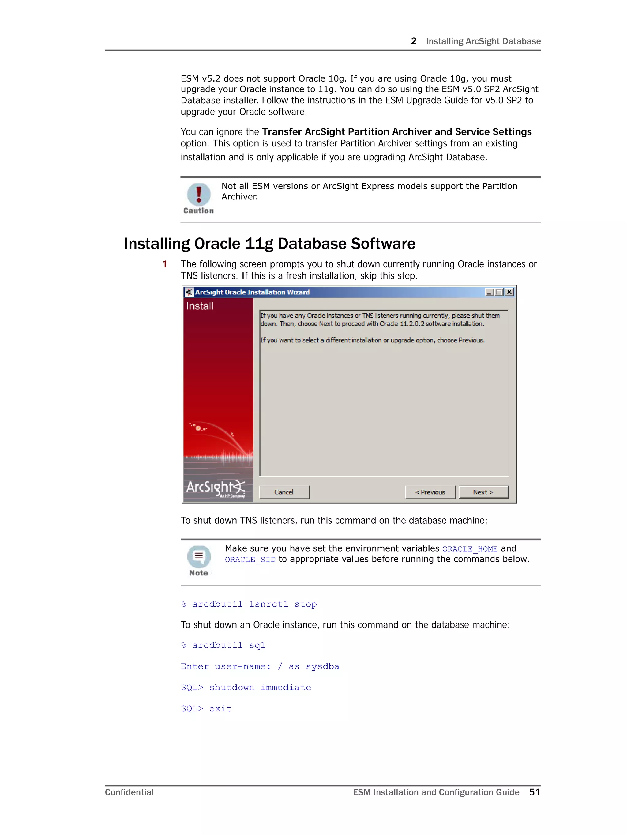 2 Installing ArcSight Database
Confidential ESM Installation and Configuration Guide 51
ESM v5.2 does not support Oracle 10g. If you are using Oracle 10g, you must
upgrade your Oracle instance to 11g. You can do so using the ESM v5.0 SP2 ArcSight
Database installer. Follow the instructions in the ESM Upgrade Guide for v5.0 SP2 to
upgrade your Oracle software.
You can ignore the Transfer ArcSight Partition Archiver and Service Settings
option. This option is used to transfer Partition Archiver settings from an existing
installation and is only applicable if you are upgrading ArcSight Database.
Installing Oracle 11g Database Software
1 The following screen prompts you to shut down currently running Oracle instances or
TNS listeners. If this is a fresh installation, skip this step.
To shut down TNS listeners, run this command on the database machine:
% arcdbutil lsnrctl stop
To shut down an Oracle instance, run this command on the database machine:
% arcdbutil sql
Enter user-name: / as sysdba
SQL> shutdown immediate
SQL> exit
Not all ESM versions or ArcSight Express models support the Partition
Archiver.
Make sure you have set the environment variables ORACLE_HOME and
ORACLE_SID to appropriate values before running the commands below.
 