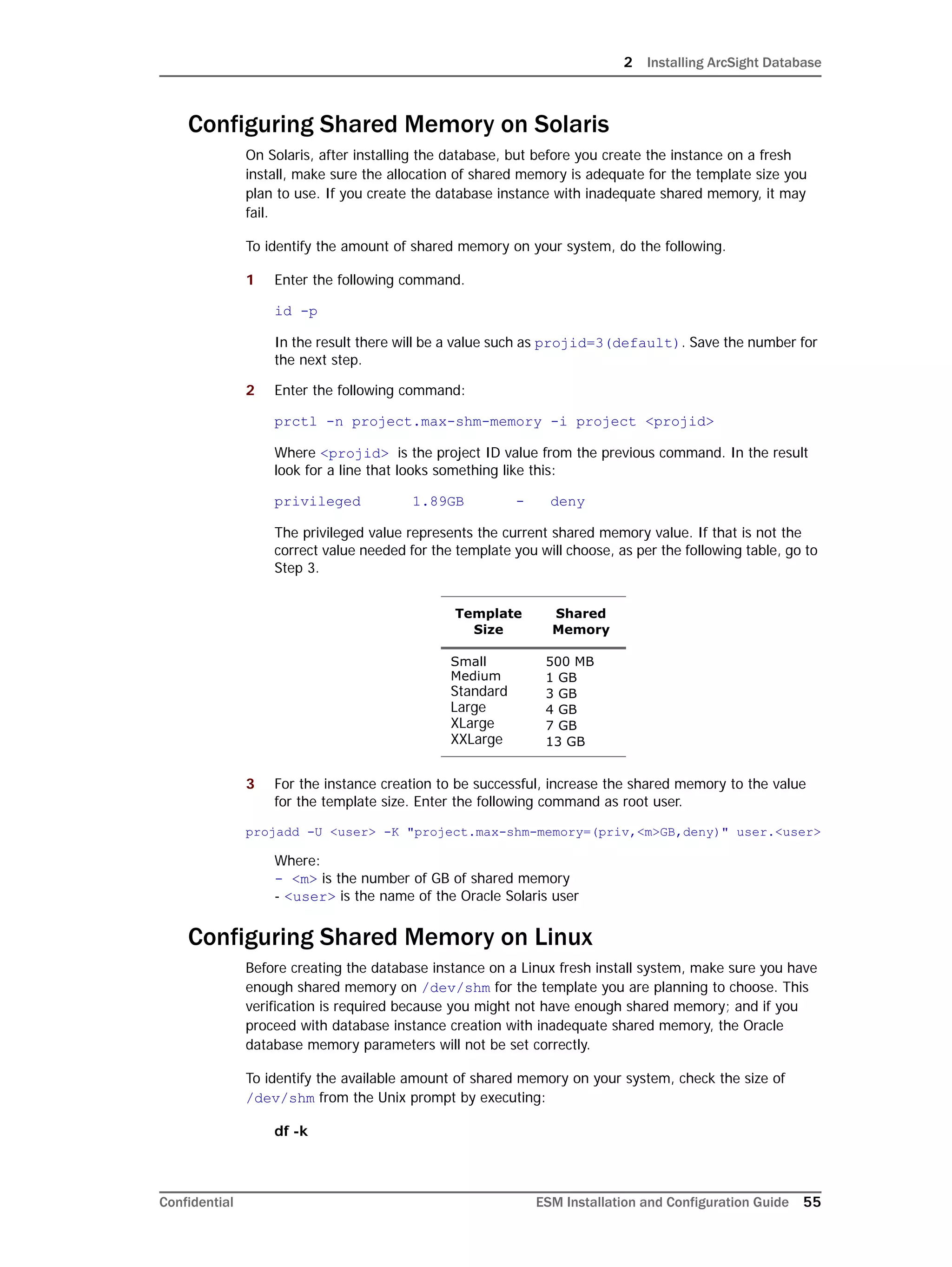 2 Installing ArcSight Database
Confidential ESM Installation and Configuration Guide 55
Configuring Shared Memory on Solaris
On Solaris, after installing the database, but before you create the instance on a fresh
install, make sure the allocation of shared memory is adequate for the template size you
plan to use. If you create the database instance with inadequate shared memory, it may
fail.
To identify the amount of shared memory on your system, do the following.
1 Enter the following command.
id -p
In the result there will be a value such as projid=3(default). Save the number for
the next step.
2 Enter the following command:
prctl -n project.max-shm-memory -i project <projid>
Where <projid> is the project ID value from the previous command. In the result
look for a line that looks something like this:
privileged 1.89GB - deny
The privileged value represents the current shared memory value. If that is not the
correct value needed for the template you will choose, as per the following table, go to
Step 3.
3 For the instance creation to be successful, increase the shared memory to the value
for the template size. Enter the following command as root user.
projadd -U <user> -K "project.max-shm-memory=(priv,<m>GB,deny)" user.<user>
Where:
- <m> is the number of GB of shared memory
- <user> is the name of the Oracle Solaris user
Configuring Shared Memory on Linux
Before creating the database instance on a Linux fresh install system, make sure you have
enough shared memory on /dev/shm for the template you are planning to choose. This
verification is required because you might not have enough shared memory; and if you
proceed with database instance creation with inadequate shared memory, the Oracle
database memory parameters will not be set correctly.
To identify the available amount of shared memory on your system, check the size of
/dev/shm from the Unix prompt by executing:
df -k
Template
Size
Shared
Memory
Small
Medium
Standard
Large
XLarge
XXLarge
500 MB
1 GB
3 GB
4 GB
7 GB
13 GB
 