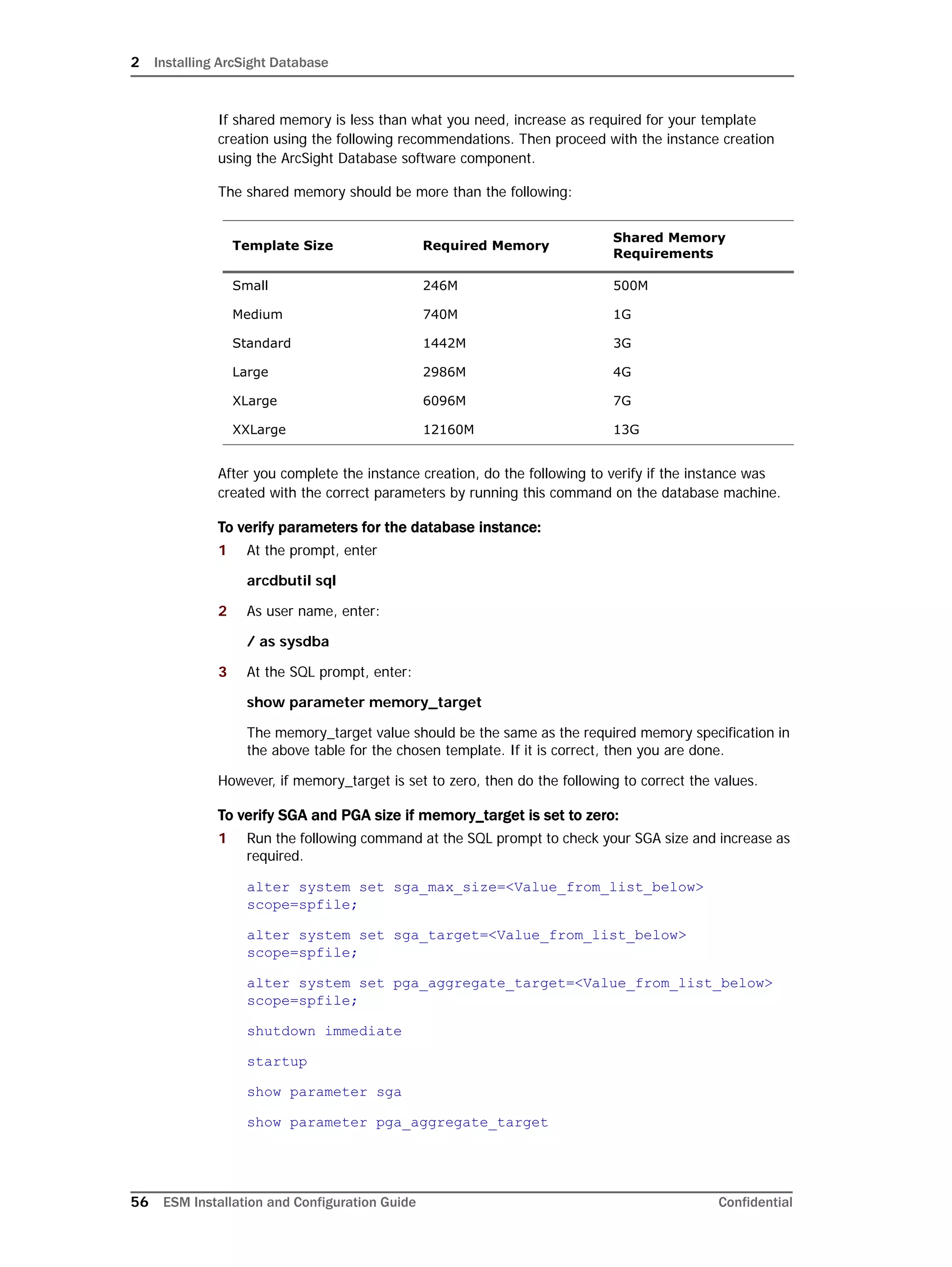 2 Installing ArcSight Database
56 ESM Installation and Configuration Guide Confidential
If shared memory is less than what you need, increase as required for your template
creation using the following recommendations. Then proceed with the instance creation
using the ArcSight Database software component.
The shared memory should be more than the following:
After you complete the instance creation, do the following to verify if the instance was
created with the correct parameters by running this command on the database machine.
To verify parameters for the database instance:
1 At the prompt, enter
arcdbutil sql
2 As user name, enter:
/ as sysdba
3 At the SQL prompt, enter:
show parameter memory_target
The memory_target value should be the same as the required memory specification in
the above table for the chosen template. If it is correct, then you are done.
However, if memory_target is set to zero, then do the following to correct the values.
To verify SGA and PGA size if memory_target is set to zero:
1 Run the following command at the SQL prompt to check your SGA size and increase as
required.
alter system set sga_max_size=<Value_from_list_below>
scope=spfile;
alter system set sga_target=<Value_from_list_below>
scope=spfile;
alter system set pga_aggregate_target=<Value_from_list_below>
scope=spfile;
shutdown immediate
startup
show parameter sga
show parameter pga_aggregate_target
Template Size Required Memory
Shared Memory
Requirements
Small 246M 500M
Medium 740M 1G
Standard 1442M 3G
Large 2986M 4G
XLarge 6096M 7G
XXLarge 12160M 13G
 