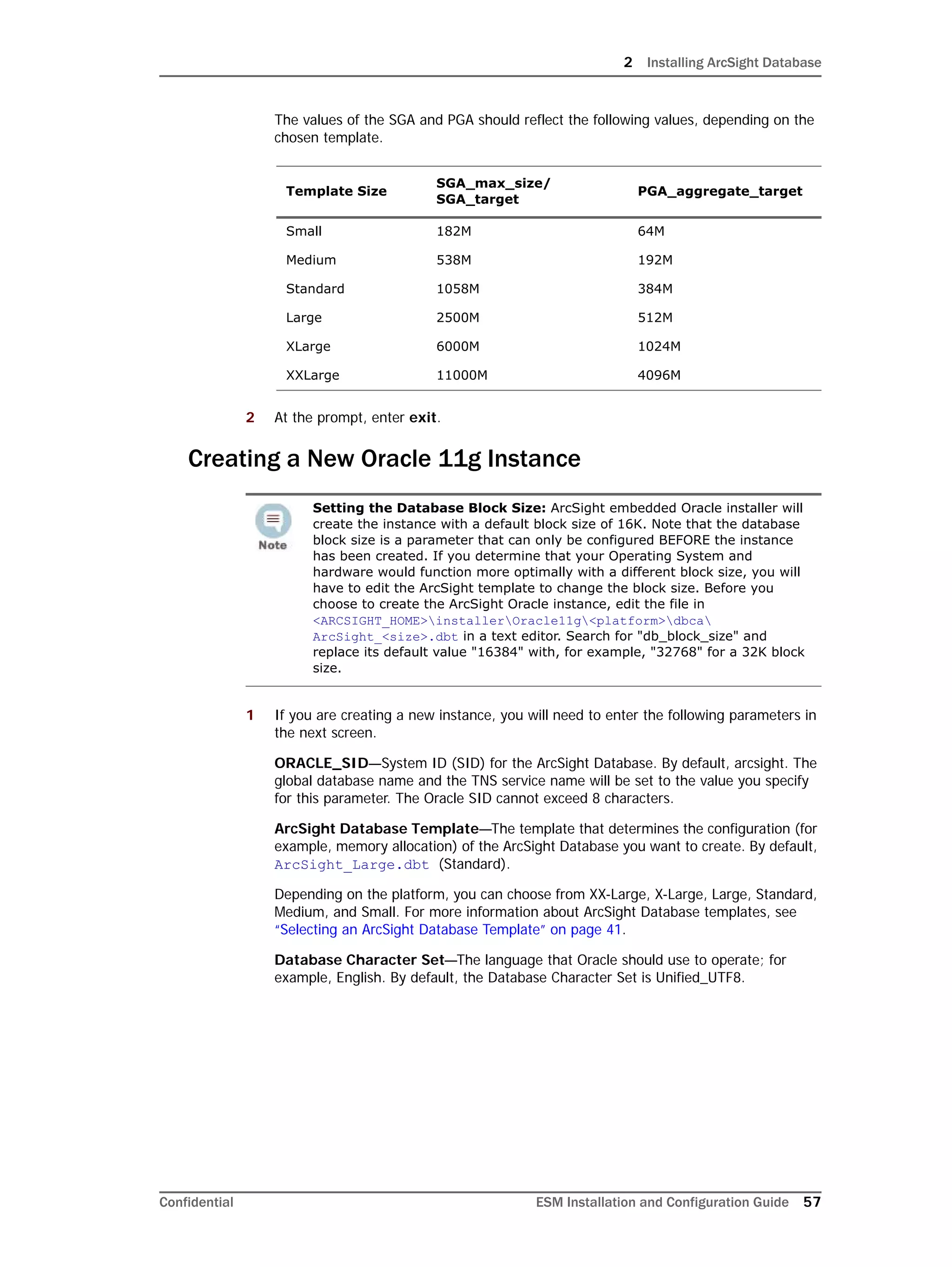 2 Installing ArcSight Database
Confidential ESM Installation and Configuration Guide 57
The values of the SGA and PGA should reflect the following values, depending on the
chosen template.
2 At the prompt, enter exit.
Creating a New Oracle 11g Instance
1 If you are creating a new instance, you will need to enter the following parameters in
the next screen.
ORACLE_SID—System ID (SID) for the ArcSight Database. By default, arcsight. The
global database name and the TNS service name will be set to the value you specify
for this parameter. The Oracle SID cannot exceed 8 characters.
ArcSight Database Template—The template that determines the configuration (for
example, memory allocation) of the ArcSight Database you want to create. By default,
ArcSight_Large.dbt (Standard).
Depending on the platform, you can choose from XX-Large, X-Large, Large, Standard,
Medium, and Small. For more information about ArcSight Database templates, see
“Selecting an ArcSight Database Template” on page 41.
Database Character Set—The language that Oracle should use to operate; for
example, English. By default, the Database Character Set is Unified_UTF8.
Template Size
SGA_max_size/
SGA_target
PGA_aggregate_target
Small 182M 64M
Medium 538M 192M
Standard 1058M 384M
Large 2500M 512M
XLarge 6000M 1024M
XXLarge 11000M 4096M
Setting the Database Block Size: ArcSight embedded Oracle installer will
create the instance with a default block size of 16K. Note that the database
block size is a parameter that can only be configured BEFORE the instance
has been created. If you determine that your Operating System and
hardware would function more optimally with a different block size, you will
have to edit the ArcSight template to change the block size. Before you
choose to create the ArcSight Oracle instance, edit the file in
<ARCSIGHT_HOME>installerOracle11g<platform>dbca
ArcSight_<size>.dbt in a text editor. Search for "db_block_size" and
replace its default value "16384" with, for example, "32768" for a 32K block
size.
 