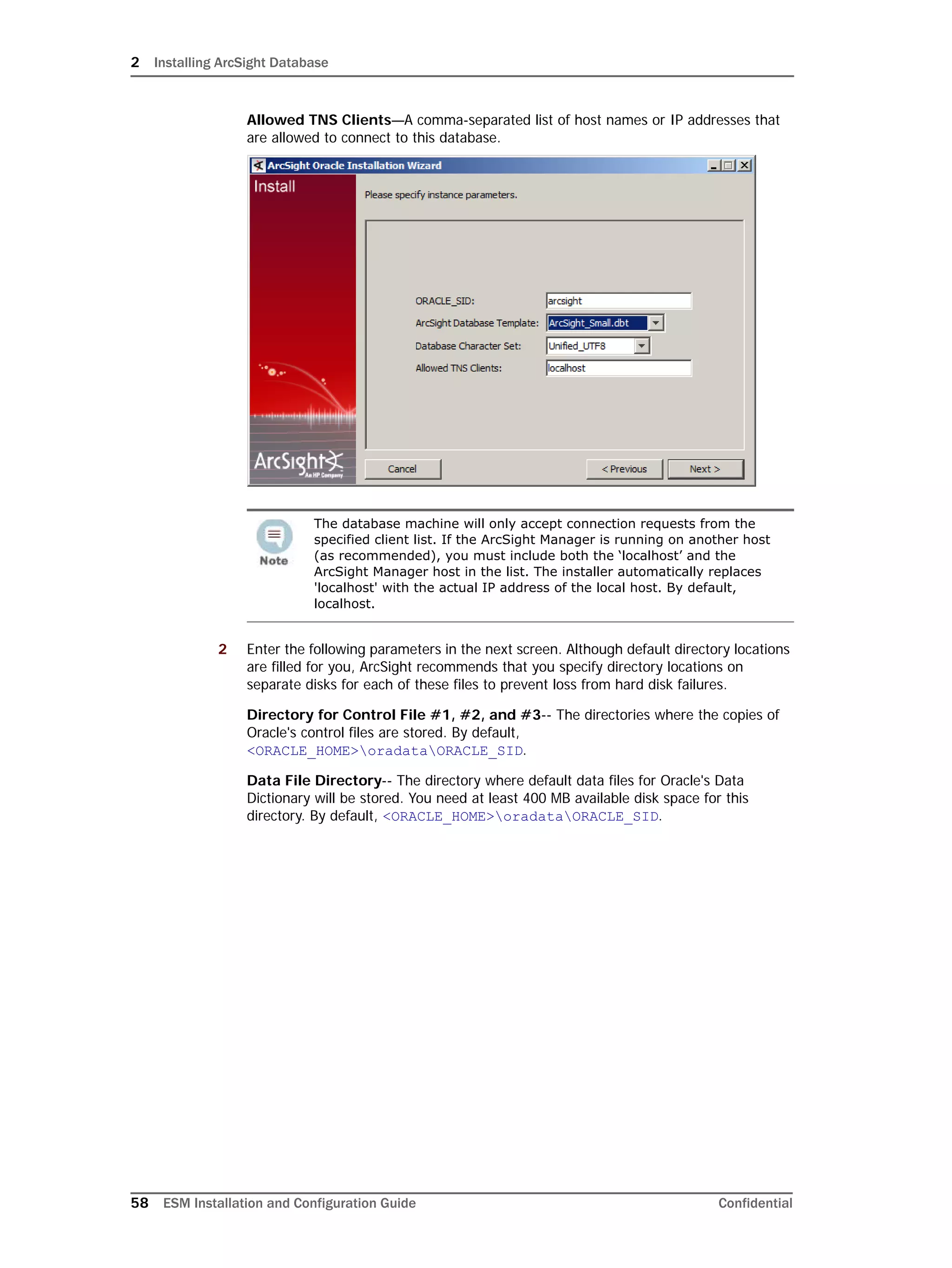 2 Installing ArcSight Database
58 ESM Installation and Configuration Guide Confidential
Allowed TNS Clients—A comma-separated list of host names or IP addresses that
are allowed to connect to this database.
2 Enter the following parameters in the next screen. Although default directory locations
are filled for you, ArcSight recommends that you specify directory locations on
separate disks for each of these files to prevent loss from hard disk failures.
Directory for Control File #1, #2, and #3-- The directories where the copies of
Oracle's control files are stored. By default,
<ORACLE_HOME>oradataORACLE_SID.
Data File Directory-- The directory where default data files for Oracle's Data
Dictionary will be stored. You need at least 400 MB available disk space for this
directory. By default, <ORACLE_HOME>oradataORACLE_SID.
The database machine will only accept connection requests from the
specified client list. If the ArcSight Manager is running on another host
(as recommended), you must include both the ‘localhost’ and the
ArcSight Manager host in the list. The installer automatically replaces
'localhost' with the actual IP address of the local host. By default,
localhost.
 
