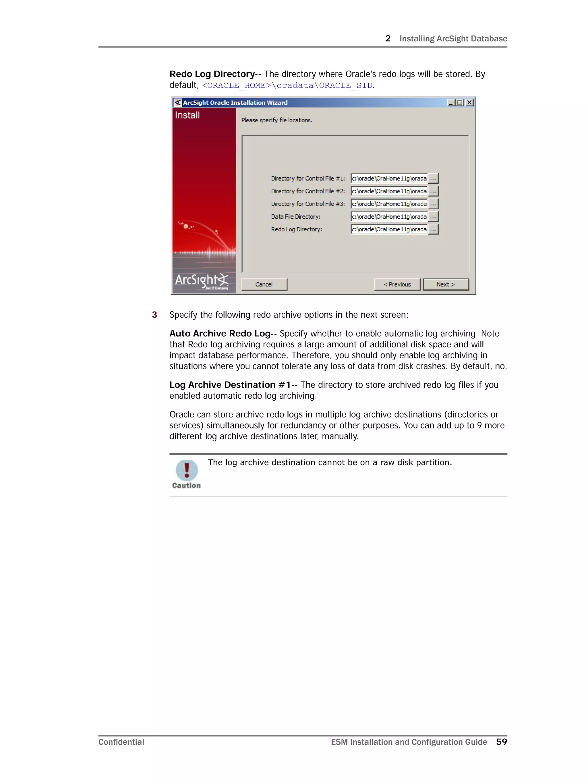 2 Installing ArcSight Database
Confidential ESM Installation and Configuration Guide 59
Redo Log Directory-- The directory where Oracle's redo logs will be stored. By
default, <ORACLE_HOME>oradataORACLE_SID.
3 Specify the following redo archive options in the next screen:
Auto Archive Redo Log-- Specify whether to enable automatic log archiving. Note
that Redo log archiving requires a large amount of additional disk space and will
impact database performance. Therefore, you should only enable log archiving in
situations where you cannot tolerate any loss of data from disk crashes. By default, no.
Log Archive Destination #1-- The directory to store archived redo log files if you
enabled automatic redo log archiving.
Oracle can store archive redo logs in multiple log archive destinations (directories or
services) simultaneously for redundancy or other purposes. You can add up to 9 more
different log archive destinations later, manually.
The log archive destination cannot be on a raw disk partition.
 